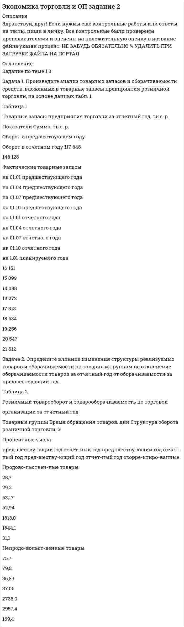 




Описание


Задача 1
Произведите аналитическую группировку предприятий №№ 5 ... 19 (Таблица 1) по признаку социальные выплаты на одного работника. Полученные результаты оформите в виде статистической таблицы. Сделайте выводы.
Таблица 1 - Данные по предприятиям городов Московской области
№ Прибыль, млн. руб. Социальные выплаты на одного работника, руб. Средняя заработная плата, руб.
5 43,8 90 3423
6 29,4 55 3149
7 40 35 3052
8 36 45 2912
9 14,4 30 2755
10 18,1 40 2864
11 35,4 55 3916
12 50,1 80 3717
13 12 20 2571
14 32,5 55 3508
15 10,4 20 1723
16 44,4 20 3126
17 19,1 30 2674
18 94,1 40 4234
19 19 45 2691
 
Задача 2
Используя данные задачи № 1 построить равноинтервальный ряд распределения предприятий по социальным выплатам на одного работника.
Определите:
1) показатели центра распределения – среднюю, моду, медиану;
2) основные показатели вариации – размах вариации; среднее линейное отклонение, дисперсию, коэффициент вариации;
3) на основе полученных результатов сделать выводы.
 
Задача 3
Для оценки качества поступившей партии товара произведено 5-процентное выборочное обследование. На основе механического бесповторного отбора проб получены следующие данные о содержании влаги:
Таблица 6 - Распределение числа проб по влажности
Процент влажности до 6 6 – 8 8 – 10 10 – 12 12 – 14 14 и более Итого
Число проб 5 25 32 19 13 6 100
При условии, что к стандартной относится продукция с влажностью до 14 %, определите для всей партии товара:
1. С вероятностью 0,997 возможные пределы доли нестандартной продукции.
2. С вероятностью 0,954 возможные пределы среднего процента влажности.
Сделайте выводы.
 
Задача 4
Имеются следующие данные о товарообороте торговой фирмы и среднем изменении цен:
Таблица 8 – Динамика товарооборота и индексы цен
Месяцы Январь Февраль Март Апрель Май
1 2 3 4 5 6
Товарооборот в фактических ценах
(тыс. руб.) 1920 1980 2215 2318 2620
Индекс цен (в процентах к предыдущему месяцу) 100,0 104,2 105,3 110,2 116,1
1. Для анализа динамики размера товарообороте торговой фирмы в январе-мае месяцах определите основные показатели ряда динамики цепным и базисным способом (абсолютные приросты, темпы роста и темпы прироста; средние показатели динамики);
2. Рассчитайте возможный размер товарооборота в июне месяце (используя средний абсолютный прирост).
3. Произведите анализ общей тенденции развития товарооборота.
4. Используя построенную модель, произведите прогнозирование возможного размера товарооборота в июне месяце.
Сделайте выводы.
 
Задача 5
Имеются следующие данные о продаже продукта «М» на рынке города за два периода:
Таблица 11 - Данные о продаже продукта
Продавцы Количество (т) Цена (руб.)
декабрь март декабрь март
1 2 3 4 5
1 10,5 12,0 38,5 33,3
2 36,6 10,6 30,4 39,2
3 18,6 18,4 32,2 38,0
4 24,0 20,2 30,9 36,7
Для анализа динамики средней цены реализации продукта «М» определите:
1. Индексы цен: переменного и постоянного состава.
2. Индекс структурных сдвигов.
3. Изменение средней цены (в абсолютных величинах) в марте по сравнению с декабрем: общее и за счет действия отдельных факторов.
4. Покажите взаимосвязь исчисленных общих индексов.
Сделайте выводы по полученным результатам.




Оглавление


Содержание
Задача 1 3
Задача 2 6
Задача 3 11
Задача 4 14
Задача 5 18
Список использованной литературы 21




Список литературы


Не подошли данные? Другой вариант? Не проблема1 Напишите мне, оформите заказ и в течение 1-4 дней я выполню вашу работу.
Во вложении прикреплен файл с примером оформления задач по статистике.



            
            
            Задача 1. Произведите анализ доходов от продажи товаров по магазину за отчетный год. В процессе анализа определите: 1) сумму абсолютного изменения доходов; 2) сумму и уровень относительного изменения доходов; 3) размер влияния товарооборота, уровня доходности и цен на изменение доходов.Задача 1. Произведите анализ товарных запасов и оборачиваемости средств, вложенных в товарные запасы предприятия розничной торговли, на основе данных табл. 1.Задача 1 Произведите аналитическую группировку предприятий №№ 10 ... 24 по признаку социальные выплаты на одного работника. Полученные результаты оформите в виде статистической таблицы. Сделайте выводы. Города Прибыль, млн. руб. Социальные выплаты на одного работника, руб. Средняя заработная плата, руб.Задача 1 Произведите аналитическую группировку предприятий №№ 3 ... 17 (Таблица 1) по признаку социальные выплаты на одного работника. Полученные результаты оформите в виде статистической таблицы. Сделайте выводы. Таблица 1 - Данные по предприятиям городов Московской областиЗадача 1 Произведите аналитическую группировку предприятий №№ 5 ... 19 (Таблица 1) по признаку социальные выплаты на одного работника. Полученные результаты оформите в виде статистической таблицы. Сделайте выводы.ЗАДАЧА 1 Произведите аналитическую группировку предприятий №№ 7 ... 21 (Таблица 1) по признаку социальные выплаты на одного работника. Полученные результаты оформите в виде статистической таблицы. Сделайте выводы. Таблица 1 Данные по городам Города Прибыль, млн. руб. Социальные выплаты на одного работника, руб. Средняя заработная плата, руб.Задача 1. . Прокурор Кировского района г. Томска, рассмотрев в ходе осуществления общего надзора материалы проведенной Управлением Росздравнадзора по Томской области проверки соблюдения правил предоставления платных медицинских услуг населению МУЗ «Центральная районная больница», установил следующее.Задача 1. Проанализируйте прибыль предприятия за отчетный год по данным табл. 1. Рассчитайте рентабельность производства и рентабельность продаж за прошлый и отчетный годы, оцените их изменение. В прошлом году сумма прибыли от продаж составила 115,5 тыс. руб., выручка от реализации продукции – 3760,0 тыс. руб. Таблица 1Задача 1 Проводится матч на первенство страны по футболу между командами Динамо и Спартак. Интересующие нас события: A = {выиграла команда Динамо}, B = {игра закончилась победой одной из команд},Задача 1. Произведена оценка объемов конечного потребления продукции машиностроения, легкой промышленности и других отраслей региона на предстоящий плановый период. Она составила соответственно 80, 40 и 20 усл.ден.ед. имеется отчетный баланс за базовый период:Задача 1. Произведите анализ динамики объема продаж по предприятию розничной торговли. В процессе анализа определите:  цепные и базисные темпы роста и темпы прироста;  абсолютный прирост;  абсолютное значение одного процента прироста;Задача 1. Произведите анализ динамики объема продаж по предприятию розничной торговли. В процессе анализа определите:  цепные и базисные темпы роста и темпы прироста;  абсолютный прирост;  абсолютное значение одного процента прироста;  среднегодовой темп роста.Задача 1. Произведите анализ динамики объема продаж по предприятию розничной торговли. В процессе анализа определите:  цепные и базисные темпы роста и темпы прироста;  абсолютный прирост;  абсолютное значение одного процента прироста;  среднегодовой темп роста.. 2Задача 1. Произведите анализ динамики объема продаж по предприятию розничной торговли. В процессе анализа определите: цепные и базисные темпы роста и темпы прироста; абсолютный прирост; абсолютное значение одного процента прироста; среднегодовой темп роста. Таблица 1 Оборот предприятия розничной торговли, тыс. р.