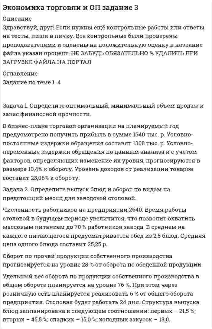




Описание


Здравствуй, друг! Если нужны ещё контрольные работы или ответы на тесты, пиши в личку. Все контрольные были проверены преподавателями и оценены на положительную оценку в название файла указан процент, НЕ ЗАБУДЬ ОБЯЗАТЕЛЬНО % УДАЛИТЬ ПРИ ЗАГРУЗКЕ ФАЙЛА НА ПОРТАЛ




Оглавление


Задание к теме 11
 
Задача 1
Определите отпускную цену предприятия, оптово-отпускную оптовой торговли, розничную цену на основании следующих данных.
Производственная себестоимость – 260 р., плановая рентабельность к себестоимости – 20 %, НДС – 18 %, акциз – 25 р., оптовая надбавка – 16 %, торговая надбавка – 26 %.
Задача 2
Определите отпускную цену единицы продукции на основании следующих данных:
1) стоимость сырья и материалов для производства единицы продукции – 55,3 р.;
2) заработная плата при производстве единицы продукции – 14,5 р.;
3) остальные расходы (затраты) на производство – 41,8 р.;
4) внепроизводственные расходы – 2,1 %;
5) рентабельность производства – 23 %;
6) ставка НДС – 18 %.
Задача 3
Производственной программой фирмы предусмотрен выпуск продукции в объеме 280 тыс. штук. Постоянные затраты составляют 3 600 тыс. р., переменные – 120 р. за единицу продукции. Целевая прибыль в бизнес-плане фирмы установлена в размере 1 400 тыс. р.
Определите цену единицы продукции.
 



            
            
            Задача 1. Определите норматив товарных запасов в сумме и днях по кварталам планируемого года по магазину на основе следующих данных: 1. Норматив товарных запасов на IV квартал планируемого года - 42 дня, на IV квартал предшествующего года – 40 дней. 2. Плановый товарооборот магазина (тыс. р.): IV квартал предшествующего года 12 680Задача 1. Определите оптимальный, минимальный объем продаж и запас финансовой прочности. В бизнес-плане торговой организации на планируемый год предусмотрено получить прибыль в сумме 1540 тыс. р. Условно-постоянные издержки обращения составят 1308 тыс. р. Условно-переменные издержки обращения по данным анализа и с учетом факторов, определяющих изменение их уровня, прогнозируются в размере 10,4% к обороту. Уровень доходов от реализации товаров составит 23,06% к обороту.. 2Задача 1. Определите оптимальный, минимальный объем продаж и запас финансовой прочности. В бизнес-плане торговой организации на планируемый год предусмотрено получить прибыль в сумме 1540 тыс. р. Условно-постоянные издержки обращения составят 1308 тыс. р. Условно-переменные издержки обращения по данным анализа и с учетом факторов, определяющих изменение их уровня, прогнозируются в размере 10,4% к обороту. Уровень доходов от реализации товаров составит 23,06% к обороту.. 3Задача 1. Определите оптимальный, минимальный объем продаж и запас финансовой прочности. В бизнес-плане торговой организации на планируемый год предусмотрено получить прибыль в сумме 1540 тыс. р. Условно-постоянные издержки обращения составят 1308 тыс. р. Условно-переменные издержки обращения по данным анализа и с учетом факторов, определяющих изменение их уровня, прогнозируются в размере 10,4% к обороту. Уровень доходов от реализации товаров составит 23,06% к обороту.. 4Задача 1. Определите отклонение по общепроизводственным расходам, если: плановая величина ОПР по статичному бюджету составляет – 14 тыс. руб. (из расчета 2 руб. на 7 000 часов основного времени), фактическая сумма ОПР – 17 800 руб., исходя из нормативного объема производства готовой продукции – 700 ед., при фактическом выпуске – 900 ед., фактическое количество часов – 8 100 часов. 3Задача 1 Определите отпускную цену предприятия, оптово-отпускную оптовой торговли, розничную цену на основании следующих данных. Производственная себестоимость – 260 р., плановая рентабельность к себестоимости – 20 %, НДС – 18 %, акциз – 25 р., оптовая надбавка – 16 %, торговая надбавка – 26 %.Задача 1 Определите отпускную цену предприятия, оптово-отпускную оптовой торговли, розничную цену на основании следующих данных. Производственная себестоимость – 260 р., плановая рентабельность к себестоимости – 20 %, НДС – 18 %, акциз – 25 р., оптовая надбавка – 16 %, торговая надбавка – 26 %.. 2Задача 1 Определите коэффициенты ввода, выбытия и прироста основных производственных фондов. Исходные данные: стоимость основных производственных фондов на начало года – 120 млн. р; в течение года было введено основных производственных фондов на сумму 17,9 млн р., списано с баланса предприятия – 15,3 млн р.. 4Задача 1 Определите коэффициенты ввода, выбытия и прироста основных производственных фондов. Исходные данные: стоимость основных производственных фондов на начало года – 120 млн. р; в течение года было введено основных производственных фондов на сумму 17,9 млн р., списано с баланса предприятия – 15,3 млн р.. 5Задача 1 Определите коэффициенты ввода, выбытия и прироста основных производственных фондов. Исходные данные: стоимость основных производственных фондов на начало года – 120 млн. р; в течение года было введено основных производственных фондов на сумму 17,9 млн р., списано с баланса предприятия – 15,3 млн р.. 6Задача 1 Определите коэффициенты ввода, выбытия и прироста основных производственных фондов. Исходные данные: стоимость основных производственных фондов на начало года – 20 млн. руб. В течение года было введено основных производственных фондов на сумму 8,5 млн. руб., списано с баланса предприятия – 10,8 млн. руб.Задача 1. Определите коэффициенты ввода, выбытия и прироста основных производственных фондов. Исходные данные: стоимость основных производственных фон-дов на начало года – 20 млн руб. В течение года было введено основ-ных производственных фондов на сумму 8,5 млн руб., списано с ба-ланса предприятия – 10,8 млн руб.Задача 1. Определите коэффициенты ввода, выбытия и прироста основных производственных фондов. Исходные данные: стоимость основных производственных фон¬дов на начало года – 20 млн руб. В течение года было введено основ¬ных производственных фондов на сумму 8,5 млн руб., списано с ба¬ланса предприятия – 10,8 млн руб.Задача 1. Определите коэффициенты ввода, выбытия и прироста основных производственных фондов. Исходные данные: стоимость основных производственных фон-дов на начало года – 20 млн руб. В течение года было введено основ-ных производственных фондов на сумму 8,5 млн руб., списано с ба-ланса предприятия – 10,8 млн руб.. 2
