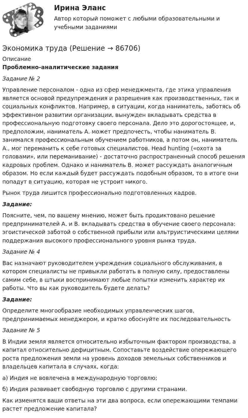     
            Описание
            Проблемно-аналитические заданияЗадание № 2	Управление персоналом - одна из сфер менеджмента, где этика управления является основой предупреждения и разрешения как производственных, так и социальных конфликтов. Например, в ситуации, когда наниматель, заботясь об эффективном развитии организации, вынужден вкладывать средства в профессиональную подготовку своего персонала. Дело это дорогостоящее, и, предположим, наниматель А. может предпочесть, чтобы наниматель В. занимался профессиональным обучением работников, а потом он, наниматель А., мог переманить к себе готовых специалистов. Head hunting («охота за головами», или переманивание) - достаточно распространенный способ решения кадровых проблем. Однако и наниматель В. может рассуждать аналогичным образом. Но если каждый будет рассуждать подобным образом, то в итоге они попадут в ситуацию, которая не устроит никого.	Рынок труда лишится профессионально подготовленных кадров.Задание:	Поясните, чем, по вашему мнению, может быть продиктовано решение предпринимателей А. и В. вкладывать средства в обучение своего персонала: эгоистической заботой о собственной прибыли или альтруистическими целями поддержания высокого профессионального уровня рынка труда.Задание № 4	Вас назначают руководителем учреждения социального обслуживания, в котором специалисты не привыкли работать в полную силу, предоставлены самим себе, в штыки воспринимают любые попытки изменить характер их работы. Что вы как руководитель будете делать?Задание:	Определите многообразие необходимых управленческих шагов, предпринимаемых менеджером, и кратко обоснуйте их последовательность Задание № 5	В Индии земля является относительно избыточным фактором производства, а капитал относительно дефицитным. Сопоставьте воздействие опережающего роста предложения земли на уровень доходов земельных собственников и владельцев капитала в случаях, когда:а)    Индия не вовлечена в международную торговлю;б)   Индия развивает свободную торговлю с другими странами.	Как изменятся ваши ответы на эти два вопроса, если опережающими темпами растет предложение капитала?   
            
            
            экономика трудаЭкономика трудаЭкономика трудаЭкономика трудаЭКОНОМИКА ТРУДАЭкономика труда (3.6 - Э.2.19) СибупкЭкономика труда в организации - итоговое заданиеЭкономика (темы 5-9) тест с ответами Синергия/МОИ/ МТИ /МОСАПЭкономика. Тест. Общие основы экономического развития.  Основы теории спроса и предложения. Теория потребительского поведения. Издержки производства. Предприятие в условиях совершенной конкуренции.  Рынок факторов производства.Экономика тест ответы на вопросы СинергияЭкономика (тест Синергия)экономика тест синергия ответы  синергия Экономика (тест с ответами) 30 вопросов 88%Экономика (тест с ответами) 82%