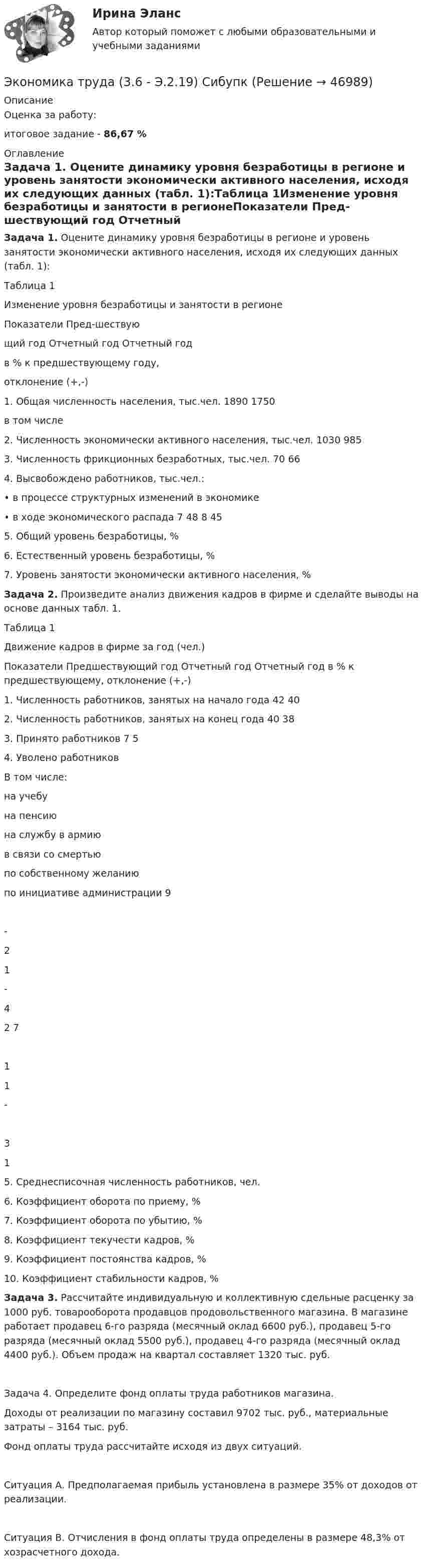     
            Описание
            Оценка за работу:итоговое задание - 86,67 % 
            Оглавление
            Задача 1. Оцените динамику уровня безработицы в регионе и уровень занятости экономически активного населения, исходя их следующих данных (табл. 1):Таблица 1Изменение уровня безработицы и занятости в регионеПоказатели	Пред-шествующий год	Отчетный год	Отчетный годв % к предшествующему году,отклонение (+,-)1. Общая численность населения, тыс.чел.	1890	1750	в том числе2. Численность экономически активного населения, тыс.чел.	1030	985	3. Численность фрикционных безработных, тыс.чел.	70	66	4. Высвобождено работников, тыс.чел.:•	в процессе структурных изменений в экономике•	в ходе экономического распада	7 48	8 45	5. Общий уровень безработицы, %			6. Естественный уровень безработицы, %			7. Уровень занятости экономически активного населения, %			Задача 2. Произведите анализ движения кадров в фирме и сделайте выводы на основе данных табл. 1.Таблица 1Движение кадров в фирме за год (чел.)Показатели	Предшествующий год	Отчетный год	Отчетный год в % к предшествующему, отклонение (+,-)1. Численность работников, занятых на начало года	42	40	2. Численность работников, занятых на конец года	40	38	3. Принято работников	7	5	4. Уволено работниковВ том числе:на учебуна пенсиюна службу в армиюв связи со смертьюпо собственному желаниюпо инициативе администрации	9-21-42	711-31	5. Среднесписочная численность работников, чел.			6. Коэффициент оборота по приему, %			7. Коэффициент оборота по убытию, %			8. Коэффициент текучести кадров, %			9. Коэффициент постоянства кадров, %			10. Коэффициент стабильности кадров, %			Задача 3. Рассчитайте индивидуальную и коллективную сдельные расценку за 1000 руб. товарооборота продавцов продовольственного магазина. В магазине работает продавец 6-го разряда (месячный оклад 6600 руб.), продавец 5-го разряда (месячный оклад 5500 руб.), продавец 4-го разряда (месячный оклад 4400 руб.). Объем продаж на квартал составляет 1320 тыс. руб.     Задача 4. Определите фонд оплаты труда работников магазина.	Доходы от реализации по магазину составил 9702 тыс. руб., материальные затраты – 3164 тыс. руб.	Фонд оплаты труда рассчитайте исходя из двух ситуаций.	Ситуация А. Предполагаемая прибыль установлена в размере 35% от доходов от реализации.	Ситуация В. Отчисления в фонд оплаты труда определены в размере 48,3% от хозрасчетного дохода. 
            
            
            ЭКОНОМИКА ТРУДАЭкономика труда (3.6 - Э.2.19) СибупкЭкономика труда в организации - итоговое заданиеЭкономика труда в организации Итоговый тест Экономика труда в организации ИТОГОВЫЙ ТЕСТ Экономика труда Итоговое заданиеЭкономика труда/Итоговое задание/96%/Отличноэкономика тест синергия ответы  синергия Экономика (тест с ответами) 30 вопросов 88%Экономика (тест с ответами) 82%экономика товарных запасовэкономика трудаЭкономика трудаЭкономика труда