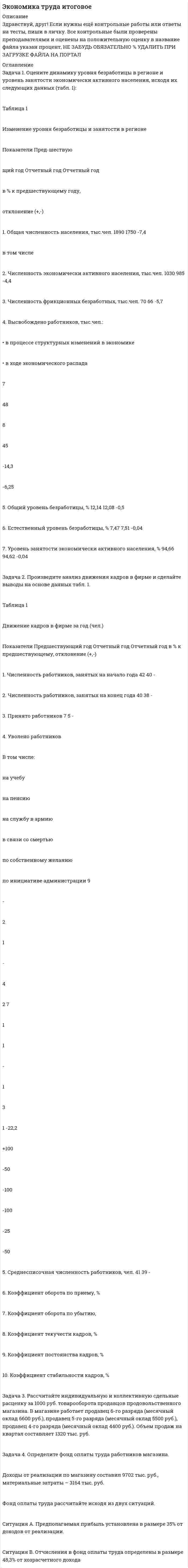 




Описание


Здравствуй, друг! Если нужны ещё контрольные работы или ответы на тесты, пиши в личку. Все контрольные были проверены преподавателями и оценены на положительную оценку в название файла указан процент, НЕ ЗАБУДЬ ОБЯЗАТЕЛЬНО % УДАЛИТЬ ПРИ ЗАГРУЗКЕ ФАЙЛА НА ПОРТАЛ. Так же можете ознакомится с базой готовых работ  




Оглавление


ИТОГОВОЕ ЗАДАНИЕ ДЛЯ ПОЛУЧЕНИЯ ЗАЧЁТА/ЭКЗАМЕНА
Задача 1. Оцените динамику уровня безработицы в регионе и уровень занятости экономически активного населения, исходя их следующих данных (табл. 1):
 
Таблица 1
Изменение уровня безработицы и занятости в регионе
 
Показатели Пред-шествую
щий год Отчетный год Отчетный год
в % к предшествующему году,
отклонение (+,-)
1. Общая численность населения, тыс.чел. 1890 1750 -7.4%
в том числе
2. Численность экономически активного населения, тыс.чел. 1030 985 - 4.4%
3. Численность фрикционных безработных, тыс.чел. 70 66 -%
4. Высвобождено работников, тыс.чел.:
• в процессе структурных изменений в экономике
• в ходе экономического распада
55
 
 
7
 
 
48
53
 
 
8
 
 
45 -%
 
14,3%
 
-%
 
Задача 2. Произведите анализ движения кадров в фирме и сделайте выводы на основе данных табл. 1.
Таблица 1
Движение кадров в фирме за год (чел.)
 
Показатели Предшествующий год Отчетный год Отчетный год в % к предшествующему, отклонение (+,-)
1. Численность работников, занятых на начало года 42 40 -4,76
 
2. Численность работников, занятых на конец года 40 38 -5
3. Принято работников 7 5 -28,57
4. Уволено работников
В том числе:
на учебу
на пенсию
на службу в армию
в связи со смертью
по собственному желанию
по инициативе администрации 9
 
-
2
1
-
4
2 7
 
1
1
-
 
3
1 -22,22
Задача 3. Рассчитайте индивидуальную и коллективную сдельные расценку за 1000 руб. товарооборота продавцов продовольственного магазина. В магазине работает продавец 6-го разряда (месячный оклад 6600 руб.), продавец 5-го разряда (месячный оклад 5500 руб.), продавец 4-го разряда (месячный оклад 4400 руб.). Объем продаж на квартал составляет 1320 тыс. руб.
Задача 4. Определите фонд оплаты труда работников магазина.
Доходы от реализации по магазину составил 9702 тыс. руб., материальные затраты – 3164 тыс. руб.
Фонд оплаты труда рассчитайте исходя из двух ситуаций.
ОТВЕТ:



            
            
            Задача 1. Оцените динамику уровня безработицы в регионе и уровень занятости экономически активного населения, исходя их следующих данных (табл. 1):. 3Задача 1. Оцените динамику уровня безработицы в регионе и уровень занятости экономически активного населения, исходя их следующих данных (табл. 1):. 4Задача 1. Оцените динамику уровня безработицы в регионе и уровень занятости экономически активного населения, исходя их следующих данных (табл. 1):. 5Задача 1. Оцените динамику уровня безработицы в регионе и уровень занятости экономически активного населения, исходя их следующих данных (табл. 1) Задача 2. Произведите анализ движения кадров в фирме и сделайте выводы на основе данных табл. 1.Задача 3.Задача 1. Оцените динамику уровня безработицы в регионе и уровень занятости экономически активного населения, исходя их следующих данных (табл. 1): Таблица 1 Изменение уровня безработицы и занятости в регионе. 2Задача 1. Оцените динамику уровня безработицы в регионе и уровень занятости экономически активного населения, исходя их следующих данных (табл. 1): Таблица 1 Изменение уровня безработицы и занятости в регионе. 2. 2Задача 1. Оцените динамику уровня безработицы в регионе и уровень занятости экономически активного населения, исходя их следующих данных (табл. 1): Таблица 1 Изменение уровня безработицы и занятости в регионе. 3Задача 1. Определить стандартизированные ранги объектов прогнозирования. Пояснить необходимость проведения процедуры стандартизации рангов. Исходные ранги приведены в табл. 1. Таблица 1. Ранги, присвоенные экспертом десяти объектамЗадача 1 Организация из одного вида материалов выпускает 3 вида необработанной продукции. В течение месяца было получено: продукта А – 100 тонн, продукта Б – 80 тонн, продукта В – 80 тонн. Производственные затраты составили – 1300000 руб. Запасы готовой продукции на начало месяца отсутствуют, а на конец месяца: продукции А – 20 тонн, продукции Б – 15 тонн, продукцииЗадача 1 Организация приобрела за плату оборудование стоимостью 5 200 000 руб., в т.ч. НДС. Объект основных средств предназначен для использования в производстве продукции.Задача 1 Организм взрослого человека на 70% состоит из воды. Какова масса воды в теле человека, который весит 76 кгЗадача 1 Осужденным Зайцевым был обжалован вынесенный в отношении него приговор Томского районного суда. В качестве одного из аргументов в апелляционной жалобе было то, что по аналогичному делу Томским областным судом несколько месяцев назад было принято другое решение. По мнению Зайцева, в отношении него должно быть принято аналогичное решение.Задача 1. Оцените динамику уровня безработицы в регионе и уровень занятости экономически активного населения, исходя их следующих данныхЗадача 1. Оцените динамику уровня безработицы в регионе и уровень занятости экономически активного населения, исходя их следующих данных (табл. 1):