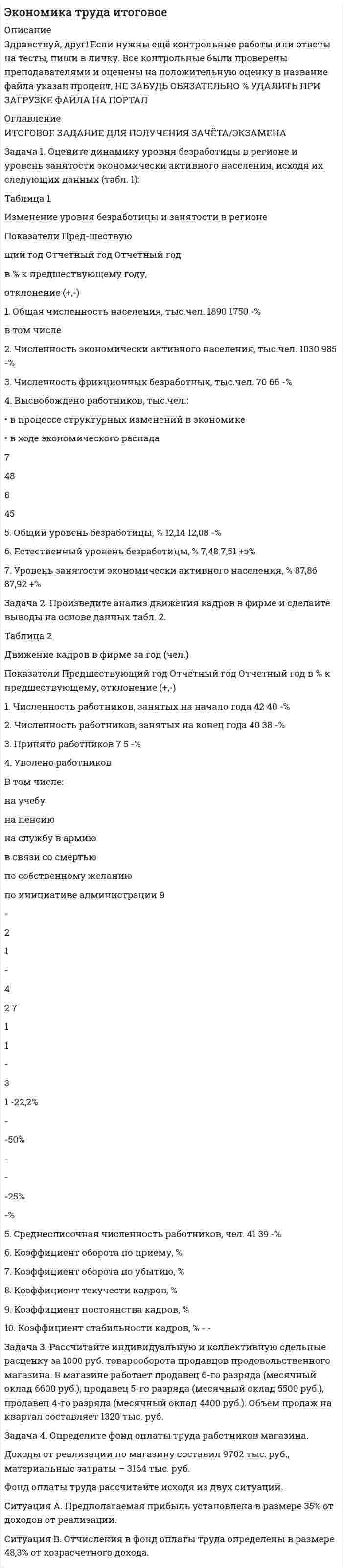 




Описание

ИТОГОВОЕ ЗАДАНИЕ ДЛЯ ПОЛУЧЕНИЯ ЗАЧЁТА/ЭКЗАМЕНА
Задача 1. Оцените динамику уровня безработицы в регионе и уровень занятости экономически активного населения, исходя их следующих данных (табл. 1):
Таблица 1
Изменение уровня безработицы и занятости в регионе
Задача 2. Произведите анализ движения кадров в фирме и сделайте выводы на основе данных табл. 1.
Таблица 1
Движение кадров в фирме за год (чел.)
Задача 3. Рассчитайте индивидуальную и коллективную сдельные расценку за 1000 руб. товарооборота продавцов продовольственного магазина. В магазине работает продавец 6-го разряда (месячный оклад 6600 руб.), продавец 5-го разряда (месячный оклад 5500 руб.), продавец 4-го разряда (месячный оклад 4400 руб.). Объем продаж на квартал составляет 1320 тыс. руб.
Задача 4. Определите фонд оплаты труда работников магазина.
Доходы от реализации по магазину составил 9702 тыс. руб., материальные затраты – 3164 тыс. руб.
Фонд оплаты труда рассчитайте исходя из двух ситуаций.
Ситуация А. Предполагаемая прибыль установлена в размере 35% от доходов от реализации.
Ситуация В. Отчисления в фонд оплаты труда определены в размере 48,3% от хозрасчетного дохода.



Оглавление

..



Список литературы

..


            
            
            Задача 1. Оцените динамику уровня безработицы в регионе и уровень занятости экономически активного населения, исходя их следующих данных (табл. 1):. 4Задача 1. Оцените динамику уровня безработицы в регионе и уровень занятости экономически активного населения, исходя их следующих данных (табл. 1):. 5Задача 1. Оцените динамику уровня безработицы в регионе и уровень занятости экономически активного населения, исходя их следующих данных (табл. 1) Задача 2. Произведите анализ движения кадров в фирме и сделайте выводы на основе данных табл. 1.Задача 3.Задача 1. Оцените динамику уровня безработицы в регионе и уровень занятости экономически активного населения, исходя их следующих данных (табл. 1): Таблица 1 Изменение уровня безработицы и занятости в регионе. 2Задача 1. Оцените динамику уровня безработицы в регионе и уровень занятости экономически активного населения, исходя их следующих данных (табл. 1): Таблица 1 Изменение уровня безработицы и занятости в регионе. 2. 2Задача 1. Оцените динамику уровня безработицы в регионе и уровень занятости экономически активного населения, исходя их следующих данных (табл. 1): Таблица 1 Изменение уровня безработицы и занятости в регионе. 3Задача 1. Оцените динамику уровня безработицы в регионе и уровень занятости экономически активного населения, исходя их следующих данных (табл. 1): Таблица 1 Изменение уровня безработицы и занятости в регионе. 3. 2Задача 1 Организация из одного вида материалов выпускает 3 вида необработанной продукции. В течение месяца было получено: продукта А – 100 тонн, продукта Б – 80 тонн, продукта В – 80 тонн. Производственные затраты составили – 1300000 руб. Запасы готовой продукции на начало месяца отсутствуют, а на конец месяца: продукции А – 20 тонн, продукции Б – 15 тонн, продукцииЗадача 1 Организация приобрела за плату оборудование стоимостью 5 200 000 руб., в т.ч. НДС. Объект основных средств предназначен для использования в производстве продукции.Задача 1 Организм взрослого человека на 70% состоит из воды. Какова масса воды в теле человека, который весит 76 кгЗадача 1 Осужденным Зайцевым был обжалован вынесенный в отношении него приговор Томского районного суда. В качестве одного из аргументов в апелляционной жалобе было то, что по аналогичному делу Томским областным судом несколько месяцев назад было принято другое решение. По мнению Зайцева, в отношении него должно быть принято аналогичное решение.Задача 1. Оцените динамику уровня безработицы в регионе и уровень занятости экономически активного населения, исходя их следующих данныхЗадача 1. Оцените динамику уровня безработицы в регионе и уровень занятости экономически активного населения, исходя их следующих данных (табл. 1):Задача 1. Оцените динамику уровня безработицы в регионе и уровень занятости экономически активного населения, исходя их следующих данных (табл. 1):. 2