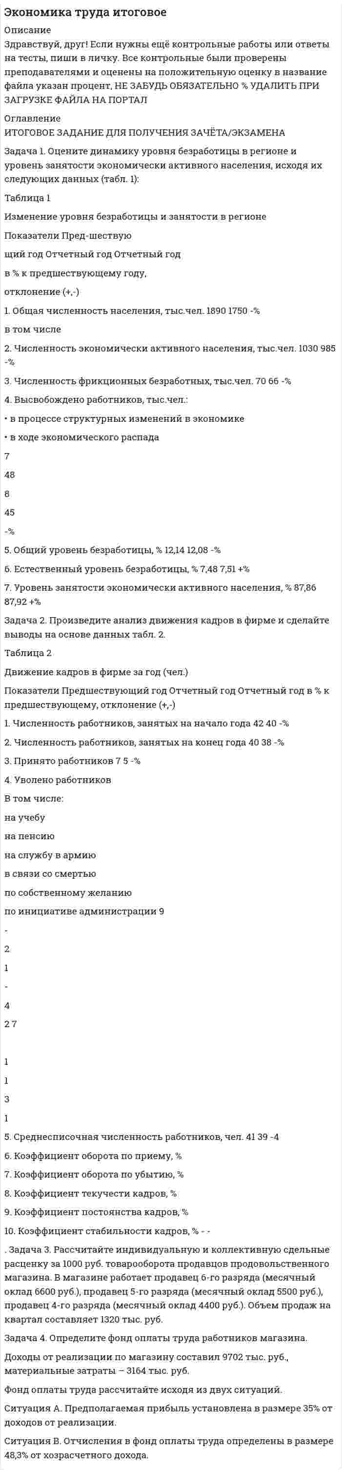 




Описание


Здравствуй, друг! Если нужны ещё работы, пиши в личку. Все контрольные были проверены преподавателями и оценены на положительную оценку в название файла указан процент, НЕ ЗАБУДЬ ОБЯЗАТЕЛЬНО % УДАЛИТЬ ПРИ ЗАГРУЗКЕ ФАЙЛА НА ПОРТАЛ




Оглавление


Задача 1. Оцените динамику уровня безработицы в регионе и уровень занятости экономически активного населения, исходя их следующих данных (табл. 1):
Таблица 1
Изменение уровня безработицы и занятости в регионе
Показатели
Предшествующий год
Отчетный год
Отчетный год
в % к предшествующему году,
отклонение (+,-)
 
Показатели
1. Общая численность населения, тыс. чел.
в том числе
2. Численность экономически активного населения, тыс. чел.
3. Численность фрикционных безработных, тыс. чел.
4. Высвобождено работников, тыс. чел.:
· в процессе структурных изменений в экономике
· в ходе экономического распада
5. Общий уровень безработицы, %
6. Естественный уровень безработицы, %
7. Уровень занятости экономически активного населения, %
 
Предшествующий год
Отчетный год
1890
1750
1030
985
70
66
 
 
 
7
 
48
 
 
 
8
 
45
12,14
12,08
7,48
7,51
87,86
87,92
 
Задача 2
Произведите анализ движения кадров в фирме и сделайте выводы на основе данных табл. 2.
Таблица 2
Движение кадров в фирме за год (чел.)
Показатели
Предшествующий год
Отчетный год
1. Численность работников, занятых на начало года
42
40
2. Численность работников, занятых на конец года
40
38
3. Принято работников
7
5
4. Уволено работников
В том числе:
на учебу
на пенсию
на службу в армию
в связи со смертью
по собственному желанию
по инициативе администрации
9
 
-
2
1
-
 
4
 
2
7
 
1
1
-
-
 
3
 
1
5. Среднесписочная численность работников, чел.
41
39
6. Коэффициент оборота по приему, %
17,07
12,82
7. Коэффициент оборота по убытию, %
21,95
17,95
8. Коэффициент текучести кадров, %
14,63
10,26
9. Коэффициент постоянства кадров, %
78,05
82,05
10. Коэффициент стабильности кадров, %
87,5
90,9
Задача 3
Рассчитайте индивидуальную и коллективную сдельные расценку за 1000 руб. товарооборота продавцов продовольственного магазина. В магазине работает продавец 6-го разряда (месячный оклад 6600 руб.), продавец 5-го разряда (месячный оклад 5500 руб.), продавец 4-го разряда (месячный оклад 4400 руб.). Объем продаж на квартал составляет 1320 тыс. руб.
 
Задача 4
Определите фонд оплаты труда работников магазина.
Доходы от реализации по магазину составил 9702 тыс. руб., материальные затраты – 3164 тыс. руб.
Фонд оплаты труда рассчитайте исходя из двух ситуаций.
Ситуация А. Предполагаемая прибыль установлена в размере 35% от доходов от реализации.
Ситуация В. Отчисления в фонд оплаты труда определены в размере 48,3% от хозрасчетного дохода.



            
            
            Задача 1. Оцените динамику уровня безработицы в регионе и уровень занятости экономически активного населения, исходя их следующих данных (табл. 1): Таблица 1 Изменение уровня безработицы и занятости в регионе. 4Задача 1. Оцените динамику уровня безработицы в регионе и уровень занятости экономически активного населения, исходя их следующих данных (табл. 1): Таблица 1 Изменение уровня безработицы и занятости в регионе. 5Задача 1. Оцените динамику уровня безработицы в регионе и уровень занятости экономически активного населения, исходя их следующих данных (табл. 1): Таблица 1 Изменение уровня безработицы и занятости в регионе. 6Задача 1 ПАО 15 февраля текущего года получило отсрочку по налогу на добавленную стоимость. 20 июня этого же года оно обратилось в финансовый орган субъекта РФ за предоставлением отсрочки по налогу на прибыль, зачисляемого в бюджет субъекта РФ.Задача 1. Пенсионер положил 45 тыс. руб. на вклад сроком на 3 мес. под 8%, проценты простые. Какая сумма у него накопится в конце срока? Задача 2.Задача 1. Первоначальные инвестиции в реализацию инвестиционного проекта составляют 18 млн. руб. Проект рассчитан на 6 лет. Ежегодные поступления в пользу инвестора составят в 1-й год 2 млн. руб., в период со 2-го по 6-й годы - по 4 млн. руб.Задача 1. Первоначальные инвестиции в реализацию инвестиционного проекта составляют 18 млн. руб. Проект рассчитан на 6 лет. Ежегодные поступления в пользу инвестора составят в 1-й год 2 млн. руб., в период со 2-го по 6-й годы - по 4 млн. руб.. 2Задача 1. Оцените динамику уровня безработицы в регионе и уровень занятости экономически активного населения, исходя их следующих данных (табл. 1):. 3Задача 1. Оцените динамику уровня безработицы в регионе и уровень занятости экономически активного населения, исходя их следующих данных (табл. 1):. 4Задача 1. Оцените динамику уровня безработицы в регионе и уровень занятости экономически активного населения, исходя их следующих данных (табл. 1):. 5Задача 1. Оцените динамику уровня безработицы в регионе и уровень занятости экономически активного населения, исходя их следующих данных (табл. 1) Задача 2. Произведите анализ движения кадров в фирме и сделайте выводы на основе данных табл. 1.Задача 3.Задача 1. Оцените динамику уровня безработицы в регионе и уровень занятости экономически активного населения, исходя их следующих данных (табл. 1): Таблица 1 Изменение уровня безработицы и занятости в регионе. 2Задача 1. Оцените динамику уровня безработицы в регионе и уровень занятости экономически активного населения, исходя их следующих данных (табл. 1): Таблица 1 Изменение уровня безработицы и занятости в регионе. 2. 2Задача 1. Оцените динамику уровня безработицы в регионе и уровень занятости экономически активного населения, исходя их следующих данных (табл. 1): Таблица 1 Изменение уровня безработицы и занятости в регионе. 3