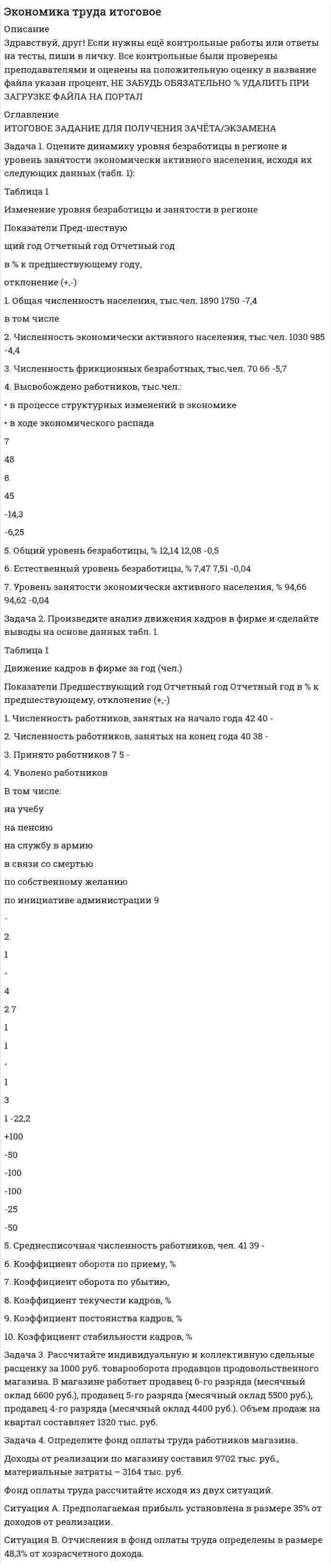




Описание


Здравствуй, друг! Если нужны ещё контрольные работы или ответы на тесты, пиши в личку. Все контрольные были проверены преподавателями и оценены на положительную оценку в название файла указан процент, НЕ ЗАБУДЬ ОБЯЗАТЕЛЬНО % УДАЛИТЬ ПРИ ЗАГРУЗКЕ ФАЙЛА НА ПОРТАЛ




Оглавление


ИТОГОВОЕ ЗАДАНИЕ ДЛЯ ПОЛУЧЕНИЯ ЗАЧЁТА/ЭКЗАМЕНА
Задача 1. Оцените динамику уровня безработицы в регионе и уровень занятости экономически активного населения, исходя их следующих данных (табл. 1):
Таблица 1
Изменение уровня безработицы и занятости в регионе
 
Показатели Пред-шествую
щий год Отчетный год Отчетный год
в % к предшествующему году,
отклонение (+,-)
1. Общая численность населения, тыс.чел. 1890 1750 -%
в том числе
2. Численность экономически активного населения, тыс.чел. 1030 985 -%
3. Численность фрикционных безработных, тыс.чел. 70 66 -%
4. Высвобождено работников, тыс.чел.:
• в процессе структурных изменений в экономике
• в ходе экономического распада
 
 
 
7
 
 
48
 
 
 
8
 
 
45
-%
5. Общий уровень безработицы, % 12,14 12,08 -%
6. Естественный уровень безработицы, % 7,48 7,51 +%
7. Уровень занятости экономически активного населения, % 87,86 87,92 +%
Задача 2. Произведите анализ движения кадров в фирме и сделайте выводы на основе данных табл. 2.
Таблица 2
Движение кадров в фирме за год (чел.)
 
Показатели Предшествующий год Отчетный год Отчетный год в % к предшествующему, отклонение (+,-)
1. Численность работников, занятых на начало года 42 40 -%
2. Численность работников, занятых на конец года 40 38 -%
3. Принято работников 7 5 -%
4. Уволено работников
В том числе:
на учебу
на пенсию
на службу в армию
в связи со смертью
по собственному желанию
по инициативе администрации 9
 
-
2
1
-
4
2 7
 
1
1
3
1
5. Среднесписочная численность работников, чел. 41 39 -4
6. Коэффициент оборота по приему, %
7. Коэффициент оборота по убытию, %
8. Коэффициент текучести кадров, %
9. Коэффициент постоянства кадров, %
10. Коэффициент стабильности кадров, % - -
. Задача 3. Рассчитайте индивидуальную и коллективную сдельные расценку за 1000 руб. товарооборота продавцов продовольственного магазина. В магазине работает продавец 6-го разряда (месячный оклад 6600 руб.), продавец 5-го разряда (месячный оклад 5500 руб.), продавец 4-го разряда (месячный оклад 4400 руб.). Объем продаж на квартал составляет 1320 тыс. руб.
Задача 4. Определите фонд оплаты труда работников магазина.
Доходы от реализации по магазину составил 9702 тыс. руб., материальные затраты – 3164 тыс. руб.
Фонд оплаты труда рассчитайте исходя из двух ситуаций.
Ситуация А. Предполагаемая прибыль установлена в размере 35% от доходов от реализации.
Ситуация В. Отчисления в фонд оплаты труда определены в размере 48,3% от хозрасчетного дохода.
 



            
            
            Задача 1. Оцените динамику уровня безработицы в регионе и уровень занятости экономически активного населения, исходя их следующих данных (табл. 1): Таблица 1 Изменение уровня безработицы и занятости в регионе. 3. 2Задача 1. Оцените динамику уровня безработицы в регионе и уровень занятости экономически активного населения, исходя их следующих данных (табл. 1): Таблица 1 Изменение уровня безработицы и занятости в регионе. 4Задача 1. Оцените динамику уровня безработицы в регионе и уровень занятости экономически активного населения, исходя их следующих данных (табл. 1): Таблица 1 Изменение уровня безработицы и занятости в регионе. 5Задача 1. Оцените динамику уровня безработицы в регионе и уровень занятости экономически активного населения, исходя их следующих данных (табл. 1): Таблица 1 Изменение уровня безработицы и занятости в регионе. 6Задача 1 ПАО 15 февраля текущего года получило отсрочку по налогу на добавленную стоимость. 20 июня этого же года оно обратилось в финансовый орган субъекта РФ за предоставлением отсрочки по налогу на прибыль, зачисляемого в бюджет субъекта РФ.Задача 1. Пенсионер положил 45 тыс. руб. на вклад сроком на 3 мес. под 8%, проценты простые. Какая сумма у него накопится в конце срока? Задача 2.Задача 1. Первоначальные инвестиции в реализацию инвестиционного проекта составляют 18 млн. руб. Проект рассчитан на 6 лет. Ежегодные поступления в пользу инвестора составят в 1-й год 2 млн. руб., в период со 2-го по 6-й годы - по 4 млн. руб.Задача 1. Оцените динамику уровня безработицы в регионе и уровень занятости экономически активного населения, исходя их следующих данных (табл. 1):. 2Задача 1. Оцените динамику уровня безработицы в регионе и уровень занятости экономически активного населения, исходя их следующих данных (табл. 1):. 3Задача 1. Оцените динамику уровня безработицы в регионе и уровень занятости экономически активного населения, исходя их следующих данных (табл. 1):. 4Задача 1. Оцените динамику уровня безработицы в регионе и уровень занятости экономически активного населения, исходя их следующих данных (табл. 1):. 5Задача 1. Оцените динамику уровня безработицы в регионе и уровень занятости экономически активного населения, исходя их следующих данных (табл. 1) Задача 2. Произведите анализ движения кадров в фирме и сделайте выводы на основе данных табл. 1.Задача 3.Задача 1. Оцените динамику уровня безработицы в регионе и уровень занятости экономически активного населения, исходя их следующих данных (табл. 1): Таблица 1 Изменение уровня безработицы и занятости в регионе. 2Задача 1. Оцените динамику уровня безработицы в регионе и уровень занятости экономически активного населения, исходя их следующих данных (табл. 1): Таблица 1 Изменение уровня безработицы и занятости в регионе. 2. 2