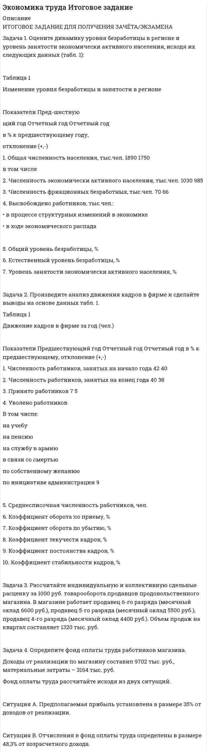 




Описание


Все задания были проверены преподавателями и оценены на положительную оценку в названии файла указан процент, НЕ ЗАБУДЬ ОБЯЗАТЕЛЬНО % УДАЛИТЬ ПРИ ЗАГРУЗКЕ ФАЙЛА НА ПОРТАЛ
Если нужны какие-то определенные задания-пиши в личку.




Оглавление


Задание выполнено и оценено на 80%- ХОРОШО
Задача 1. Оцените динамику уровня безработицы в регионе и уровень занятости экономически активного населения, исходя их следующих данных (табл. 1):
Задача 2. Произведите анализ движения кадров в фирме и сделайте выводы на основе данных табл. 1.
Задача 3. Рассчитайте индивидуальную и коллективную сдельные расценку за 1000 руб. товарооборота продавцов продовольственного магазина. В магазине работает продавец 6-го разряда (месячный оклад 16240 руб.), продавец 5-го разряда (месячный оклад 14000 руб.), продавец 4-го разряда (месячный оклад 11760 руб.). Объем продаж на квартал составляет 2520 тыс. руб.
Задача 4. Определите фонд оплаты труда работников магазина.
Доходы от реализации по магазину составил 9702 тыс. руб., материальные затраты – 3164 тыс. руб.
Фонд оплаты труда рассчитайте исходя из двух ситуаций.
Ситуация А. Предполагаемая прибыль установлена в размере 35% от доходов от реализации.
Ситуация В. Отчисления в фонд оплаты труда определены в размере 48,3% от хозрасчетного дохода.
Задание выполнено на 4 страницах.



            
            
            Задача 1. Оцените динамику уровня безработицы в регионе и уровень занятости экономически активного населения, исходя их следующих данных (табл. 1):Задача 1. Оцените динамику уровня безработицы в регионе и уровень занятости экономически активного населения, исходя их следующих данных (табл. 1):. 2Задача 1. Оцените динамику уровня безработицы в регионе и уровень занятости экономически активного населения, исходя их следующих данных (табл. 1):. 3Задача 1. Оцените динамику уровня безработицы в регионе и уровень занятости экономически активного населения, исходя их следующих данных (табл. 1):. 4Задача 1. Оцените динамику уровня безработицы в регионе и уровень занятости экономически активного населения, исходя их следующих данных (табл. 1):. 5Задача 1. Оцените динамику уровня безработицы в регионе и уровень занятости экономически активного населения, исходя их следующих данных (табл. 1) Задача 2. Произведите анализ движения кадров в фирме и сделайте выводы на основе данных табл. 1.Задача 3.Задача 1. Оцените динамику уровня безработицы в регионе и уровень занятости экономически активного населения, исходя их следующих данных (табл. 1): Таблица 1 Изменение уровня безработицы и занятости в регионе. 2Задача 1 Определить предельное допустимое значение растягивающей силы F для конструкции заклепочного соединения, изображенного на рисунке (рис. 1). Определить коэффициент ослабления соединения при заданных размерах (материал полос и накладок сталь Ст3, заклепок сталь Ст2. Отверстия под заклепки сверленные диаметром d0.Задача 1 Определить срок в годах, при начислении простых процентов, по следующим данным: Процентная ставка i = 22% Вклад Р = 2 500 тыс. руб. Вклад с процентами (наращенная сумма) S = 6000 тыс. руб.Задача 1. Определить стандартизированные ранги объектов прогнозирования. Пояснить необходимость проведения процедуры стандартизации рангов. Исходные ранги приведены в табл. 1. Таблица 1. Ранги, присвоенные экспертом десяти объектамЗадача 1 Организация из одного вида материалов выпускает 3 вида необработанной продукции. В течение месяца было получено: продукта А – 100 тонн, продукта Б – 80 тонн, продукта В – 80 тонн. Производственные затраты составили – 1300000 руб. Запасы готовой продукции на начало месяца отсутствуют, а на конец месяца: продукции А – 20 тонн, продукции Б – 15 тонн, продукцииЗадача 1 Организация приобрела за плату оборудование стоимостью 5 200 000 руб., в т.ч. НДС. Объект основных средств предназначен для использования в производстве продукции.Задача 1 Организм взрослого человека на 70% состоит из воды. Какова масса воды в теле человека, который весит 76 кгЗадача 1 Осужденным Зайцевым был обжалован вынесенный в отношении него приговор Томского районного суда. В качестве одного из аргументов в апелляционной жалобе было то, что по аналогичному делу Томским областным судом несколько месяцев назад было принято другое решение. По мнению Зайцева, в отношении него должно быть принято аналогичное решение.