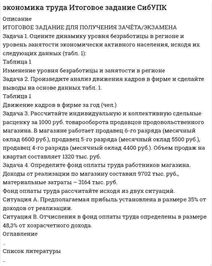 




Описание


Задача 1. Оцените динамику уровня безработицы в регионе и уровень занятости экономически активного населения, исходя их следующих данных (табл. 1):
Таблица 1
Изменение уровня безработицы и занятости в регионе
Показатели Пред-шествующий Отчетный в % к предшествующему году,
год год отклонение (+,-)
1. Общая численность населения,
тыс.чел. 1890 1750
в том числе
2. Численность экономически
активного населения, тыс.чел. 1030 985
3. Численность фрикционных
безработных, тыс.чел. 70 66
4. Высвобождено работников, тыс.чел.:
· в процессе структурных изменений в экономике 7 8
· в ходе экономического распада 48 45
5. Общий уровень безработицы, %
6. Естественный уровень безработицы, %
7. Уровень занятости экономически
активного населения, %
 
Задача 2. Произведите анализ движения кадров в фирме и сделайте выводы на основе данных табл. 1.
Таблица 1
Движение кадров в фирме за год (чел.)
 
Показатели Предшествующий Отчетный год в % к предшествующему,
год год отклонение (+,-)
1. Численность работников,
занятых на начало года 42 40
2. Численность работников,
занятых на конец года 40 38
3. Принято работников 7 5
4. Уволено работников 9 7
В том числе:
на учебу - 1
на пенсию 2 1
на службу в армию 1 -
в связи со смертью -
по собственному желанию 4 3
по инициативе администрации 2 1
5. Среднесписочная численность работников, чел.
6. Коэффициент оборота по приему, %
7. Коэффициент оборота по убытию, %
8. Коэффициент текучести кадров, %
9. Коэффициент постоянства кадров, %
10. Коэффициент стабильности кадров, %
 
Задача 3. Рассчитайте индивидуальную и коллективную сдельные расценку за 1000 руб. товарооборота продавцов продовольственного магазина. В магазине работает продавец 6-го разряда (месячный оклад 6600 руб.), продавец 5-го разряда (месячный оклад 5500 руб.), продавец 4-го разряда (месячный оклад 4400 руб.). Объем продаж на квартал составляет 1320 тыс. руб.
Задача 4. Определите фонд оплаты труда работников магазина.
Доходы от реализации по магазину составил 9702 тыс. руб., материальные затраты – 3164 тыс. руб.
Фонд оплаты труда рассчитайте исходя из двух ситуаций.
Ситуация А. Предполагаемая прибыль установлена в размере 35% от доходов от реализации.
Ситуация В. Отчисления в фонд оплаты труда определены в размере 48,3% от хозрасчетного дохода.



            
            
            Задача 1. Оцените динамику уровня безработицы в регионе и уровень занятости экономически активного населения, исходя их следующих данных (табл. 1): Таблица 1 Изменение уровня безработицы и занятости в регионе. 5Задача 1. Оцените динамику уровня безработицы в регионе и уровень занятости экономически активного населения, исходя их следующих данных (табл. 1): Таблица 1 Изменение уровня безработицы и занятости в регионе. 6Задача 1 ПАО 15 февраля текущего года получило отсрочку по налогу на добавленную стоимость. 20 июня этого же года оно обратилось в финансовый орган субъекта РФ за предоставлением отсрочки по налогу на прибыль, зачисляемого в бюджет субъекта РФ.Задача 1. Пенсионер положил 45 тыс. руб. на вклад сроком на 3 мес. под 8%, проценты простые. Какая сумма у него накопится в конце срока? Задача 2.Задача 1. Первоначальные инвестиции в реализацию инвестиционного проекта составляют 18 млн. руб. Проект рассчитан на 6 лет. Ежегодные поступления в пользу инвестора составят в 1-й год 2 млн. руб., в период со 2-го по 6-й годы - по 4 млн. руб.Задача 1. Первоначальные инвестиции в реализацию инвестиционного проекта составляют 18 млн. руб. Проект рассчитан на 6 лет. Ежегодные поступления в пользу инвестора составят в 1-й год 2 млн. руб., в период со 2-го по 6-й годы - по 4 млн. руб.. 2Задача 1. Перегретый пар расширяется адиабатно в турбине от начального давления 10 МПа и температуры 500°С до конечного давления 0,1 МПа. Определить конечное состояние пара, изменение внутренней энергии и работу расширения.Задача 1. Оцените динамику уровня безработицы в регионе и уровень занятости экономически активного населения, исходя их следующих данных (табл. 1):. 4Задача 1. Оцените динамику уровня безработицы в регионе и уровень занятости экономически активного населения, исходя их следующих данных (табл. 1):. 5Задача 1. Оцените динамику уровня безработицы в регионе и уровень занятости экономически активного населения, исходя их следующих данных (табл. 1) Задача 2. Произведите анализ движения кадров в фирме и сделайте выводы на основе данных табл. 1.Задача 3.Задача 1. Оцените динамику уровня безработицы в регионе и уровень занятости экономически активного населения, исходя их следующих данных (табл. 1): Таблица 1 Изменение уровня безработицы и занятости в регионе. 2Задача 1. Оцените динамику уровня безработицы в регионе и уровень занятости экономически активного населения, исходя их следующих данных (табл. 1): Таблица 1 Изменение уровня безработицы и занятости в регионе. 2. 2Задача 1. Оцените динамику уровня безработицы в регионе и уровень занятости экономически активного населения, исходя их следующих данных (табл. 1): Таблица 1 Изменение уровня безработицы и занятости в регионе. 3Задача 1. Оцените динамику уровня безработицы в регионе и уровень занятости экономически активного населения, исходя их следующих данных (табл. 1): Таблица 1 Изменение уровня безработицы и занятости в регионе. 3. 2