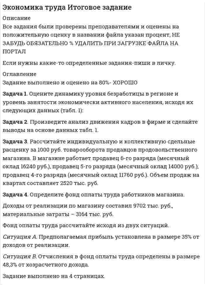 




Описание


Здравствуй, друг! Если нужны ещё контрольные работы или ответы на тесты, пиши в личку. Все контрольные были проверены преподавателями и оценены на положительную оценку в название файла указан процент, НЕ ЗАБУДЬ ОБЯЗАТЕЛЬНО % УДАЛИТЬ ПРИ ЗАГРУЗКЕ ФАЙЛА НА ПОРТАЛ




Оглавление


ИТОГОВОЕ ЗАДАНИЕ ДЛЯ ПОЛУЧЕНИЯ ЗАЧЁТА/ЭКЗАМЕНА
Задача 1. Оцените динамику уровня безработицы в регионе и уровень занятости экономически активного населения, исходя их следующих данных (табл. 1):
Таблица 1
Изменение уровня безработицы и занятости в регионе
 
Показатели Пред-шествую
щий год Отчетный год Отчетный год
в % к предшествующему году,
отклонение (+,-)
1. Общая численность населения, тыс.чел. 1890 1750 -%
в том числе
2. Численность экономически активного населения, тыс.чел. 1030 985 -%
3. Численность фрикционных безработных, тыс.чел. 70 66 -%
4. Высвобождено работников, тыс.чел.:
• в процессе структурных изменений в экономике
• в ходе экономического распада
 
 
 
7
 
 
48
 
 
 
8
 
 
45
 
 
 
5. Общий уровень безработицы, % 12,14 12,08 -%
6. Естественный уровень безработицы, % 7,48 7,51 +э%
7. Уровень занятости экономически активного населения, % 87,86 87,92 +%
 
Задача 2. Произведите анализ движения кадров в фирме и сделайте выводы на основе данных табл. 2.
Таблица 2
Движение кадров в фирме за год (чел.)
 
Показатели Предшествующий год Отчетный год Отчетный год в % к предшествующему, отклонение (+,-)
1. Численность работников, занятых на начало года 42 40 -%
2. Численность работников, занятых на конец года 40 38 -%
3. Принято работников 7 5 -%
4. Уволено работников
В том числе:
на учебу
на пенсию
на службу в армию
в связи со смертью
по собственному желанию
по инициативе администрации 9
 
-
2
1
-
4
2 7
 
1
1
-
 
3
1 -22,2%
 
-
-50%
-
-
-25%
-%
5. Среднесписочная численность работников, чел. 41 39 -%
6. Коэффициент оборота по приему, %
7. Коэффициент оборота по убытию, %
8. Коэффициент текучести кадров, %
9. Коэффициент постоянства кадров, %
10. Коэффициент стабильности кадров, % - -
Задача 3. Рассчитайте индивидуальную и коллективную сдельные расценку за 1000 руб. товарооборота продавцов продовольственного магазина. В магазине работает продавец 6-го разряда (месячный оклад 6600 руб.), продавец 5-го разряда (месячный оклад 5500 руб.), продавец 4-го разряда (месячный оклад 4400 руб.). Объем продаж на квартал составляет 1320 тыс. руб.
Задача 4. Определите фонд оплаты труда работников магазина.
Доходы от реализации по магазину составил 9702 тыс. руб., материальные затраты – 3164 тыс. руб.
Фонд оплаты труда рассчитайте исходя из двух ситуаций.
Ситуация А. Предполагаемая прибыль установлена в размере 35% от доходов от реализации.
Ситуация В. Отчисления в фонд оплаты труда определены в размере 48,3% от хозрасчетного дохода.
 



            
            
            Задача 1. Оцените динамику уровня безработицы в регионе и уровень занятости экономически активного населения, исходя их следующих данных (табл. 1):. 2Задача 1. Оцените динамику уровня безработицы в регионе и уровень занятости экономически активного населения, исходя их следующих данных (табл. 1):. 3Задача 1. Оцените динамику уровня безработицы в регионе и уровень занятости экономически активного населения, исходя их следующих данных (табл. 1):. 4Задача 1. Оцените динамику уровня безработицы в регионе и уровень занятости экономически активного населения, исходя их следующих данных (табл. 1):. 5Задача 1. Оцените динамику уровня безработицы в регионе и уровень занятости экономически активного населения, исходя их следующих данных (табл. 1) Задача 2. Произведите анализ движения кадров в фирме и сделайте выводы на основе данных табл. 1.Задача 3.Задача 1. Оцените динамику уровня безработицы в регионе и уровень занятости экономически активного населения, исходя их следующих данных (табл. 1): Таблица 1 Изменение уровня безработицы и занятости в регионе. 2Задача 1. Оцените динамику уровня безработицы в регионе и уровень занятости экономически активного населения, исходя их следующих данных (табл. 1): Таблица 1 Изменение уровня безработицы и занятости в регионе. 2. 2Задача 1 Определить срок в годах, при начислении простых процентов, по следующим данным: Процентная ставка i = 22% Вклад Р = 2 500 тыс. руб. Вклад с процентами (наращенная сумма) S = 6000 тыс. руб.Задача 1. Определить стандартизированные ранги объектов прогнозирования. Пояснить необходимость проведения процедуры стандартизации рангов. Исходные ранги приведены в табл. 1. Таблица 1. Ранги, присвоенные экспертом десяти объектамЗадача 1 Организация из одного вида материалов выпускает 3 вида необработанной продукции. В течение месяца было получено: продукта А – 100 тонн, продукта Б – 80 тонн, продукта В – 80 тонн. Производственные затраты составили – 1300000 руб. Запасы готовой продукции на начало месяца отсутствуют, а на конец месяца: продукции А – 20 тонн, продукции Б – 15 тонн, продукцииЗадача 1 Организация приобрела за плату оборудование стоимостью 5 200 000 руб., в т.ч. НДС. Объект основных средств предназначен для использования в производстве продукции.Задача 1 Организм взрослого человека на 70% состоит из воды. Какова масса воды в теле человека, который весит 76 кгЗадача 1 Осужденным Зайцевым был обжалован вынесенный в отношении него приговор Томского районного суда. В качестве одного из аргументов в апелляционной жалобе было то, что по аналогичному делу Томским областным судом несколько месяцев назад было принято другое решение. По мнению Зайцева, в отношении него должно быть принято аналогичное решение.Задача 1. Оцените динамику уровня безработицы в регионе и уровень занятости экономически активного населения, исходя их следующих данных