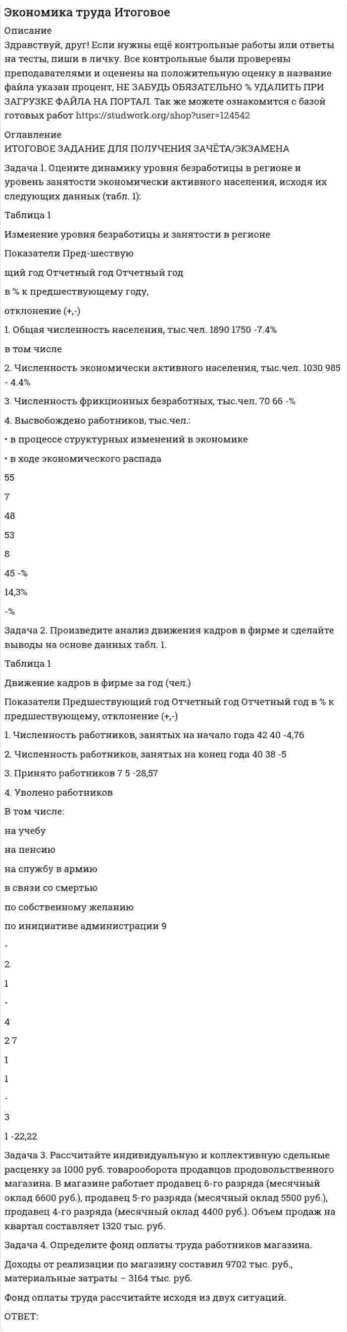 




Описание


Задача 1. Оцените динамику уровня безработицы в регионе и уровень занятости экономически активного населения, исходя их следующих данных (табл. 1):
 
Таблица 1
Изменение уровня безработицы и занятости в регионе
 
Показатели
Пред-шествую
щий год
Отчетный год
Отчетный год
в % к предшествующему году,
отклонение (+,-)
1. Общая численность населения, тыс.чел.
1890
1750
 
в том числе
2. Численность экономически активного населения, тыс.чел.
1030
985
 
3. Численность фрикционных безработных, тыс.чел.
70
66
 
Задача 2. Произведите анализ движения кадров в фирме и сделайте выводы на основе данных табл. 1.
Таблица 1
Движение кадров в фирме за год (чел.)
 
Показатели
Предшествующий год
Отчетный год
Отчетный год в % к предшествующему, отклонение (+,-)
Задача 3. Рассчитайте индивидуальную и коллективную сдельные расценку за 1000 руб. товарооборота продавцов продовольственного магазина. В магазине работает продавец 6-го разряда (месячный оклад 6600 руб.), продавец 5-го разряда (месячный оклад 5500 руб.), продавец 4-го разряда (месячный оклад 4400 руб.). Объем продаж на квартал составляет 1320 тыс. руб.
 
Задача 4. Определите фонд оплаты труда работников магазина.
Доходы от реализации по магазину составил 9702 тыс. руб., материальные затраты – 3164 тыс. руб.
Фонд оплаты труда рассчитайте исходя из двух ситуаций.
 



            
            
            Задача 1. Оцените динамику уровня безработицы в регионе и уровень занятости экономически активного населения, исходя их следующих данных (табл. 1): Таблица 1 Изменение уровня безработицы и занятости в регионе. 3Задача 1. Оцените динамику уровня безработицы в регионе и уровень занятости экономически активного населения, исходя их следующих данных (табл. 1): Таблица 1 Изменение уровня безработицы и занятости в регионе. 3. 2Задача 1. Оцените динамику уровня безработицы в регионе и уровень занятости экономически активного населения, исходя их следующих данных (табл. 1): Таблица 1 Изменение уровня безработицы и занятости в регионе. 4Задача 1. Оцените динамику уровня безработицы в регионе и уровень занятости экономически активного населения, исходя их следующих данных (табл. 1): Таблица 1 Изменение уровня безработицы и занятости в регионе. 5Задача 1. Оцените динамику уровня безработицы в регионе и уровень занятости экономически активного населения, исходя их следующих данных (табл. 1): Таблица 1 Изменение уровня безработицы и занятости в регионе. 6Задача 1 ПАО 15 февраля текущего года получило отсрочку по налогу на добавленную стоимость. 20 июня этого же года оно обратилось в финансовый орган субъекта РФ за предоставлением отсрочки по налогу на прибыль, зачисляемого в бюджет субъекта РФ.Задача 1. Пенсионер положил 45 тыс. руб. на вклад сроком на 3 мес. под 8%, проценты простые. Какая сумма у него накопится в конце срока? Задача 2.Задача 1. Оцените динамику уровня безработицы в регионе и уровень занятости экономически активного населения, исходя их следующих данных (табл. 1):Задача 1. Оцените динамику уровня безработицы в регионе и уровень занятости экономически активного населения, исходя их следующих данных (табл. 1):. 2Задача 1. Оцените динамику уровня безработицы в регионе и уровень занятости экономически активного населения, исходя их следующих данных (табл. 1):. 3Задача 1. Оцените динамику уровня безработицы в регионе и уровень занятости экономически активного населения, исходя их следующих данных (табл. 1):. 4Задача 1. Оцените динамику уровня безработицы в регионе и уровень занятости экономически активного населения, исходя их следующих данных (табл. 1):. 5Задача 1. Оцените динамику уровня безработицы в регионе и уровень занятости экономически активного населения, исходя их следующих данных (табл. 1) Задача 2. Произведите анализ движения кадров в фирме и сделайте выводы на основе данных табл. 1.Задача 3.Задача 1. Оцените динамику уровня безработицы в регионе и уровень занятости экономически активного населения, исходя их следующих данных (табл. 1): Таблица 1 Изменение уровня безработицы и занятости в регионе. 2