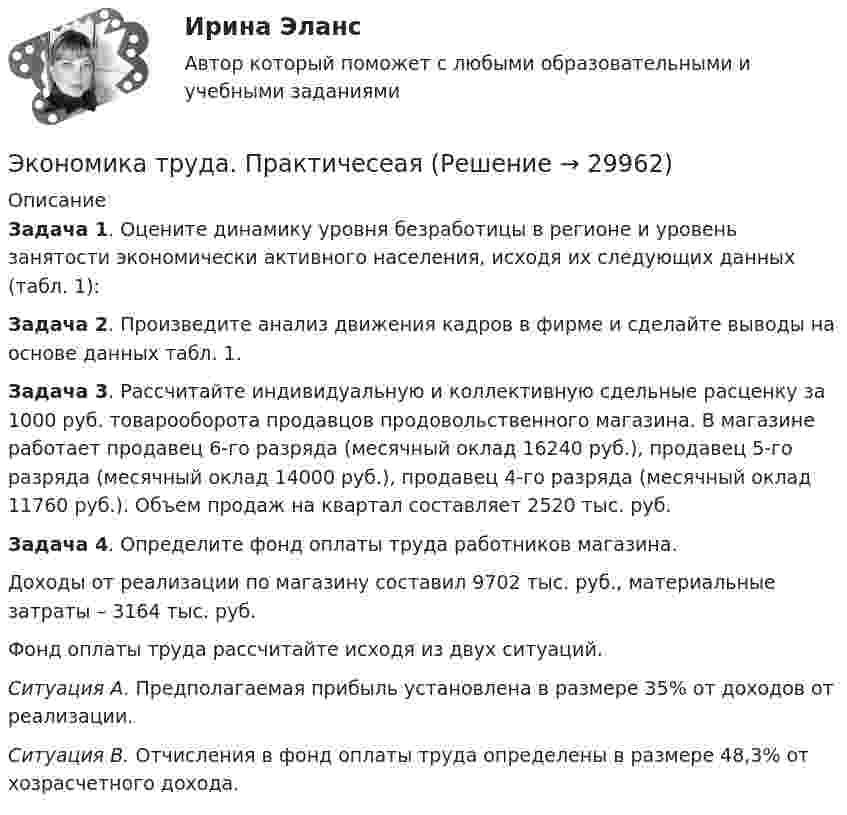     
          Описание
          Задача 1. Оцените динамику уровня безработицы в регионе и уровень занятости экономически активного населения, исходя их следующих данных (табл. 1):Задача 2. Произведите анализ движения кадров в фирме и сделайте выводы на основе данных табл. 1.Задача 3. Рассчитайте индивидуальную и коллективную сдельные расценку за 1000 руб. товарооборота продавцов продовольственного магазина. В магазине работает продавец 6-го разряда (месячный оклад 16240 руб.), продавец 5-го разряда (месячный оклад 14000 руб.), продавец 4-го разряда (месячный оклад 11760 руб.). Объем продаж на квартал составляет 2520 тыс. руб.Задача 4. Определите фонд оплаты труда работников магазина.Доходы от реализации по магазину составил 9702 тыс. руб., материальные затраты – 3164 тыс. руб.Фонд оплаты труда рассчитайте исходя из двух ситуаций.Ситуация А. Предполагаемая прибыль установлена в размере 35% от доходов от реализации.Ситуация В. Отчисления в фонд оплаты труда определены в размере 48,3% от хозрасчетного дохода.  
            
            
            💯 Экономика труда (ответы на тест Синергия / МТИ / МосАП, январь 2023)Экономика труда. ПрактичесеаяЭкономика труда. Синергия. Ответы на итоговый + компетентностный тесты. На отлично!Экономика труда. Синергия.Тест.Экономика труда (тест с ответами Синергия/МОИ/ МТИ) 🌞Экономика труда.фмен_БАК / Итоговый тест / Синергия / МТИ / МосАП. Новый сборник на отлично! 100 из 100 баллов💯 Экономика труда.фмен_БАК (правильные ответы на тест Синергия / МОИ / МТИ / МосАП, август 2023)Экономика труда в организации ИТОГОВЫЙ ТЕСТ Экономика труда Итоговое заданиеЭкономика труда/Итоговое задание/96%/ОтличноЭкономика труда, итоговое задание, СИБУПК, 2 курс.Экономика труда_ММА_тест с ответами Экономика труда / Ответы на Итоговый тест 20 вопросов /  Результаты 95% / Отлично💯 Экономика труда (ответы на тест Синергия / МТИ / МосАП, декабрь 2022)
