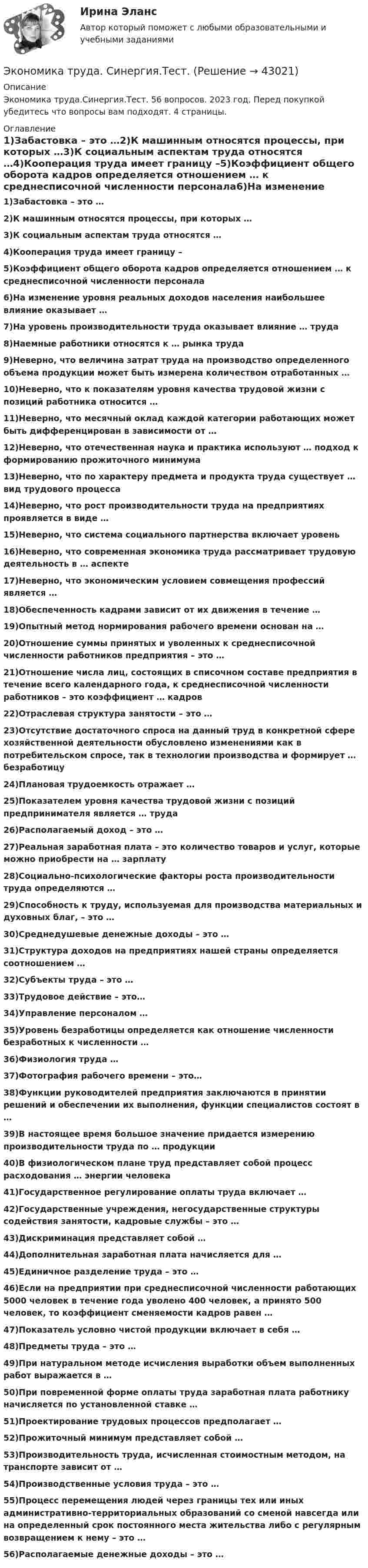      
          Описание
          Экономика труда.Синергия.Тест. 56 вопросов. 2023 год. Перед покупкой убедитесь что вопросы вам подходят. 4 страницы. 
          Оглавление
          1)Забастовка – это …2)К машинным относятся процессы, при которых …3)К социальным аспектам труда относятся …4)Кооперация труда имеет границу –5)Коэффициент общего оборота кадров определяется отношением … к среднесписочной численности персонала6)На изменение уровня реальных доходов населения наибольшее влияние оказывает … 7)На уровень производительности труда оказывает влияние … труда 8)Наемные работники относятся к … рынка труда 9)Неверно, что величина затрат труда на производство определенного объема продукции может быть измерена количеством отработанных …10)Неверно, что к показателям уровня качества трудовой жизни с позиций работника относится … 11)Неверно, что месячный оклад каждой категории работающих может быть дифференцирован в зависимости от …12)Неверно, что отечественная наука и практика используют … подход к формированию прожиточного минимума13)Неверно, что по характеру предмета и продукта труда существует … вид трудового процесса 14)Неверно, что рост производительности труда на предприятиях проявляется в виде … 15)Неверно, что система социального партнерства включает уровень 16)Неверно, что современная экономика труда рассматривает трудовую деятельность в … аспекте 17)Неверно, что экономическим условием совмещения профессий является …18)Обеспеченность кадрами зависит от их движения в течение … 19)Опытный метод нормирования рабочего времени основан на …20)Отношение суммы принятых и уволенных к среднесписочной численности работников предприятия – это …21)Отношение числа лиц, состоящих в списочном составе предприятия в течение всего календарного года, к среднесписочной численности работников – это коэффициент … кадров22)Отраслевая структура занятости – это …23)Отсутствие достаточного спроса на данный труд в конкретной сфере хозяйственной деятельности обусловлено изменениями как в потребительском спросе, так в технологии производства и формирует … безработицу24)Плановая трудоемкость отражает …25)Показателем уровня качества трудовой жизни с позиций предпринимателя является … труда 26)Располагаемый доход – это …27)Реальная заработная плата – это количество товаров и услуг, которые можно приобрести на … зарплату28)Социально-психологические факторы роста производительности труда определяются …29)Способность к труду, используемая для производства материальных и духовных благ, – это … 30)Среднедушевые денежные доходы – это …31)Структура доходов на предприятиях нашей страны определяется соотношением … 32)Субъекты труда – это …33)Трудовое действие – это…34)Управление персоналом …35)Уровень безработицы определяется как отношение численности безработных к численности … 36)Физиология труда …37)Фотография рабочего времени – это…38)Функции руководителей предприятия заключаются в принятии решений и обеспечении их выполнения, функции специалистов состоят в …39)В настоящее время большое значение придается измерению производительности труда по … продукции40)В физиологическом плане труд представляет собой процесс расходования … энергии человека41)Государственное регулирование оплаты труда включает …42)Государственные учреждения, негосударственные структуры содействия занятости, кадровые службы – это …43)Дискриминация представляет собой …44)Дополнительная заработная плата начисляется для …45)Единичное разделение труда – это …46)Если на предприятии при среднесписочной численности работающих 5000 человек в течение года уволено 400 человек, а принято 500 человек, то коэффициент сменяемости кадров равен …47)Показатель условно чистой продукции включает в себя …48)Предметы труда – это …49)При натуральном методе исчисления выработки объем выполненных работ выражается в … 50)При повременной форме оплаты труда заработная плата работнику начисляется по установленной ставке …51)Проектирование трудовых процессов предполагает …52)Прожиточный минимум представляет собой …53)Производительность труда, исчисленная стоимостным методом, на транспорте зависит от … 54)Производственные условия труда – это …55)Процесс перемещения людей через границы тех или иных административно-территориальных образований со сменой навсегда или на определенный срок постоянного места жительства либо с регулярным возвращением к нему – это …56)Располагаемые денежные доходы – это … 
            
            
            Экономика труда. Синергия. Ответы на итоговый + компетентностный тесты. На отлично!Экономика труда. Синергия.Тест.Экономика труда (тест с ответами Синергия/МОИ/ МТИ) 🌞Экономика труда.фмен_БАК / Итоговый тест / Синергия / МТИ / МосАП. Новый сборник на отлично! 100 из 100 баллов💯 Экономика труда.фмен_БАК (правильные ответы на тест Синергия / МОИ / МТИ / МосАП, август 2023)Экономика труда.фмен_БАК / Экономика и социология труда. Синергия. Ответы на ИТОГОВЫЙ ТЕСТ. На отлично!Экономика труда. Экономика и социология труда. Тест Синергия.Экономика труда/Итоговое задание/96%/ОтличноЭкономика труда, итоговое задание, СИБУПК, 2 курс.Экономика труда_ММА_тест с ответами Экономика труда / Ответы на Итоговый тест 20 вопросов /  Результаты 95% / Отлично💯 Экономика труда (ответы на тест Синергия / МТИ / МосАП, декабрь 2022)💯 Экономика труда (ответы на тест Синергия / МТИ / МосАП, июль 2022)💯 Экономика труда (ответы на тест Синергия / МТИ / МосАП, январь 2023)