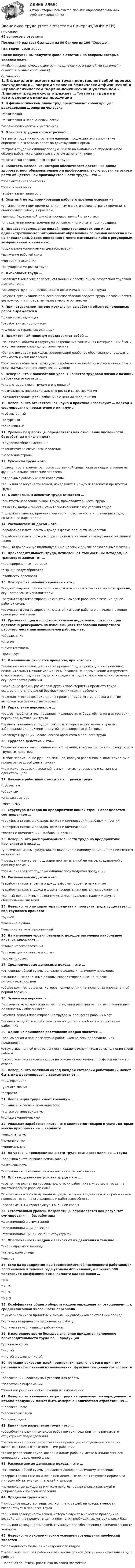     
          Описание
          45 вопросов с ответамиПоследний раз тест был сдан на 80 баллов из 100 Хорошо.Год сдачи -2020-2022.После покупки Вы получите файл с ответами на вопросы которые указаны ниже:***(Если нужна помощь с другими предметами или сдачей тестов онлайн, пишите в личные сообщения  ) 
          Оглавление
          1. В физиологическом плане труд представляет собой процесс расходования … энергии человека *физической *физической и нервно-психической *нервно-психической и умственной 2. Плановая трудоемкость отражает … *затраты труда на изготовление единицы продукции или выполнение определенного объема работ по действующим нормам *затраты труда на единицу продукции или на выполнение определенного объема работ, установленные с учетом изменения норм *фактически сложившиеся затраты труда 3. Занятость населения, которая обеспечивает достойный доход, здоровье, рост образовательного и профессионального уровня на основе роста общественной производительности труда, – это … *положительная занятость *полная занятость *эффективная занятость 4. Опытный метод нормирования рабочего времени основан на … *установлении норм времени по данным о фактических затратах времени на аналогичную работу в прошлом *данных Федеральной службы государственной статистики *определении нормы времени на основе личного опыта нормировщика 5. Процесс перемещения людей через границы тех или иных административно-территориальных образований со сменой навсегда или на определенный срок постоянного места жительства либо с регулярным возвращением к нему – это … *социально-экономическая дестабилизация *движение рабочей силы *миграция населения *регулирование рынка труда 6. Физиология труда … *исследует комплекс проблем, связанных с обеспечением безопасной трудовой деятельности *исследует функции человеческого организма в процессе труда *изучает организацию процесса приспособления средств труда к особенностям, возможностям и пределам человеческого организма 7. При натуральном методе исчисления выработки объем выполненных работ выражается в *физических единицах *отработанных нормо-часах *условно-натуральных единицах 8. Прожиточный минимум представляет собой … *показатель объема и структуры потребления важнейших материальных благ и услуг на минимально допустимом уровне *баланс доходов и расходов, позволяющий наиболее обоснованно определять стоимость жизни населения *показатель объема и структуры потребления важнейших материальных благ и услуг на максимально допустимом уровне 9. Неверно, что к показателям уровня качества трудовой жизни с позиций работника относится … *удовлетворенность трудом и его оплатой *возможность профессионального роста и самовыражения *отождествление целей работника с целями предприятия 10. Неверно, что отечественная наука и практика используют … подход к формированию прожиточного минимума *субъективный *ресурсный *объективный 11. Уровень безработицы определяется как отношение численности безработных к численности … *трудоспособного населения *экономически активного населения *населения страны 12. Субъекты труда – это … *совокупность элементов производственной среды, оказывающих влияние на функциональное состояние человека *отдельные работники или коллективы *вещь или совокупность вещей, находящихся между человеком и предметом труда 13. К социальным аспектам труда относятся … *занятость населения, рынок труда, производительность труда *тяжесть, напряженность, санитарно-гигиенические условия труда *содержательность, привлекательность, престижность и мотивация труда, социальное партнерство 14. Располагаемый доход – это … *заработная плата, рента и доход в форме процента на капитал *заработная плата, доход в форме процента на капитал минус налог на личный доход *личный доход минус индивидуальные налоги и другие обязательные платежи 15. Производительность труда, исчисленная стоимостным методом, на транспорте зависит от … *кооперированных поставок *сырья и полуфабрикатов *стоимости перевозок 16. Фотография рабочего времени – это… *вид наблюдения, при котором измеряют все без исключения затраты времени, осуществляемые исполнителем *результат фотографирования скрытой камерой рабочего в течение одной рабочей смены *результат фотографирования скрытой камерой рабочего в начале и в конце одной рабочей смены 17. Уровень общей и профессиональной подготовки, позволяющий адекватно реагировать на изменяющиеся требования конкретного рабочего места или выполняемой работы, – это *образование *знания *компетентность *должность 18. К машинным относятся процессы, при которых … *технологическое воздействие на предмет труда производится с помощью исполнительных механизмов машины (станка), но перемещение инструмента относительно предмета труда или предмета труда относительно инструмента осуществляется рабочим *изменение формы, размеров и других характеристик предмета труда осуществляется машиной без физических усилий рабочего *технологическое воздействие на предмет труда, его установка и снятие выполняются без участия рабочего 19. Управление персоналом … *решает проблемы планирования численности, отбора, обучения и аттестации персонала, мотивации труда *изучает связанные с трудом факторы, которые могут вызвать травмы, заболевания или причинить другой вред здоровью работника *исследует функции человеческого организма в процессе труда 20. Трудовое действие – это… *технологически завершенная часть операции, которая состоит из совокупности трудовых действий *любое перемещение рук, ног, пальцев, корпуса работника, выполняемое им в процессе трудовой деятельности *комплекс трудовых движений, выполняемых непрерывно и связанных единством цели 21. Наемные работники относятся к … рынка труда *субъектам *объектам *инфраструктуре *механизму 22. Структура доходов на предприятиях нашей страны определяется соотношением … *тарифных ставок и окладов, доплат и компенсаций, надбавок и премий *тарифных ставок и окладов, доплат и компенсаций *доплат и компенсаций, надбавок и премий 23. Неверно, что рост производительности труда на предприятиях проявляется в виде … *увеличения массы продукции, создаваемой в единицу времени при неизменном ее качестве *повышения качества продукции при неизменной ее массе, создаваемой в единицу времени *повышения затрат труда на единицу производимой продукции 24. Располагаемый доход – это … *заработная плата, рента и доход в форме процента на капитал *заработная плата, доход в форме процента на капитал минус налог на *личный доход личный доход минус индивидуальные налоги и другие обязательные платежи 25. Неверно, что по характеру предмета и продукта труда существует … вид трудового процесса *ручной *машинно-ручной *машинно-автоматизированный 26. На изменение уровня реальных доходов населения наибольшее влияние оказывает … *ставка налогообложения *уровень цен на товары и услуги *норма прибыли 27. Среднедушевые денежные доходы – это … *отношение общей суммы денежного дохода к наличному населению *номинальные денежные доходы, скорректированные на индекс потребительских цен *общее количество денег, которое получено (или начислено) за определенный период времени 28. Экономика персонала … *исследует экономический аспект поведения работников при выполнении ими должностных обязанностей *изучает основы проектирования трудовых процессов рабочих мест *изучает воздействие работников на общество и наоборот – общества на работника 29. Одним из принципов расстановки кадров является … *равномерная и полная загрузка работников во всех подразделениях предприятия *отсутствие полной ответственности каждого исполнителя за выполнение своей работы *отсутствие расстановки кадров на основе качественного профессионального отбора 30. Неверно, что месячный оклад каждой категории работающих может быть дифференцирован в зависимости от … *квалификации *ученого звания *возраста 31. Кооперация труда имеет границу – … *организационную и экономическую *только организационную *только экономическую 32. Реальная заработная плата – это количество товаров и услуг, которые можно приобрести на … зарплату *максимальную *номинальную *минимальную 33. На уровень производительности труда оказывает влияние … труда *величина экстенсивного использования *интенсивность *величина экстенсивного использования и интенсивность 34. Производственные условия труда – это … *все то, что влияет на уровень подготовки работника к участию в труде, на восстановление рабочей силы *все элементы производственной среды, которые воздействуют на работника в процессе труда, на его здоровье и работоспособность *все элементы инфраструктуры внешней среды 35. Естественный уровень безработицы определяется как результат суммирования … безработицы *фрикционной и структурной *фрикционной и циклической *фрикционной, циклической и структурной 36. Обеспеченность кадрами зависит от их движения в течение … *анализируемого периода *календарного года *месяца 37. Если на предприятии при среднесписочной численности работающих 5000 человек в течение года уволено 400 человек, а принято 500 человек, то коэффициент сменяемости кадров равен … *8 % *80 % *18 % *0,8 % 38. Коэффициент общего оборота кадров определяется отношением … к среднесписочной численности персонала *суммарного числа принятых и выбывших работников за отчетный период *количества принятого персонала на работу *количества уволившихся работников 39. В настоящее время большое значение придается измерению производительности труда по … продукции *условно-чистой *чистой *чистой и условно-чистой 40. Функции руководителей предприятия заключаются в принятии решений и обеспечении их выполнения, функции специалистов состоят в … *обеспечении необходимых условий для работы *подготовке информации *принятии решений и обеспечении их выполнения 41. Неверно, что величина затрат труда на производство определенного объема продукции может быть измерена количеством отработанных … *человеко-часов *человеко-месяцев *человеко-дней 42. Единичное разделение труда – это … *обособление различных видов работ внутри предприятия, в рамках его структурных подразделений *расчленение процесса изготовления продукции на отдельные операции, которые выполняются отдельными рабочими *такое разделение труда, когда на одном рабочем месте выполняются все операции определенной фазы 43. Располагаемые денежные доходы – это … *отношение общей суммы денежного дохода к наличному населению *скорректированные на индекс цен денежные доходы текущего периода за минусом обязательных платежей и взносов *номинальные доходы за минусом налогов, обязательных платежей и добровольных взносов населения44. Предметы труда – это … *природное вещество, вещь или комплекс вещей, на которые человек воздействует в процессе труда *вещь или совокупность вещей, которые служат в качестве проводника воздействия на предмет в целях получения необходимых материальных благ *вещь или совокупность вещей, служащие для обеспечения жизнедеятельности человека 45. Неверно, что экономическим условием совмещения профессий является … *необходимость большей маневренности кадров *отсутствие простоев рабочих из-за несинхронной деятельности смежных групп рабочих *неполная занятость работника по своей профессии 
            
            
            Экономика труда. Синергия.Тест.Экономика труда (тест с ответами Синергия/МОИ/ МТИ) 🌞Экономика труда.фмен_БАК / Итоговый тест / Синергия / МТИ / МосАП. Новый сборник на отлично! 100 из 100 баллов💯 Экономика труда.фмен_БАК (правильные ответы на тест Синергия / МОИ / МТИ / МосАП, август 2023)Экономика труда.фмен_БАК / Экономика и социология труда. Синергия. Ответы на ИТОГОВЫЙ ТЕСТ. На отлично!Экономика труда. Экономика и социология труда. Тест Синергия.экономика тылового обеспеченияЭкономика труда, итоговое задание, СИБУПК, 2 курс.Экономика труда_ММА_тест с ответами Экономика труда / Ответы на Итоговый тест 20 вопросов /  Результаты 95% / Отлично💯 Экономика труда (ответы на тест Синергия / МТИ / МосАП, декабрь 2022)💯 Экономика труда (ответы на тест Синергия / МТИ / МосАП, июль 2022)💯 Экономика труда (ответы на тест Синергия / МТИ / МосАП, январь 2023)Экономика труда. Практичесеая