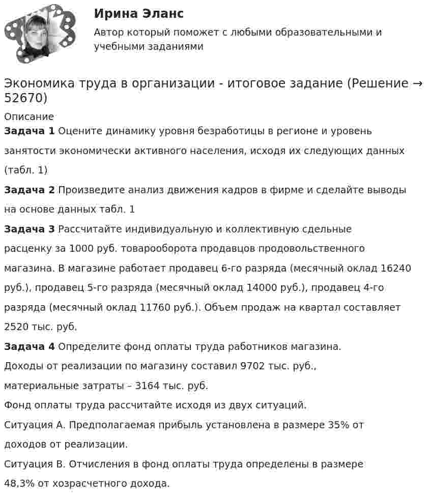      
            Описание
            Задача 1 Оцените динамику уровня безработицы в регионе и уровеньзанятости экономически активного населения, исходя их следующих данных(табл. 1)Задача 2 Произведите анализ движения кадров в фирме и сделайте выводына основе данных табл. 1Задача 3 Рассчитайте индивидуальную и коллективную сдельныерасценку за 1000 руб. товарооборота продавцов продовольственногомагазина. В магазине работает продавец 6-го разряда (месячный оклад 16240руб.), продавец 5-го разряда (месячный оклад 14000 руб.), продавец 4-горазряда (месячный оклад 11760 руб.). Объем продаж на квартал составляет2520 тыс. руб.Задача 4 Определите фонд оплаты труда работников магазина.Доходы от реализации по магазину составил 9702 тыс. руб.,материальные затраты – 3164 тыс. руб.Фонд оплаты труда рассчитайте исходя из двух ситуаций.Ситуация А. Предполагаемая прибыль установлена в размере 35% отдоходов от реализации.Ситуация В. Отчисления в фонд оплаты труда определены в размере48,3% от хозрасчетного дохода.  
            
            
            Экономика труда (3.6 - Э.2.19) СибупкЭкономика труда в организации - итоговое заданиеЭкономика труда в организации Итоговый тест Экономика труда в организации ИТОГОВЫЙ ТЕСТ Экономика труда Итоговое заданиеЭкономика труда/Итоговое задание/96%/ОтличноЭкономика труда, итоговое задание, СИБУПК, 2 курс. Экономика (тест с ответами) 30 вопросов 88%Экономика (тест с ответами) 82%экономика товарных запасовэкономика трудаЭкономика трудаЭкономика трудаЭкономика труда