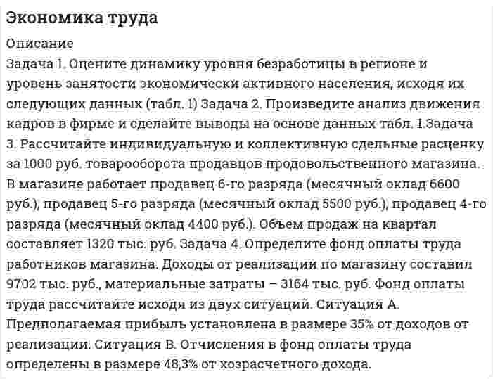 




Описание


Здравствуй, друг! Если нужны ещё контрольные работы или ответы на тесты, пиши в личку. Все контрольные были проверены преподавателями и оценены на положительную оценку в название файла указан процент, НЕ ЗАБУДЬ ОБЯЗАТЕЛЬНО % УДАЛИТЬ ПРИ ЗАГРУЗКЕ ФАЙЛА НА ПОРТАЛ




Оглавление


ИТОГОВОЕ ЗАДАНИЕ ДЛЯ ПОЛУЧЕНИЯ ЗАЧЁТА/ЭКЗАМЕНА
 
Задача 1. Оцените динамику уровня безработицы в регионе и уровень занятости экономически активного населения, исходя их следующих данных (табл. 1):
 
Таблица 1
Изменение уровня безработицы и занятости в регионе
 
Показатели Пред-шествую
щий год Отчетный год Отчетный год
в % к предшествующему году,
отклонение (+,-)
1. Общая численность населения, тыс.чел. 1890 1750 -7,4
в том числе
2. Численность экономически активного населения, тыс.чел. 1030 985 -4,4
3. Численность фрикционных безработных, тыс.чел. 70 66 -5,7
4. Высвобождено работников, тыс.чел.:
• в процессе структурных изменений в экономике
• в ходе экономического распада
 
 
7
 
48
 
 
8
 
45
 
 
-14,3
 
-6,25
5. Общий уровень безработицы, % 12,14 12,08 -0,5
6. Естественный уровень безработицы, % 7,47 7,51 -0,04
7. Уровень занятости экономически активного населения, % 94,66 94,62 -0,04
 
Задача 2. Произведите анализ движения кадров в фирме и сделайте выводы на основе данных табл. 1.
Таблица 1
Движение кадров в фирме за год (чел.)
 
Показатели Предшествующий год Отчетный год Отчетный год в % к предшествующему, отклонение (+,-)
1. Численность работников, занятых на начало года 42 40 -
2. Численность работников, занятых на конец года 40 38 -
3. Принято работников 7 5 -
4. Уволено работников
В том числе:
на учебу
на пенсию
на службу в армию
в связи со смертью
по собственному желанию
по инициативе администрации 9
 
-
2
1
-
4
2 7
 
1
1
-
1
3
1 -22,2
 
+100
-50
-100
-100
-25
-50
5. Среднесписочная численность работников, чел. 41 39 -
6. Коэффициент оборота по приему, %
7. Коэффициент оборота по убытию,
8. Коэффициент текучести кадров, %
9. Коэффициент постоянства кадров, %
10. Коэффициент стабильности кадров, %
Задача 3. Рассчитайте индивидуальную и коллективную сдельные расценку за 1000 руб. товарооборота продавцов продовольственного магазина. В магазине работает продавец 6-го разряда (месячный оклад 6600 руб.), продавец 5-го разряда (месячный оклад 5500 руб.), продавец 4-го разряда (месячный оклад 4400 руб.). Объем продаж на квартал составляет 1320 тыс. руб.
 
Задача 4. Определите фонд оплаты труда работников магазина.
Доходы от реализации по магазину составил 9702 тыс. руб., материальные затраты – 3164 тыс. руб.
Фонд оплаты труда рассчитайте исходя из двух ситуаций.
Ситуация А. Предполагаемая прибыль установлена в размере 35% от доходов от реализации.
Ситуация В. Отчисления в фонд оплаты труда определены в размере 48,3% от хозрасчетного дохода.



            
            
            Задача 1. Оцените динамику уровня безработицы в регионе и уровень занятости экономически активного населения, исходя их следующих данных (табл. 1):. 5Задача 1. Оцените динамику уровня безработицы в регионе и уровень занятости экономически активного населения, исходя их следующих данных (табл. 1) Задача 2. Произведите анализ движения кадров в фирме и сделайте выводы на основе данных табл. 1.Задача 3.Задача 1. Оцените динамику уровня безработицы в регионе и уровень занятости экономически активного населения, исходя их следующих данных (табл. 1): Таблица 1 Изменение уровня безработицы и занятости в регионе. 2Задача 1. Оцените динамику уровня безработицы в регионе и уровень занятости экономически активного населения, исходя их следующих данных (табл. 1): Таблица 1 Изменение уровня безработицы и занятости в регионе. 2. 2Задача 1. Оцените динамику уровня безработицы в регионе и уровень занятости экономически активного населения, исходя их следующих данных (табл. 1): Таблица 1 Изменение уровня безработицы и занятости в регионе. 3Задача 1. Оцените динамику уровня безработицы в регионе и уровень занятости экономически активного населения, исходя их следующих данных (табл. 1): Таблица 1 Изменение уровня безработицы и занятости в регионе. 3. 2Задача 1. Оцените динамику уровня безработицы в регионе и уровень занятости экономически активного населения, исходя их следующих данных (табл. 1): Таблица 1 Изменение уровня безработицы и занятости в регионе. 4Задача 1 Организация приобрела за плату оборудование стоимостью 5 200 000 руб., в т.ч. НДС. Объект основных средств предназначен для использования в производстве продукции.Задача 1 Организм взрослого человека на 70% состоит из воды. Какова масса воды в теле человека, который весит 76 кгЗадача 1 Осужденным Зайцевым был обжалован вынесенный в отношении него приговор Томского районного суда. В качестве одного из аргументов в апелляционной жалобе было то, что по аналогичному делу Томским областным судом несколько месяцев назад было принято другое решение. По мнению Зайцева, в отношении него должно быть принято аналогичное решение.Задача 1. Оцените динамику уровня безработицы в регионе и уровень занятости экономически активного населения, исходя их следующих данныхЗадача 1. Оцените динамику уровня безработицы в регионе и уровень занятости экономически активного населения, исходя их следующих данных (табл. 1):Задача 1. Оцените динамику уровня безработицы в регионе и уровень занятости экономически активного населения, исходя их следующих данных (табл. 1):. 2Задача 1. Оцените динамику уровня безработицы в регионе и уровень занятости экономически активного населения, исходя их следующих данных (табл. 1):. 3