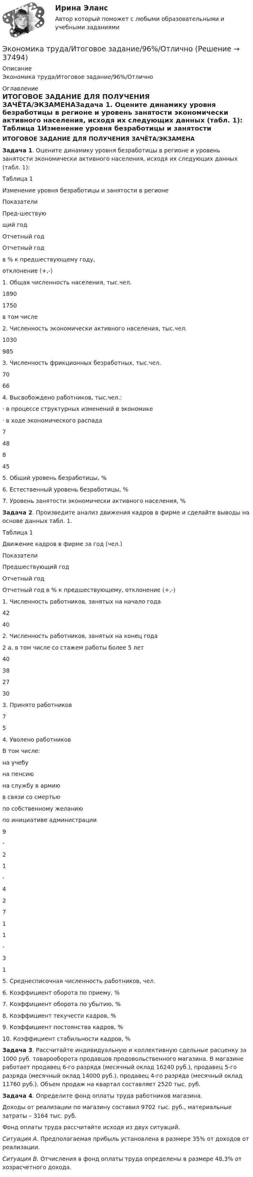    
          Описание
          Экономика труда/Итоговое задание/96%/Отлично 
          Оглавление
          ИТОГОВОЕ ЗАДАНИЕ ДЛЯ ПОЛУЧЕНИЯ ЗАЧЁТА/ЭКЗАМЕНАЗадача 1. Оцените динамику уровня безработицы в регионе и уровень занятости экономически активного населения, исходя их следующих данных (табл. 1): Таблица 1Изменение уровня безработицы и занятости в регионе   Показатели Пред-шествующий год Отчетный год Отчетный годв % к предшествующему году,отклонение (+,-)   1. Общая численность населения, тыс.чел. 1890 1750    в том числе2. Численность экономически активного населения, тыс.чел. 1030 985    3. Численность фрикционных безработных, тыс.чел. 70 66    4. Высвобождено работников, тыс.чел.:·       в процессе структурных изменений в экономике·       в ходе экономического распада    7  48    8  45    5. Общий уровень безработицы, %      6. Естественный уровень безработицы, %      7. Уровень занятости экономически активного населения, %     Задача 2. Произведите анализ движения кадров в фирме и сделайте выводы на основе данных табл. 1.Таблица 1Движение кадров в фирме за год (чел.)   Показатели Предшествующий год Отчетный год Отчетный год в % к предшествующему, отклонение (+,-)   1. Численность работников, занятых на начало года 42 40    2. Численность работников, занятых на конец года2 а. в том числе со стажем работы более 5 лет 40 38    27 30    3. Принято работников 7 5    4. Уволено работниковВ том числе:на учебуна пенсиюна службу в армиюв связи со смертьюпо собственному желаниюпо инициативе администрации 9 -21-42 7 11- 31    5. Среднесписочная численность работников, чел.      6. Коэффициент оборота по приему, %      7. Коэффициент оборота по убытию, %      8. Коэффициент текучести кадров, %      9. Коэффициент постоянства кадров, %      10. Коэффициент стабильности кадров, %     Задача 3. Рассчитайте индивидуальную и коллективную сдельные расценку за 1000 руб. товарооборота продавцов продовольственного магазина. В магазине работает продавец 6-го разряда (месячный оклад 16240 руб.), продавец 5-го разряда (месячный оклад 14000 руб.), продавец 4-го разряда (месячный оклад 11760 руб.). Объем продаж на квартал составляет 2520 тыс. руб.         Задача 4. Определите фонд оплаты труда работников магазина.        Доходы от реализации по магазину составил 9702 тыс. руб., материальные затраты – 3164 тыс. руб.        Фонд оплаты труда рассчитайте исходя из двух ситуаций.  Ситуация А. Предполагаемая прибыль установлена в размере 35% от доходов от реализации.  Ситуация В. Отчисления в фонд оплаты труда определены в размере 48,3% от хозрасчетного дохода.  
            
            
            Экономика труда Итоговое заданиеЭкономика труда/Итоговое задание/96%/ОтличноЭкономика труда, итоговое задание, СИБУПК, 2 курс.Экономика труда_ММА_тест с ответами Экономика труда / Ответы на Итоговый тест 20 вопросов /  Результаты 95% / Отлично💯 Экономика труда (ответы на тест Синергия / МТИ / МосАП, декабрь 2022)💯 Экономика труда (ответы на тест Синергия / МТИ / МосАП, июль 2022)Экономика трудаЭкономика трудаЭкономика трудаЭКОНОМИКА ТРУДАЭкономика труда (3.6 - Э.2.19) СибупкЭкономика труда в организации - итоговое заданиеЭкономика труда в организации Итоговый тест 