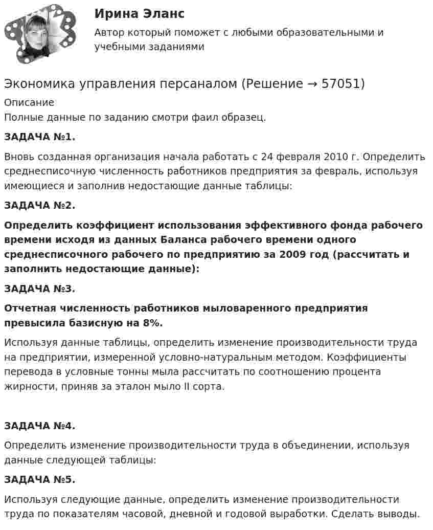     
            Описание
            Полные данные по заданию смотри фаил образец.ЗАДАЧА №1.	Вновь созданная организация начала работать с 24 февраля 2010 г. Определить среднесписочную численность работников предприятия за февраль, используя имеющиеся и заполнив недостающие данные таблицы:ЗАДАЧА №2.	Определить коэффициент использования эффективного фонда рабочего времени исходя из данных Баланса рабочего времени одного среднесписочного рабочего по предприятию за 2009 год (рассчитать и заполнить недостающие данные):ЗАДАЧА №3.	Отчетная численность работников мыловаренного предприятия превысила базисную на 8%.        Используя данные таблицы, определить изменение производительности труда на предприятии, измеренной условно-натуральным методом. Коэффициенты перевода в условные тонны мыла рассчитать по соотношению процента жирности, приняв за эталон мыло II сорта.ЗАДАЧА №4.	Определить изменение производительности труда в объединении, используя данные следующей таблицы:ЗАДАЧА №5.	Используя следующие данные, определить изменение производительности труда по показателям часовой, дневной и годовой выработки. Сделать выводы.   
            
            
            экономика управления 2 1 практическая росдистантЭкономика управления персаналом🌞Экономика управления персоналом / Итоговый тест / Синергия / МТИ / МосАП. Новый сборник на отлично!🌞Экономика управления персоналом / Компетентностный тест / Синергия / МТИ / МосАП. Новый сборник 100 из 100 баллов. Ответы на все вопросы, которые встречаются в тестеЭкономика управления персоналом ММУ 2023г.Экономика управления персоналом. Практическое задание. ММУ.экономика фармации, вариант 8Экономика труда. Синергия. Ответы на итоговый + компетентностный тесты. На отлично!Экономика труда. Синергия.Тест.Экономика труда (тест с ответами Синергия/МОИ/ МТИ) 🌞Экономика труда.фмен_БАК / Итоговый тест / Синергия / МТИ / МосАП. Новый сборник на отлично! 100 из 100 баллов💯 Экономика труда.фмен_БАК (правильные ответы на тест Синергия / МОИ / МТИ / МосАП, август 2023)Экономика труда.фмен_БАК / Экономика и социология труда. Синергия. Ответы на ИТОГОВЫЙ ТЕСТ. На отлично!Экономика труда. Экономика и социология труда. Тест Синергия.