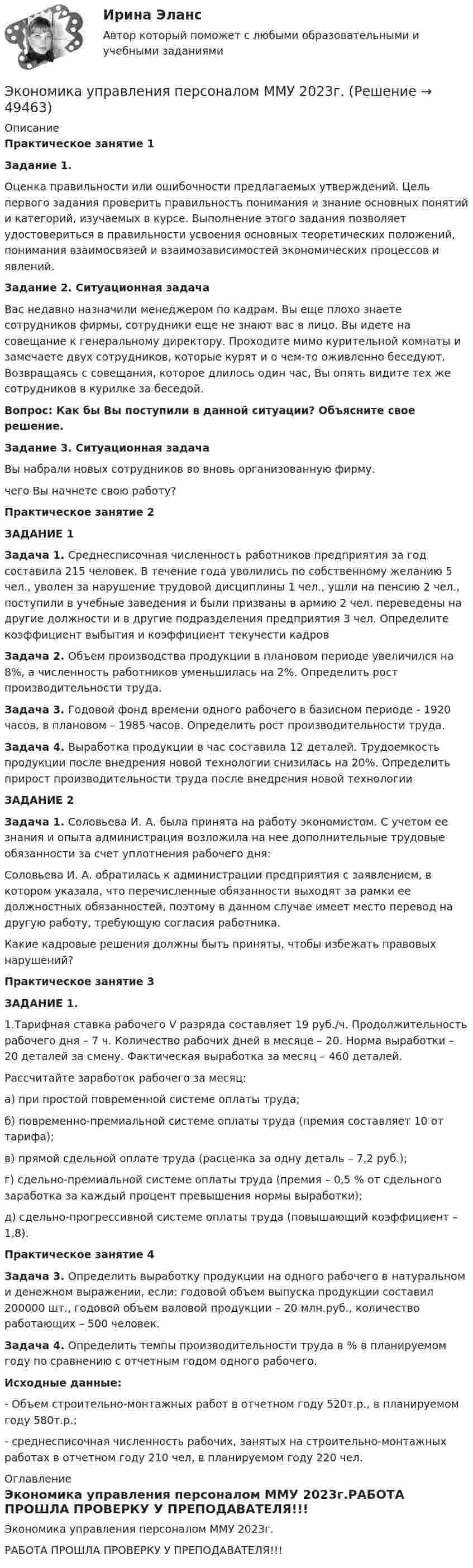     
            Описание
             Практическое занятие 1 Задание 1.	Оценка правильности или ошибочности предлагаемых утверждений. Цель первого задания проверить правильность понимания и знание основных понятий и категорий, изучаемых в курсе. Выполнение этого задания позволяет удостовериться в правильности усвоения основных теоретических положений, понимания взаимосвязей и взаимозависимостей экономических процессов и явлений. Задание 2. Ситуационная задача	Вас недавно назначили менеджером по кадрам. Вы еще плохо знаете сотрудников фирмы, сотрудники еще не знают вас в лицо. Вы идете на совещание к генеральному директору. Проходите мимо курительной комнаты и замечаете двух сотрудников, которые курят и о чем-то оживленно беседуют. Возвращаясь с совещания, которое длилось один час, Вы опять видите тех же сотрудников в курилке за беседой. Вопрос: Как бы Вы поступили в данной ситуации? Объясните свое решение. Задание 3. Ситуационная задача	Вы набрали новых сотрудников во вновь организованную фирму.	чего Вы начнете свою работу?  Практическое занятие 2  ЗАДАНИЕ 1 Задача 1. Среднесписочная численность работников предприятия за год составила 215 человек. В течение года уволились по собственному желанию 5 чел., уволен за нарушение трудовой дисциплины 1 чел., ушли на пенсию 2 чел., поступили в учебные заведения и были призваны в армию 2 чел. переведены на другие должности и в другие подразделения предприятия 3 чел. Определите коэффициент выбытия и коэффициент текучести кадров Задача 2. Объем производства продукции в плановом периоде увеличился на 8%, а численность работников уменьшилась на 2%. Определить рост производительности труда. Задача 3. Годовой фонд времени одного рабочего в базисном периоде - 1920 часов, в плановом – 1985 часов. Определить рост производительности труда. Задача 4. Выработка продукции в час составила 12 деталей. Трудоемкость продукции после внедрения новой технологии снизилась на 20%. Определить прирост производительности труда после внедрения новой технологии ЗАДАНИЕ 2 Задача 1. Соловьева И. А. была принята на работу экономистом. С учетом ее знания и опыта администрация возложила на нее дополнительные трудовые обязанности за счет уплотнения рабочего дня:	Соловьева И. А. обратилась к администрации предприятия с заявлением, в котором указала, что перечисленные обязанности выходят за рамки ее должностных обязанностей, поэтому в данном случае имеет место перевод на другую работу, требующую согласия работника.	Какие кадровые решения должны быть приняты, чтобы избежать правовых нарушений? Практическое занятие 3 ЗАДАНИЕ 1.	1.Тарифная ставка рабочего V разряда составляет 19 руб./ч. Продолжительность рабочего дня – 7 ч. Количество рабочих дней в месяце – 20. Норма выработки – 20 деталей за смену. Фактическая выработка за месяц – 460 деталей.	Рассчитайте заработок рабочего за месяц:	а) при простой повременной системе оплаты труда;	б) повременно-премиальной системе оплаты труда (премия составляет 10 от тарифа);	в) прямой сдельной оплате труда (расценка за одну деталь – 7,2 руб.); 	г) сдельно-премиальной системе оплаты труда (премия – 0,5 % от сдельного заработка за каждый процент превышения нормы выработки);	д) сдельно-прогрессивной системе оплаты труда (повышающий коэффициент – 1,8). Практическое занятие 4 Задача 3. Определить выработку продукции на одного рабочего в натуральном и денежном выражении, если: годовой объем выпуска продукции составил 200000 шт., годовой объем валовой продукции – 20 млн.руб., количество работающих – 500 человек. Задача 4. Определить темпы производительности труда в % в планируемом году по сравнению с отчетным годом одного рабочего. Исходные данные:	- Объем строительно-монтажных работ в отчетном году 520т.р., в планируемом году 580т.р.;	-   среднесписочная численность рабочих, занятых на строительно-монтажных работах в отчетном году 210 чел, в планируемом году 220 чел. 
            Оглавление
            Экономика управления персоналом ММУ 2023г.РАБОТА ПРОШЛА ПРОВЕРКУ У ПРЕПОДАВАТЕЛЯ!!! 
            
            
            🌞Экономика управления персоналом / Компетентностный тест / Синергия / МТИ / МосАП. Новый сборник 100 из 100 баллов. Ответы на все вопросы, которые встречаются в тестеЭкономика управления персоналом ММУ 2023г.Экономика управления персоналом. Практическое задание. ММУ.экономика фармации, вариант 8Экономика физической культуры и спортаЭкономика финансовой сферы ИТОГОВЫЙ Экономика,  финансы и кредит🌞Экономика труда.фмен_БАК / Итоговый тест / Синергия / МТИ / МосАП. Новый сборник на отлично! 100 из 100 баллов💯 Экономика труда.фмен_БАК (правильные ответы на тест Синергия / МОИ / МТИ / МосАП, август 2023)Экономика труда.фмен_БАК / Экономика и социология труда. Синергия. Ответы на ИТОГОВЫЙ ТЕСТ. На отлично!Экономика труда. Экономика и социология труда. Тест Синергия.экономика тылового обеспеченияэкономика управления 2 1 практическая росдистантЭкономика управления персаналом