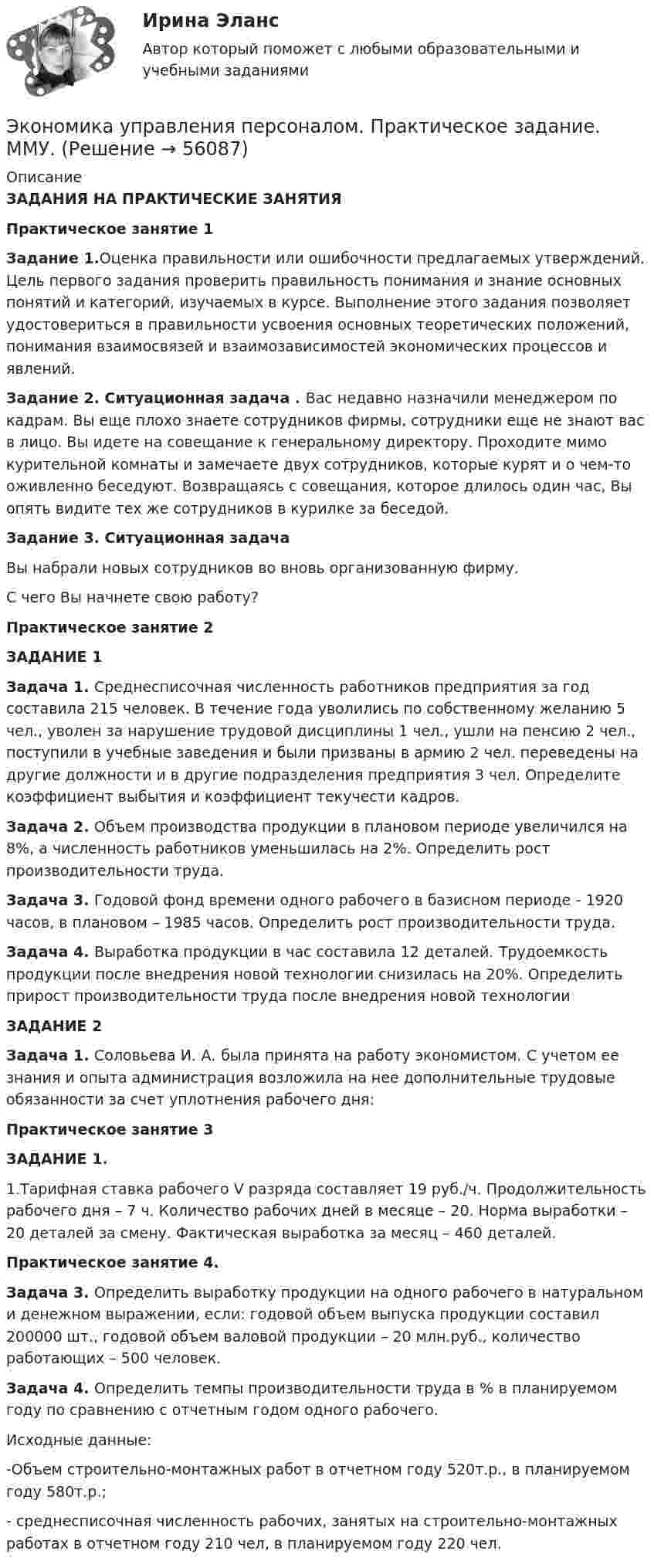      
            Описание
            ЗАДАНИЯ НА ПРАКТИЧЕСКИЕ ЗАНЯТИЯПрактическое занятие 1Задание 1.Оценка правильности или ошибочности предлагаемых утверждений. Цель первого задания проверить правильность понимания и знание основных понятий и категорий, изучаемых в курсе. Выполнение этого задания позволяет удостовериться в правильности усвоения основных теоретических положений, понимания взаимосвязей и взаимозависимостей экономических процессов и явлений.Задание 2. Ситуационная задача . Вас недавно назначили менеджером по кадрам. Вы еще плохо знаете сотрудников фирмы, сотрудники еще не знают вас в лицо. Вы идете на совещание к генеральному директору. Проходите мимо курительной комнаты и замечаете двух сотрудников, которые курят и о чем-то оживленно беседуют. Возвращаясь с совещания, которое длилось один час, Вы опять видите тех же сотрудников в курилке за беседой.Задание 3. Ситуационная задачаВы набрали новых сотрудников во вновь организованную фирму.С чего Вы начнете свою работу?Практическое занятие 2ЗАДАНИЕ 1Задача 1. Среднесписочная численность работников предприятия за год составила 215 человек. В течение года уволились по собственному желанию 5 чел., уволен за нарушение трудовой дисциплины 1 чел., ушли на пенсию 2 чел., поступили в учебные заведения и были призваны в армию 2 чел. переведены на другие должности и в другие подразделения предприятия 3 чел. Определите коэффициент выбытия и коэффициент текучести кадров. Задача 2. Объем производства продукции в плановом периоде увеличился на 8%, а численность работников уменьшилась на 2%. Определить рост производительности труда.Задача 3. Годовой фонд времени одного рабочего в базисном периоде - 1920 часов, в плановом – 1985 часов. Определить рост производительности труда.Задача 4. Выработка продукции в час составила 12 деталей. Трудоемкость продукции после внедрения новой технологии снизилась на 20%. Определить прирост производительности труда после внедрения новой технологииЗАДАНИЕ 2Задача 1. Соловьева И. А. была принята на работу экономистом. С учетом ее знания и опыта администрация возложила на нее дополнительные трудовые обязанности за счет уплотнения рабочего дня:Практическое занятие 3ЗАДАНИЕ 1.1.Тарифная ставка рабочего V разряда составляет 19 руб./ч. Продолжительность рабочего дня – 7 ч. Количество рабочих дней в месяце – 20. Норма выработки – 20 деталей за смену. Фактическая выработка за месяц – 460 деталей.Практическое занятие 4.Задача 3. Определить выработку продукции на одного рабочего в натуральном и денежном выражении, если: годовой объем выпуска продукции составил 200000 шт., годовой объем валовой продукции – 20 млн.руб., количество работающих – 500 человек.Задача 4. Определить темпы производительности труда в % в планируемом году по сравнению с отчетным годом одного рабочего.Исходные данные:	-Объем строительно-монтажных работ в отчетном году 520т.р., в планируемом году 580т.р.;	-  среднесписочная численность рабочих, занятых на строительно-монтажных работах в отчетном году 210 чел, в планируемом году 220 чел.   
            
            
            Экономика управления персоналом ММУ 2023г.Экономика управления персоналом. Практическое задание. ММУ.экономика фармации, вариант 8Экономика физической культуры и спортаЭкономика финансовой сферы ИТОГОВЫЙ Экономика,  финансы и кредитЭкономика - Фрейд💯 Экономика труда.фмен_БАК (правильные ответы на тест Синергия / МОИ / МТИ / МосАП, август 2023)Экономика труда.фмен_БАК / Экономика и социология труда. Синергия. Ответы на ИТОГОВЫЙ ТЕСТ. На отлично!Экономика труда. Экономика и социология труда. Тест Синергия.экономика тылового обеспеченияэкономика управления 2 1 практическая росдистантЭкономика управления персаналом🌞Экономика управления персоналом / Итоговый тест / Синергия / МТИ / МосАП. Новый сборник на отлично!