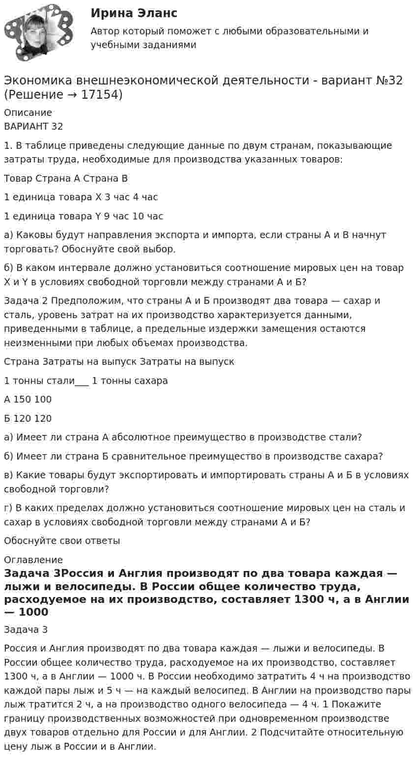      
          Описание
          	ВАРИАНТ 32	 	1. В таблице приведены следующие данные по двум странам, показывающие затраты труда, необходимые для производства указанных товаров:  Товар Страна А Страна B   1 единица товара Х 3 час 4 час   1 единица товара Y 9 час 10 час  	 	а) Каковы будут направления экспорта и импорта, если страны А и B начнут торговать? Обоснуйте свой выбор.	б) В каком интервале должно установиться соотношение мировых цен на товар X и Y в условиях свободной торговли между странами А и Б?Задача 2 Предположим, что страны А и Б производят два товара — сахар и сталь, уровень затрат на их производство характеризуется данными, приведенными в таблице, а предельные издержки замещения остаются неизменными при любых объемах производства. Страна Затраты на выпуск Затраты на выпуск 1 тонны стали___ 1 тонны сахара А 150 100 Б 120 120 а) Имеет ли страна А абсолютное преимущество в производстве стали? б) Имеет ли страна Б сравнительное преимущество в производстве сахара? в) Какие товары будут экспортировать и импортировать страны А и Б в условиях свободной торговли? г) В каких пределах должно установиться соотношение мировых цен на сталь и сахар в условиях свободной торговли между странами А и Б? Обоснуйте свои ответы 
          Оглавление
          Задача 3Россия и Англия производят по два товара каждая — лыжи и велосипеды. В России общее количество труда, расходуемое на их производство, составляет 1300 ч, а в Англии — 1000 ч. В России необходимо затратить 4 ч на производство каждой пары лыж и 5 ч — на каждый велосипед. В Англии на производство пары лыж тратится 2 ч, а на производство одного велосипеда — 4 ч. 1 Покажите границу производственных возможностей при одновременном производстве двух товаров отдельно для России и для Англии. 2 Подсчитайте относительную цену лыж в России и в Англии. 
            
            
            Экономика Витте МУИВ Ответы на 3 теста и итоговое тестированиеЭкономика внешнеэкономической деятельности - вариант №32Экономика / Вопросы из Итогового тестаЭкономика ВСЕ ЗАДАНИЯэкономика в системе мировых связейЭкономика - второй курс. МакроэкономикаЭкономика города и управление муниципальным социально-экономическим развитиемЭкономика автомобильного транспорта (тест с ответами) 20 вопросов 85%Экономика автотранспорта Экономика Английский язык (Полный курс) (Э.1.18) (ВСЕ ЗАДАНИЯ)Экономика банковского дела Итоговый тестЭкономика банковского дела Итоговый тест Экономика банковского дела ИТОГОВЫЙ ТЕСТ Экономика Вариант 24 Задание 2