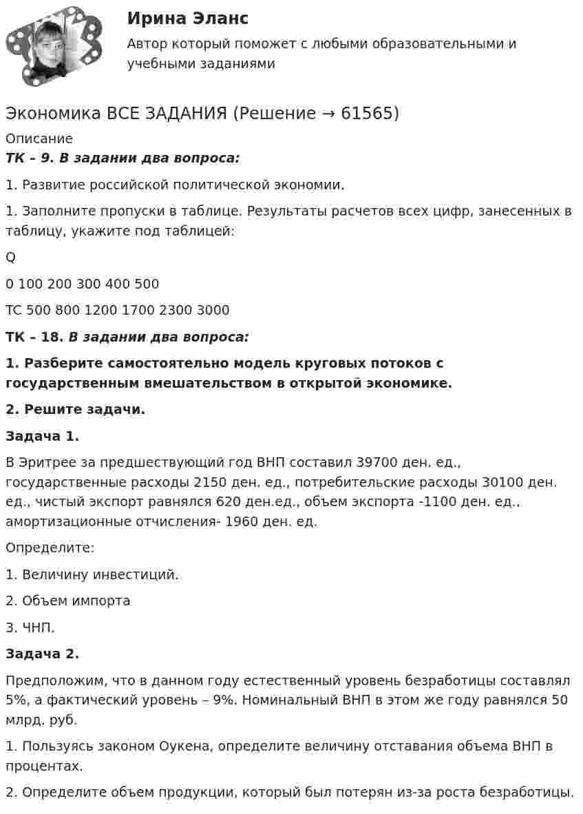      
            Описание
            ТК – 9. В задании два вопроса: 1.    Развитие российской политической экономии.1.    Заполните пропуски в таблице. Результаты расчетов всех цифр, занесенных в таблицу, укажите под таблицей:   Q 0 100 200 300 400 500   TC 500 800 1200 1700 2300 3000 ТК – 18.    В задании два вопроса:  1. Разберите самостоятельно модель круговых потоков с государственным вмешательством в открытой экономике. 2. Решите задачи.  Задача 1.	В Эритрее за предшествующий год ВНП составил 39700 ден. ед., государственные расходы 2150 ден. ед., потребительские расходы 30100 ден. ед., чистый экспорт равнялся 620 ден.ед., объем экспорта -1100 ден. ед., амортизационные отчисления- 1960 ден. ед.	Определите:1.    Величину инвестиций.2.    Объем импорта3.    ЧНП. Задача 2.	Предположим, что в данном году естественный уровень безработицы составлял 5%, а фактический уровень – 9%. Номинальный ВНП в этом же году равнялся 50 млрд. руб.	1. Пользуясь законом Оукена, определите величину отставания объема ВНП в процентах. 	2. Определите объем продукции, который был потерян из-за роста безработицы.   
            
            
            Экономика / Вопросы из Итогового тестаЭкономика ВСЕ ЗАДАНИЯэкономика в системе мировых связейЭкономика - второй курс. МакроэкономикаЭкономика города и управление муниципальным социально-экономическим развитиемЭкономика города КрасноярскЭкономика городского хозяйстваЭкономика Английский язык (Полный курс) (Э.1.18) (ВСЕ ЗАДАНИЯ)Экономика банковского дела Итоговый тестЭкономика банковского дела Итоговый тест Экономика банковского дела ИТОГОВЫЙ ТЕСТ Экономика Вариант 24 Задание 2экономика вариант 6 Экономика Витте МУИВ Ответы на 3 теста и итоговое тестирование