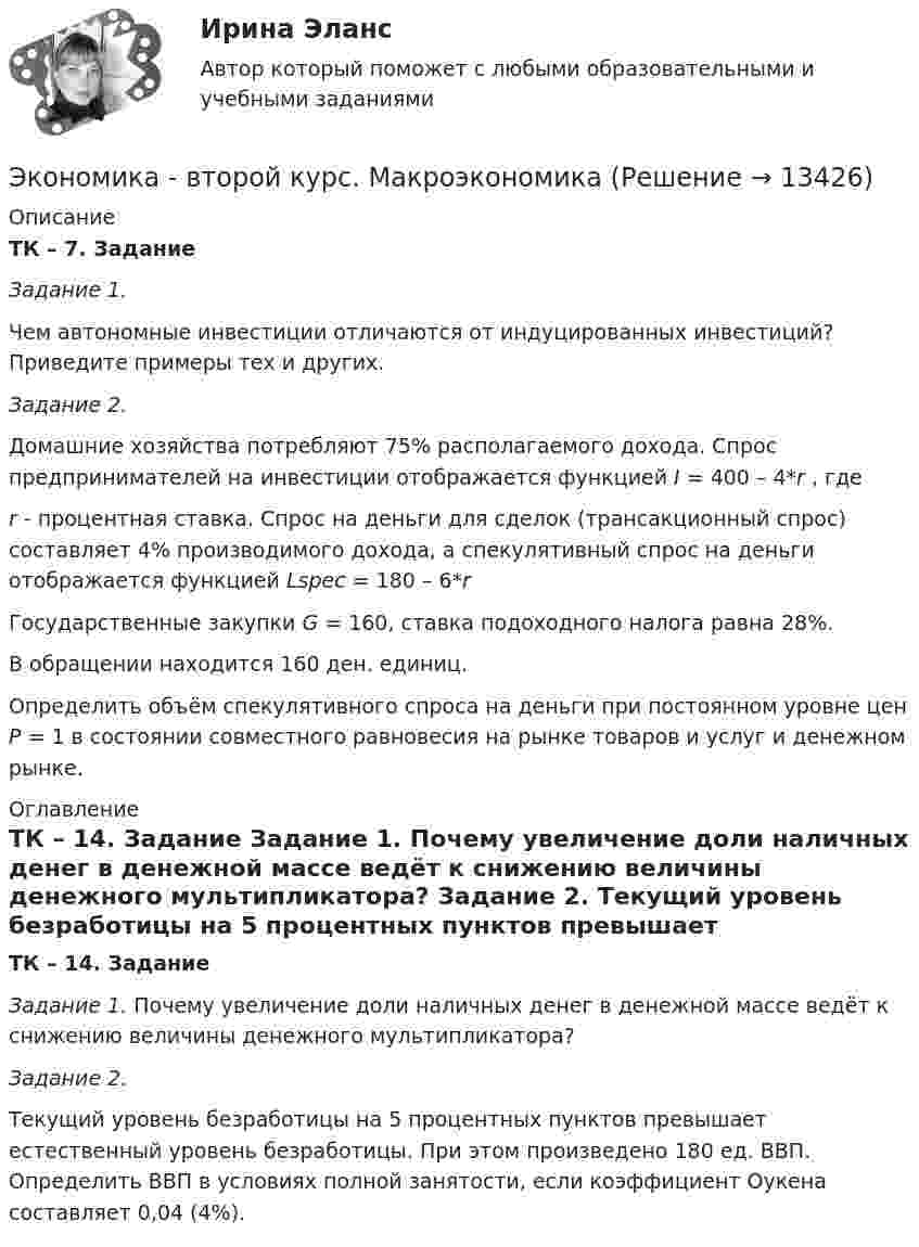     
          Описание
          ТК – 7. Задание Задание 1. Чем автономные инвестиции отличаются от индуцированных инвестиций? Приведите примеры тех и других.  Задание 2.  Домашние хозяйства потребляют 75% располагаемого дохода. Спрос предпринимателей на инвестиции отображается функцией I = 400 – 4*r , гдеr - процентная ставка. Спрос на деньги для сделок (трансакционный спрос) составляет 4% производимого дохода, а спекулятивный спрос на деньги отображается функцией Lspec =  180 – 6*rГосударственные закупки G = 160, ставка подоходного налога равна 28%. В обращении находится 160 ден. единиц.Определить объём спекулятивного спроса на деньги при постоянном уровне цен Р = 1 в состоянии совместного равновесия на рынке товаров и услуг и денежном рынке. 
          Оглавление
          ТК – 14. Задание Задание 1. Почему увеличение доли наличных денег в денежной массе ведёт к снижению величины денежного мультипликатора?  Задание 2.  Текущий уровень безработицы на 5 процентных пунктов превышает естественный уровень безработицы. При этом произведено 180 ед. ВВП. Определить ВВП в условиях полной занятости, если коэффициент Оукена составляет 0,04 (4%). 
            
            
            экономика в системе мировых связейЭкономика - второй курс. МакроэкономикаЭкономика города и управление муниципальным социально-экономическим развитиемЭкономика города КрасноярскЭкономика городского хозяйства💯 Экономика гостиничного и ресторанного бизнеса (правильные ответы на тест Синергия / МОИ / МТИ / МосАП)Экономика гостиничного и ресторанного бизнеса Синергия МТИ МОСАП Ответы на тесты для самопроверки 1-4 и итоговый тестЭкономика банковского дела Итоговый тест Экономика банковского дела ИТОГОВЫЙ ТЕСТ Экономика Вариант 24 Задание 2экономика вариант 6 Экономика Витте МУИВ Ответы на 3 теста и итоговое тестированиеЭкономика внешнеэкономической деятельности - вариант №32Экономика / Вопросы из Итогового теста