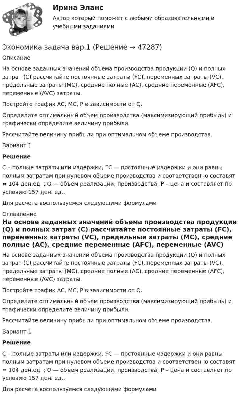      
            Описание
             На основе заданных значений объема производства продукции (Q) и полных затрат (C) рассчитайте постоянные затраты (FC), переменных затраты (VC), предельные затраты (MC), средние полные (AC), средние переменные (AFC), переменные (AVC) затраты.Постройте график AC, MC, P в зависимости от Q.Определите оптимальный объем производства (максимизирующий прибыль) и графически определите величину прибыли.Рассчитайте величину прибыли при оптимальном объеме производства.Вариант 1 Решение	С – полные затраты или издержки, FC — постоянные издержки и они равны полным затратам при нулевом объеме производства и соответственно составят = 104 ден.ед. ; Q — объём реализации, производства; Р – цена и составляет по условию 157 ден. ед..	Для расчета воспользуемся следующими формулами 
            Оглавление
            На основе заданных значений объема производства продукции (Q) и полных затрат (C) рассчитайте постоянные затраты (FC), переменных затраты (VC), предельные затраты (MC), средние полные (AC), средние переменные (AFC), переменные (AVC) затраты.Постройте график AC, MC, P в зависимости от Q.Определите оптимальный объем производства (максимизирующий прибыль) и графически определите величину прибыли.Рассчитайте величину прибыли при оптимальном объеме производства.Вариант 1 Решение	С – полные затраты или издержки, FC — постоянные издержки и они равны полным затратам при нулевом объеме производства и соответственно составят = 104 ден.ед. ; Q — объём реализации, производства; Р – цена и составляет по условию 157 ден. ед..	Для расчета воспользуемся следующими формулами 
            
            
            Экономика. Задание к теме 7 Экономическая эффективность деятельности предприятияЭкономика задача вар.1экономика здравоохранения 💯 Экономика здравоохранения (ответы на тест Синергия / МОИ / МТИ / МосАП, январь 2024)💯 Экономика и бухгалтерский учет гостиничного предприятия.кс_СПО (1) (ответы на тест Синергия / МОИ / МТИ / МосАП, сентябрь 2023) Экономика и бухгалтерский учет гостиничного предприятия.кс_СПО (2/2). Синергия. Ответы на ИТОГОВЫЙ ТЕСТ. На отлично!ЭКОНОМИКА (ИДДО) Итоговый тест с ответами 20 вопросов 95%Экономика Доходы и ценообразование в сфере размещенияЭкономика ЖД транспортаэкономика железнодорожного транспортаЭкономика заданиеЭкономика. Задание 1. Росдистант ТГУЭкономика. Задание к теме 4 Продукция прелприятия Менеджмент. СИБУПКЭкономика. Задание к теме 5. Затраты предприятия. Менеджмент. СИБУПК