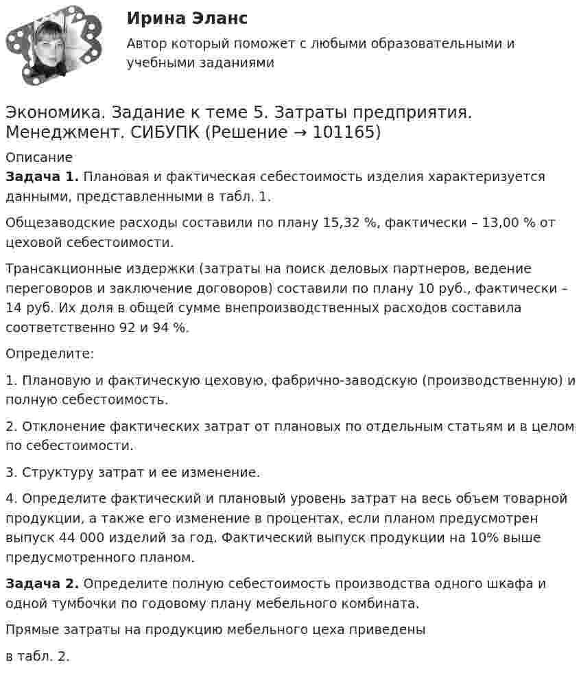      
            Описание
             Задача 1. Плановая и фактическая себестоимость изделия ха­рактеризуется данными, представленными в табл. 1.	Общезаводские расходы составили по плану 15,32 %, фактически – 13,00 % от цеховой себестоимости.	Трансакционные издержки (затраты на поиск деловых партнеров, ведение переговоров и заключение договоров) составили по плану 10 руб., фактически – 14 руб. Их доля в общей сумме внепроизводственных расходов составила соответственно 92 и 94 %.	Определите:	1. Плановую и фактическую цеховую, фабрично-заводскую (производственную)  и полную себестоимость.	2. Отклонение фактических затрат от плановых по отдельным статьям и в целом по себестоимости.	3. Структуру затрат и ее изменение.	4. Определите фактический и плановый уровень затрат на весь объем товарной продукции, а также его изменение в процентах, если планом предусмотрен выпуск 44 000 из­делий за год. Фактический выпуск продукции на 10% выше предусмотренного планом.  Задача 2. Определите полную себестоимость производства од­ного шкафа и одной тумбочки по годовому плану мебельного комбината. 	Прямые затраты на продукцию мебельного цеха приведены  в табл. 2.   
            
            
            Экономика. Задание к теме 4 Продукция прелприятия Менеджмент. СИБУПКЭкономика. Задание к теме 5. Затраты предприятия. Менеджмент. СИБУПКЭкономика. Задание к теме 6 Финансовые результаты хозяйственной деятельности предприятияЭкономика. Задание к теме 7 Экономическая эффективность деятельности предприятияЭкономика задача вар.1экономика здравоохранения 💯 Экономика здравоохранения (ответы на тест Синергия / МОИ / МТИ / МосАП, январь 2024)💯 Экономика государственного и муниципального сектора.фмен_БАК (ответы на тест Синергия / МОИ / МТИ / МосАП, ноябрь 2023)💯 Экономика государственного и муниципального сектора.фмен_БАК (ответы на тест Синергия / МОИ / МТИ / МосАП, октябрь 2023)Экономика государственного и муниципального сектора.фмен_БАК (тест с ответами Синергия/МОИ/ МТИ /МОСАП)Экономика Доходы и ценообразование в сфере размещенияЭкономика ЖД транспортаэкономика железнодорожного транспортаЭкономика задание