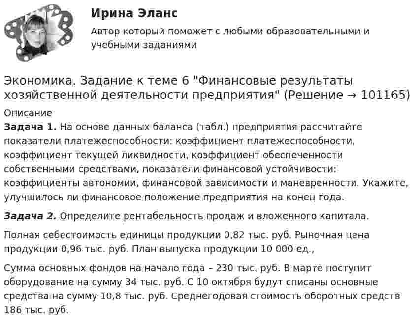      
            Описание
             Задача 1. На основе данных баланса (табл.) предприятия рассчитайте показатели платежеспособности: коэффициент платеже­способности, коэффициент текущей ликвидности, коэффициент обеспеченности собственными средствами, показатели финансовой устойчивости: коэффициенты автономии, финансовой зависимости и маневренности. Укажите, улучшилось ли фи­нансовое положение предприятия на конец года. Задача 2. Определите рентабельность продаж и вложенного ка­питала.	Полная себестоимость единицы про­дукции 0,82 тыс. руб. Рыночная цена продукции 0,96 тыс. руб. План выпуска продукции 10 000 ед.,Сумма основных фондов на начало го­да – 230 тыс. руб. В марте поступит оборудование на сумму 34 тыс. руб. С 10 октября будут списаны основные средства на сумму 10,8 тыс. руб. Среднегодовая стоимость оборотных средств 186 тыс. руб.   
            
            
            Экономика. Задание к теме 5. Затраты предприятия. Менеджмент. СИБУПКЭкономика. Задание к теме 6 Финансовые результаты хозяйственной деятельности предприятияЭкономика. Задание к теме 7 Экономическая эффективность деятельности предприятияЭкономика задача вар.1экономика здравоохранения 💯 Экономика здравоохранения (ответы на тест Синергия / МОИ / МТИ / МосАП, январь 2024)💯 Экономика и бухгалтерский учет гостиничного предприятия.кс_СПО (1) (ответы на тест Синергия / МОИ / МТИ / МосАП, сентябрь 2023)💯 Экономика государственного и муниципального сектора.фмен_БАК (ответы на тест Синергия / МОИ / МТИ / МосАП, октябрь 2023)Экономика государственного и муниципального сектора.фмен_БАК (тест с ответами Синергия/МОИ/ МТИ /МОСАП)Экономика Доходы и ценообразование в сфере размещенияЭкономика ЖД транспортаэкономика железнодорожного транспортаЭкономика заданиеЭкономика. Задание 1. Росдистант ТГУ