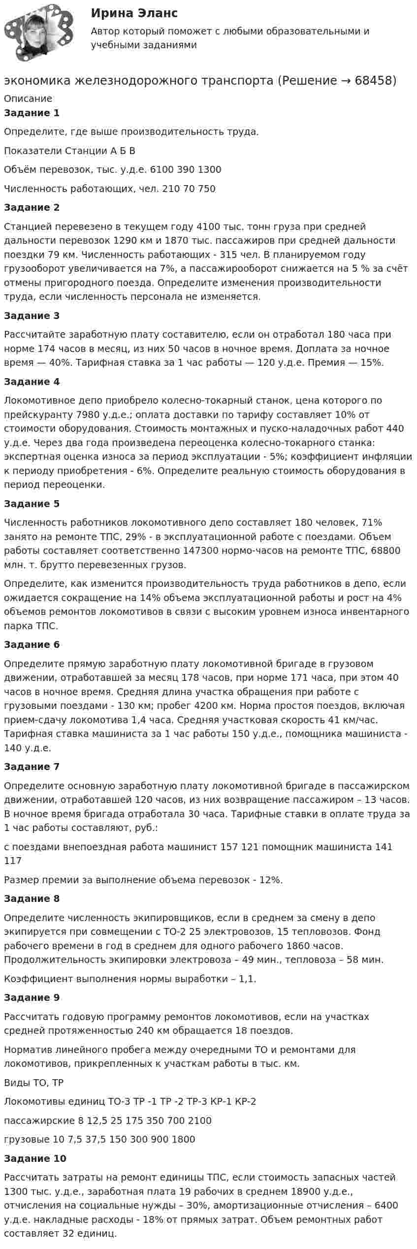     
            Описание
             Задание 1		Определите, где выше производительность труда.  Показатели Станции   А Б В   Объём перевозок, тыс. у.д.е. 6100 390 1300   Численность работающих, чел. 210 70 750 Задание 2		Станцией перевезено в текущем году 4100 тыс. тонн груза при средней дальности перевозок 1290 км и 1870 тыс. пассажиров при средней дальности поездки 79 км. Численность работающих - 315 чел. В планируемом году грузооборот увеличивается на 7%, а пассажирооборот снижается на 5 % за счёт отмены пригородного поезда. Определите изменения производительности труда, если численность персонала не изменяется. Задание 3		Рассчитайте заработную плату составителю, если он отработал 180 часа при норме 174 часов в месяц, из них 50 часов в ночное время. Доплата за ночное время — 40%. Тарифная ставка за 1 час работы — 120 у.д.е. Премия — 15%. Задание 4		Локомотивное депо приобрело колесно-токарный станок, цена которого по прейскуранту 7980 у.д.е.; оплата доставки по тарифу составляет 10% от стоимости оборудования. Стоимость монтажных и пуско-наладочных работ 440 у.д.е. Через два года произведена переоценка колесно-токарного станка: экспертная оценка износа за период эксплуатации - 5%; коэффициент инфляции к периоду приобретения - 6%. Определите реальную стоимость оборудования в период переоценки. Задание 5		Численность работников локомотивного депо составляет 180 человек, 71% занято на ремонте ТПС, 29% - в эксплуатационной работе с поездами. Объем работы составляет соответственно 147300 нормо-часов на ремонте ТПС, 68800 млн. т. брутто перевезенных грузов.	Определите, как изменится производительность труда работников в депо, если ожидается сокращение на 14% объема эксплуатационной работы и рост на 4% объемов ремонтов локомотивов в связи с высоким уровнем износа инвентарного парка ТПС. Задание 6		Определите прямую заработную плату локомотивной бригаде в грузовом движении, отработавшей за месяц 178 часов, при норме 171 часа, при этом 40 часов в ночное время. Средняя длина участка обращения при работе с грузовыми поездами - 130 км; пробег 4200 км. Норма простоя поездов, включая прием-сдачу локомотива 1,4 часа. Средняя участковая скорость 41 км/час. Тарифная ставка машиниста за 1 час работы 150 у.д.е., помощника машиниста - 140 у.д.е. Задание 7		Определите основную заработную плату локомотивной бригаде в пассажирском движении, отработавшей 120 часов, из них возвращение пассажиром – 13 часов. В ночное время бригада отработала 30 часа. Тарифные ставки в оплате труда за 1 час работы составляют, руб.:    с поездами внепоездная работа   машинист 157 121   помощник машиниста 141 117  	 	Размер премии за выполнение объема перевозок - 12%. Задание 8		Определите численность экипировщиков, если в среднем за смену в депо экипируется при совмещении с ТО-2 25 электровозов, 15 тепловозов. Фонд рабочего времени в год в среднем для одного рабочего 1860 часов. Продолжительность экипировки электровоза – 49 мин., тепловоза – 58 мин. Коэффициент выполнения нормы выработки – 1,1. Задание 9		Рассчитать годовую программу ремонтов локомотивов, если на участках средней протяженностью 240 км обращается 18 поездов. 	Норматив линейного пробега между очередными ТО и ремонтами для локомотивов, прикрепленных к участкам работы в тыс. км.  Виды ТО, ТР Локомотивы единиц ТО-3 ТР -1 ТР -2 ТР-3 КР-1 КР-2   пассажирские 8 12,5 25 175 350 700 2100   грузовые 10 7,5 37,5 150 300 900 1800 Задание 10		Рассчитать затраты на ремонт единицы ТПС, если стоимость запасных частей 1300 тыс. у.д.е., заработная плата 19 рабочих в среднем 18900 у.д.е., отчисления на социальные нужды – 30%, амортизационные отчисления – 6400 у.д.е. накладные расходы - 18% от прямых затрат. Объем ремонтных работ составляет 32 единиц.   
            
            
            Экономика ЖД транспортаэкономика железнодорожного транспортаЭкономика заданиеЭкономика. Задание 1. Росдистант ТГУЭкономика. Задание к теме 4 Продукция прелприятия Менеджмент. СИБУПКЭкономика. Задание к теме 5. Затраты предприятия. Менеджмент. СИБУПКЭкономика. Задание к теме 6 Финансовые результаты хозяйственной деятельности предприятияЭкономика государственного и муниципального сектора тест Синергия (все ответы 100 баллов) Итоговый тест ОтличноЭкономика государственного и муниципального сектора (тест с ответами ММА)Экономика государственного и муниципального сектора (тест с ответами Синергия/МОИ/ МТИ /МОСАП)🌞Экономика государственного и муниципального сектора.фмен_БАК  / Итоговый тест / Синергия / МТИ / МосАП. Новые ответы на отлично!💯 Экономика государственного и муниципального сектора.фмен_БАК (ответы на тест Синергия / МОИ / МТИ / МосАП, ноябрь 2023)💯 Экономика государственного и муниципального сектора.фмен_БАК (ответы на тест Синергия / МОИ / МТИ / МосАП, октябрь 2023)Экономика государственного и муниципального сектора.фмен_БАК (тест с ответами Синергия/МОИ/ МТИ /МОСАП)