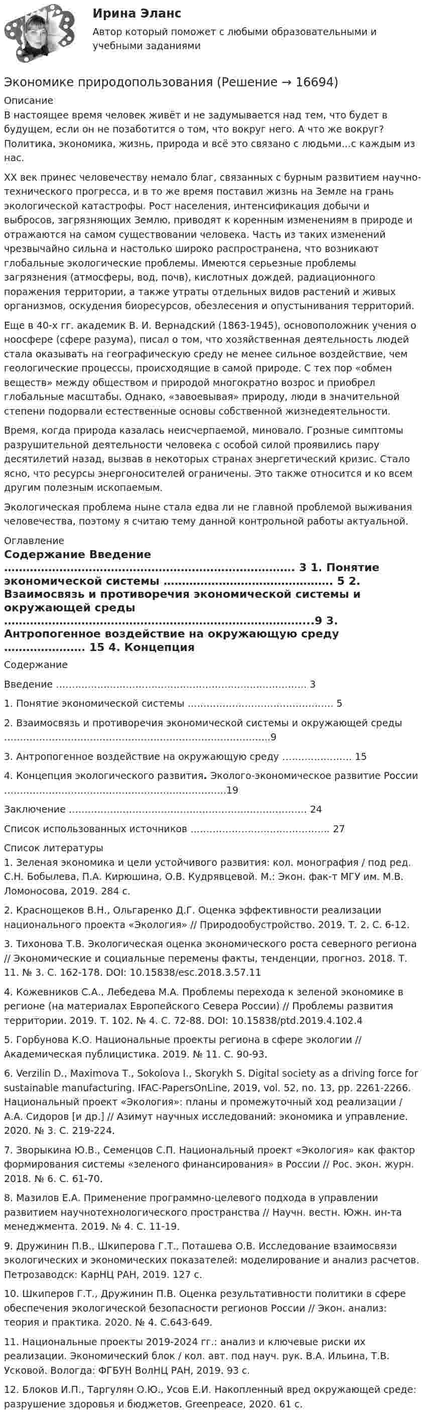     
          Описание
          	В настоящее время человек живёт и не задумывается над тем, что будет в будущем, если он не позаботится о том, что вокруг него. А что же вокруг? Политика, экономика, жизнь, природа и всё это связано с людьми…с каждым из нас.  	XX век принес человечеству немало благ, связанных с бурным развитием научно-технического прогресса, и в то же время поставил жизнь на Земле на грань экологической катастрофы. Рост населения, интенсификация добычи и выбросов, загрязняющих Землю, приводят к коренным изменениям в природе и отражаются на самом существовании человека. Часть из таких изменений чрезвычайно сильна и настолько широко распространена, что возникают глобальные экологические проблемы. Имеются серьезные проблемы загрязнения (атмосферы, вод, почв), кислотных дождей, радиационного поражения территории, а также утраты отдельных видов растений и живых организмов, оскудения биоресурсов, обезлесения и опустынивания территорий.	Еще в 40-х гг. академик В. И. Вернадский (1863-1945), основоположник учения о ноосфере (сфере разума), писал о том, что хозяйственная деятельность людей стала оказывать на географическую среду не менее сильное воздействие, чем геологические процессы, происходящие в самой природе. С тех пор «обмен веществ» между обществом и природой многократно возрос и приобрел глобальные масштабы. Однако, «завоевывая» природу, люди в значительной степени подорвали естественные основы собственной жизнедеятельности.	Время, когда природа казалась неисчерпаемой, миновало. Грозные симптомы разрушительной деятельности человека с особой силой проявились пару десятилетий назад, вызвав в некоторых странах энергетический кризис. Стало ясно, что ресурсы энергоносителей ограничены. Это также относится и ко всем другим полезным ископаемым.	Экологическая проблема ныне стала едва ли не главной проблемой выживания человечества, поэтому я считаю тему данной контрольной работы актуальной. 
          Оглавление
          Содержание   Введение ……………………………………………………………………. 3   1. Понятие экономической системы ………………………………………. 5   2. Взаимосвязь и противоречия экономической системы и окружающей среды ………………………………………………………………………...9   3. Антропогенное воздействие на окружающую среду …………………. 15   4. Концепция экологического развития. Эколого-экономическое развитие России …………………………………………………………….19   Заключение ………………………………………………………………… 24   Список использованных источников …………………………………….. 27  
          Список литературы
          	1. Зеленая экономика и цели устойчивого развития: кол. монография / под ред. С.Н. Бобылева, П.А. Кирюшина, О.В. Кудрявцевой. М.: Экон. фак-т МГУ им. М.В. Ломоносова, 2019. 284 с.	2. Краснощеков В.Н., Ольгаренко Д.Г. Оценка эффективности реализации национального проекта «Экология» // Природообустройство. 2019. Т. 2. С. 6-12.	3. Тихонова Т.В. Экологическая оценка экономического роста северного региона // Экономи­ческие и социальные перемены факты, тенденции, прогноз. 2018. Т. 11. № 3. С. 162-178. DOI: 10.15838/esc.2018.3.57.11	4. Кожевников С.А., Лебедева М.А. Проблемы перехода к зеленой экономике в регионе (на ма­териалах Европейского Севера России) // Проблемы развития территории. 2019. Т. 102. № 4. С. 72-88. DOI: 10.15838/ptd.2019.4.102.4	5. Горбунова К.О. Национальные проекты региона в сфере экологии // Академическая публици­стика. 2019. № 11. С. 90-93.	6.  Verzilin D., Maximova Т., Sokolova I., Skorykh S. Digital society as a driving force for sustainable manu­facturing. IFAC-PapersOnLine, 2019, vol. 52, no. 13, pp. 2261-2266. Национальный проект «Экология»: планы и промежуточный ход реализации / А.А. Сидоров [и др.] // Азимут научных исследований: экономика и управление. 2020. № 3. С. 219-224.	7. Зворыкина Ю.В., Семенцов С.П. Национальный проект «Экология» как фактор формирования системы «зеленого финансирования» в России // Рос. экон. журн. 2018. № 6. C. 61-70.	8. Мазилов Е.А. Применение программно-целевого подхода в управлении развитием научно­технологического пространства // Научн. вестн. Южн. ин-та менеджмента. 2019. № 4. С. 11-19.	9. Дружинин П.В., Шкиперова Г.Т., Поташева О.В. Исследование взаимосвязи экологических и экономических показателей: моделирование и анализ расчетов. Петрозаводск: КарНЦ РАН, 2019. 127 с.	10. Шкиперов Г.Т., Дружинин П.В. Оценка результативности политики в сфере обеспечения экологической безопасности регионов России // Экон. анализ: теория и практика. 2020. № 4. С.643-649.	11. Национальные проекты 2019-2024 гг.: анализ и ключевые риски их реализации. Экономический блок / кол. авт. под науч. рук. В.А. Ильина, Т.В. Усковой. Вологда: ФГБУН ВолНЦ РАН, 2019. 93 с.	12. Блоков И.П., Таргулян О.Ю., Усов Е.И. Накопленный вред окружающей среде: разрушение здоровья и бюджетов. Greenpeace, 2020. 61 с.
            
            
            💯 Экономика энергоресурсов.фмен_БАК (ответы на тест Синергия / МОИ / МТИ / МосАП, ноябрь 2023)Экономике природопользованияЭкономики городского хозяйства и сферы обслуживанияЭкономики здравоохранения.Синергия 2022-2023г.Экономико-математическая модель – это …Экономико-математические методы Вариант 3 (5 заданий по теории игр)Экономико-математические методы и модели (вариант 4, АлтГУ)Экономика,  финансы и кредитЭкономика - Фрейд💯 Экономика [Часть 1-2] (ответы на тесты Синергия / МОИ / МТИ / МосАП, сентябрь 2023)Экономика (эластичность спроса, поведение покупателей)Экономика энергетических рынковЭкономика энергетических рынков тест Синергия 4 семестрЭкономика энергетических рынков (тест с ответами Синергия, МОИ) 4 семестр.  2023 г.