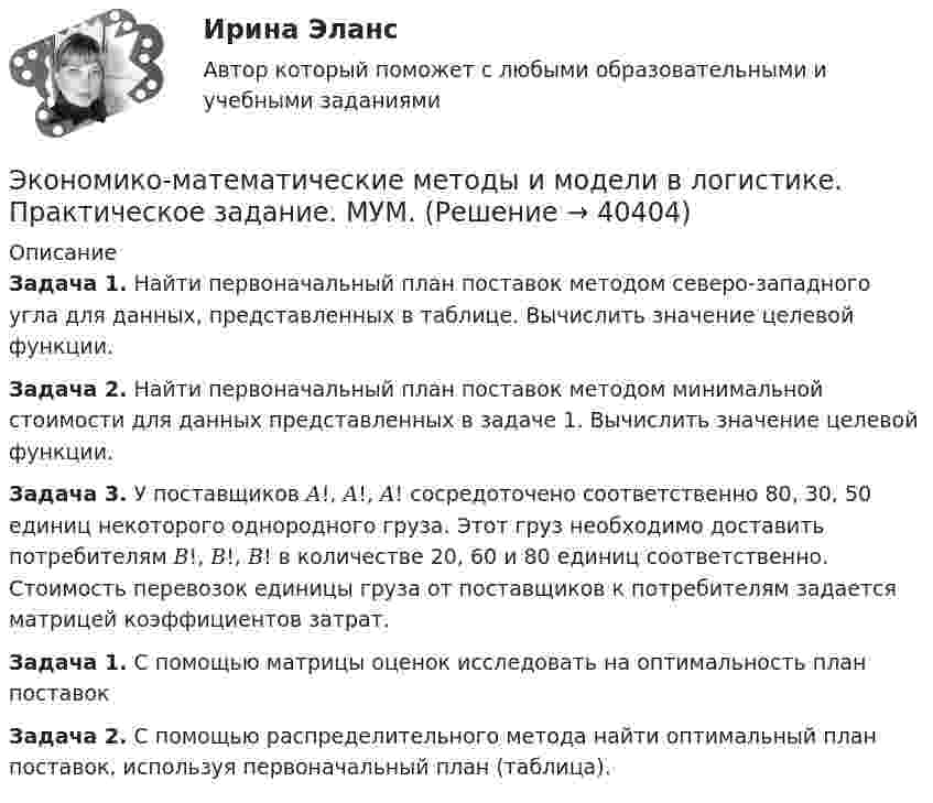      
          Описание
          Задача 1. Найти первоначальный план поставок методом северо-западного угла для данных, представленных в таблице. Вычислить значение целевой функции.Задача 2. Найти первоначальный план поставок методом минимальной стоимости для данных представленных в задаче 1. Вычислить значение целевой функции. Задача 3. У поставщиков 𝐴!, 𝐴!, 𝐴! сосредоточено соответственно 80, 30, 50 единиц некоторого однородного груза. Этот груз необходимо доставить потребителям  𝐵!, 𝐵!, 𝐵! в количестве 20, 60 и 80 единиц соответственно. Стоимость перевозок единицы груза от поставщиков к потребителям задается матрицей коэффициентов затрат.Задача 1. С помощью матрицы оценок исследовать на оптимальность план поставок Задача 2. С помощью распределительного метода найти оптимальный план поставок, используя первоначальный план (таблица).   
            
            
            Экономико-математические методы и модели в логистике ММУ 2023г.Экономико-математические методы и модели в логистике. Практическое задание. МУМ.Экономико-математический практикум Вариант 2Экономико-математический практикум   Вариант № 1Экономико-математическое моделирование и методы оптимизации. Решение 2-х заданий (задача о диете, задача о распределении пахотной земли под посев). Решение в Excel + отчет с описанием решения в Word.Экономико-правовое сопровождение бизнеса/Практические задания/РосдистантЭкономико-правовое сопровождение бизнеса. Росдистант 💯 Экономика энергоресурсов.фмен_БАК (ответы на тест Синергия / МОИ / МТИ / МосАП, ноябрь 2023)Экономике природопользованияЭкономики городского хозяйства и сферы обслуживанияЭкономики здравоохранения.Синергия 2022-2023г.Экономико-математическая модель – это …Экономико-математические методы Вариант 3 (5 заданий по теории игр)Экономико-математические методы и модели (вариант 4, АлтГУ)