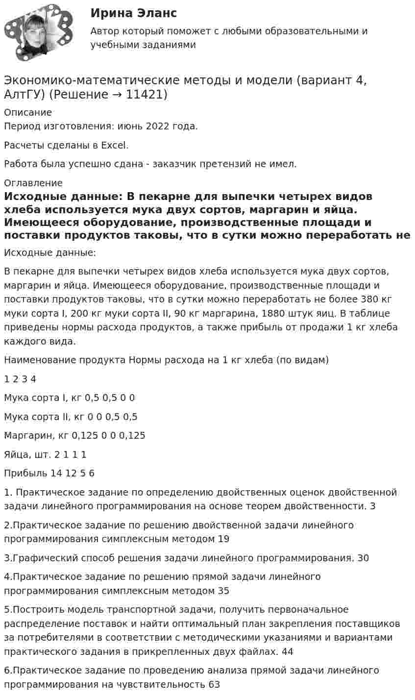      
          Описание
          Период изготовления: июнь 2022 года.Расчеты сделаны в Excel.Работа была успешно сдана - заказчик претензий не имел.  
          Оглавление
          Исходные данные: В пекарне для выпечки четырех видов хлеба используется мука двух сортов, маргарин и яйца. Имеющееся оборудование, производственные площади и поставки продуктов таковы, что в сутки можно переработать не более 380 кг муки сорта I, 200 кг муки сорта II, 90 кг маргарина, 1880 штук яиц. В таблице приведены нормы расхода продуктов, а также прибыль от продажи 1 кг хлеба каждого вида. Наименование продукта Нормы расхода на 1 кг хлеба (по видам) 1 2 3 4Мука сорта I, кг 0,5 0,5 0 0Мука сорта II, кг 0 0 0,5 0,5Маргарин, кг 0,125 0 0 0,125Яйца, шт. 2 1 1 1Прибыль 14 12 5 61. Практическое задание по определению двойственных оценок двойственной задачи линейного программирования на основе теорем двойственности. 32.Практическое задание по  решению двойственной  задачи линейного программирования симплексным методом 193.Графический способ решения задачи линейного программирования. 304.Практическое задание по решению прямой задачи линейного программирования симплексным методом 355.Построить модель транспортной задачи, получить первоначальное распределение поставок и найти оптимальный план закрепления поставщиков за потребителями в соответствии с методическими указаниями и вариантами практического задания в прикрепленных двух файлах. 446.Практическое задание по проведению анализа прямой задачи линейного программирования на чувствительность 63 
            
            
            Экономико-математические методы Вариант 3 (5 заданий по теории игр)Экономико-математические методы и модели (вариант 4, АлтГУ)ЭКОНОМИКОМАТЕМАТИЧЕСКИЕ МЕТОДЫ И МОДЕЛИ В ЛОГИСТИКЕЭкономико-математические методы и модели в логистике ММУ 2023г.Экономико-математические методы и модели в логистике. Практическое задание. МУМ.Экономико-математический практикум Вариант 2Экономико-математический практикум   Вариант № 1Экономика энергетических рынков тест Синергия 4 семестрЭкономика энергетических рынков (тест с ответами Синергия, МОИ) 4 семестр.  2023 г.Экономика энергетических рынков (тест с ответами Синергия, МОИ) 4 семестр. январь 2023 г.💯 Экономика энергоресурсов.фмен_БАК (ответы на тест Синергия / МОИ / МТИ / МосАП, ноябрь 2023)Экономике природопользованияЭкономики городского хозяйства и сферы обслуживанияЭкономики здравоохранения.Синергия 2022-2023г.