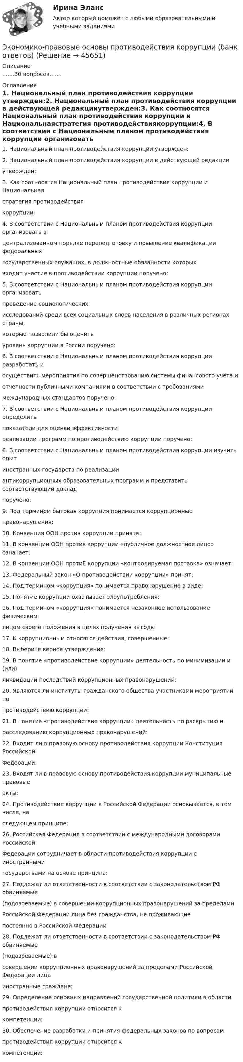      
            Описание
            .......30 вопросов....... 
            Оглавление
            1. Национальный план противодействия коррупции утвержден:2. Национальный план противодействия коррупции в действующей редакцииутвержден:3. Как соотносятся Национальный план противодействия коррупции и Национальнаястратегия противодействиякоррупции:4. В соответствии с Национальным планом противодействия коррупции организовать вцентрализованном порядке переподготовку и повышение квалификации федеральныхгосударственных служащих, в должностные обязанности которыхвходит участие в противодействии коррупции поручено:5. В соответствии с Национальным планом противодействия коррупции организоватьпроведение социологическихисследований среди всех социальных слоев населения в различных регионах страны,которые позволили бы оценитьуровень коррупции в России поручено:6. В соответствии с Национальным планом противодействия коррупции разработать иосуществить мероприятия по совершенствованию системы финансового учета иотчетности публичными компаниями в соответствии с требованиямимеждународных стандартов поручено:7. В соответствии с Национальным планом противодействия коррупции определитьпоказатели для оценки эффективностиреализации программ по противодействию коррупции поручено:8. В соответствии с Национальным планом противодействия коррупции изучить опытиностранных государств по реализацииантикоррупционных образовательных программ и представить соответствующий докладпоручено:9. Под термином бытовая коррупция понимается коррупционныеправонарушения:10. Конвенция ООН против коррупции принята:11. В конвенции ООН против коррупции «публичное должностное лицо» означает:12. В конвенции ООН протиЕ коррупции «контролируемая поставка» означает:13. Федеральный закон «О противодействии коррупции» принят:14. Под термином «коррупция» понимается правонарушение в виде:15. Понятие коррупции охватывает злоупотребления:16. Под термином «коррупция» понимается незаконное использование физическимлицом своего положения в целях получения выгоды17. К коррупционным относятся действия, совершенные:18. Выберите верное утверждение:19. В понятие «противодействие коррупции» деятельность по минимизации и (или)ликвидации последствий коррупционных правонарушений:20. Являются ли институты гражданского общества участниками мероприятий попротиводействию коррупции:21. В понятие «противодействие коррупции» деятельность по раскрытию ирасследованию коррупционных правонарушений:22. Входит ли в правовую основу противодействия коррупции Конституция РоссийскойФедерации:23. Входят ли в правовую основу противодействия коррупции муниципальные правовыеакты:24. Противодействие коррупции в Российской Федерации основывается, в том числе, наследующем принципе:26. Российская Федерация в соответствии с международными договорами РоссийскойФедерации сотрудничает в области противодействия коррупции с иностраннымигосударствами на основе принципа:27. Подлежат ли ответственности в соответствии с законодательством РФ обвиняемые(подозреваемые) в совершении коррупционных правонарушений за пределамиРоссийской Федерации лица без гражданства, не проживающиепостоянно в Российской Федерации28. Подлежат ли ответственности в соответствии с законодательством РФ обвиняемые(подозреваемые) всовершении коррупционных правонарушений за пределами Российской Федерации лицаиностранные граждане:29. Определение основных направлений государственной политики в областипротиводействия коррупции относится ккомпетенции:30. Обеспечение разработки и принятия федеральных законов по вопросампротиводействия коррупции относится ккомпетенции: 
            
            
            Экономико-правовые основы антикризисного управленияЭкономико-правовые основы противодействия коррупции (банк ответов)Экономическая безопасностьЭкономическая безопасность (84 балла)Экономическая безопасность ММУ 2023г.Экономическая безопасность _ ответы на тест Синергия_ 2-й курс _ 90 баллов (27 из 30)💯 Экономическая безопасность (ответы на тест Синергия / МОИ / МТИ / МосАП, ноябрь 2023)Экономико-математические методы и модели в логистике ММУ 2023г.Экономико-математические методы и модели в логистике. Практическое задание. МУМ.Экономико-математический практикум Вариант 2Экономико-математический практикум   Вариант № 1Экономико-математическое моделирование и методы оптимизации. Решение 2-х заданий (задача о диете, задача о распределении пахотной земли под посев). Решение в Excel + отчет с описанием решения в Word.Экономико-правовое сопровождение бизнеса/Практические задания/РосдистантЭкономико-правовое сопровождение бизнеса. Росдистант 