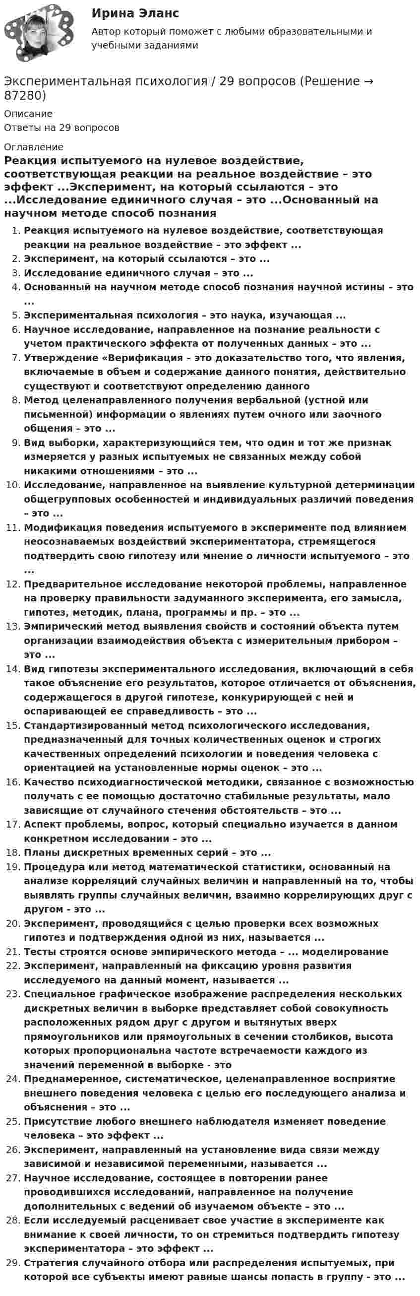      
            Описание
            Ответы на 29 вопросов 
            Оглавление
            Реакция испытуемого на нулевое воздействие, соответствующая реакции на реальное воздействие – это эффект ...Эксперимент, на который ссылаются – это ...Исследование единичного случая – это ...Основанный на научном методе способ познания научной истины – это ...Экспериментальная психология – это наука, изучающая ...Научное исследование, направленное на познание реальности с учетом практического эффекта от полученных данных – это ...Утверждение «Верификация – это доказательство того, что явления, включаемые в объем и содержание данного понятия, действительно существуют и соответствуют определению данногоМетод целенаправленного получения вербальной (устной или письменной) информации о явлениях путем очного или заочного общения – это ...Вид выборки, характеризующийся тем, что один и тот же признак измеряется у разных испытуемых не связанных между собой никакими отношениями – это ...Исследование, направленное на выявление культурной детерминации общегрупповых особенностей и индивидуальных различий поведения – это ...Модификация поведения испытуемого в эксперименте под влиянием неосознаваемых воздействий экспериментатора, стремящегося подтвердить свою гипотезу или мнение о личности испытуемого – это ...Предварительное исследование некоторой проблемы, направленное на проверку правильности задуманного эксперимента, его замысла, гипотез, методик, плана, программы и пр. – это ...Эмпирический метод выявления свойств и состояний объекта путем организации взаимодействия объекта с измерительным прибором – это ...Вид гипотезы экспериментального исследования, включающий в себя такое объяснение его результатов, которое отличается от объяснения, содержащегося в другой гипотезе, конкурирующей с ней и оспаривающей ее справедливость – это ...Стандартизированный метод психологического исследования, предназначенный для точных количественных оценок и строгих качественных определений психологии и поведения человека с ориентацией на установленные нормы оценок – это ...Качество психодиагностической методики, связанное с возможностью получать с ее помощью достаточно стабильные результаты, мало зависящие от случайного стечения обстоятельств – это ...Аспект проблемы, вопрос, который специально изучается в данном конкретном исследовании – это ...Планы дискретных временных серий – это ...Процедура или метод математической статистики, основанный на анализе корреляций случайных величин и направленный на то, чтобы выявлять группы случайных величин, взаимно коррелирующих друг с другом - это ...Эксперимент, проводящийся с целью проверки всех возможных гипотез и подтверждения одной из них, называется ...Тесты строятся основе эмпирического метода – ... моделированиеЭксперимент, направленный на фиксацию уровня развития исследуемого на данный момент, называется ...Специальное графическое изображение распределения нескольких дискретных величин в выборке представляет собой совокупность расположенных рядом друг с другом и вытянутых вверх прямоугольников или прямоугольных в сечении столбиков, высота которых пропорциональна частоте встречаемости каждого из значений переменной в выборке - этоПреднамеренное, систематическое, целенаправленное восприятие внешнего поведения человека с целью его последующего анализа и объяснения – это ...Присутствие любого внешнего наблюдателя изменяет поведение человека – это эффект ...Эксперимент, направленный на установление вида связи между зависимой и независимой переменными, называется ...Научное исследование, состоящее в повторении ранее проводившихся исследований, направленное на получение дополнительных с ведений об изучаемом объекте – это ...Если исследуемый расценивает свое участие в эксперименте как внимание к своей личности, то он стремиться подтвердить гипотезу экспериментатора – это эффект ...Стратегия случайного отбора или распределения испытуемых, при которой все субъекты имеют равные шансы попасть в группу - это ...  
            
            
            Экспериментальная психологияЭкспериментальная психология / 29 вопросов✅ Экспериментальная психология 29 вопросов СИНЕРГИЯ МТИ 2022💯 Экспериментальная психология (все ответы на тест Синергия / МТИ / МосАП, декабрь 2022)💯 Экспериментальная психология (все ответы на тест Синергия / МТИ / МосАП, март 2023)Экспериментальная психология (обучение)💯 Экспериментальная психология (ответы на тест Синергия / МОИ / МТИ / МосАП, октябрь 2023)экономическо-математическое моделированиеЭкон. организации_пр 1-4Эко-эффективность мотивы, определяющие факторы и экономические последствияЭкранирующий маршрутизатор функционирует …Экран находиться на расстоянии L=40 м от точечного монохроматического источника света (lambda=5*10^(-4) мм). На расстоянии a=20 м от источника света помещен экран с ирисовой диафрагмой. При каком радиусе отверстия диафрагмы центр дифракционного изобрЭкранная культура появилась ...Экскурсионные туры во Францию
