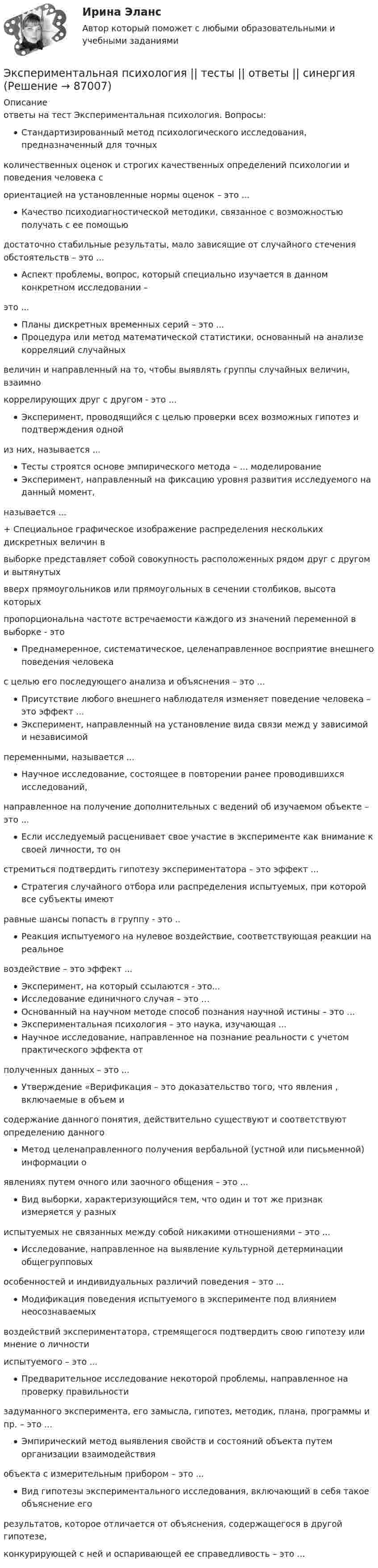     
            Описание
            ответы на тест Экспериментальная психология. Вопросы:Стандартизированный метод психологического исследования, предназначенный для точныхколичественных оценок и строгих качественных определений психологии и поведения человека сориентацией на установленные нормы оценок – это ... Качество психодиагностической методики, связанное с возможностью получать с ее помощьюдостаточно стабильные результаты, мало зависящие от случайного стечения обстоятельств – это ... Аспект проблемы, вопрос, который специально изучается в данном конкретном исследовании –это ... Планы дискретных временных серий – это ... Процедура или метод математической статистики, основанный на анализе корреляций случайныхвеличин и направленный на то, чтобы выявлять группы случайных величин, взаимнокоррелирующих друг с другом - это ... Эксперимент, проводящийся с целью проверки всех возможных гипотез и подтверждения однойиз них, называется ... Тесты строятся основе эмпирического метода – ... моделирование Эксперимент, направленный на фиксацию уровня развития исследуемого на данный момент,называется ... + Специальное графическое изображение распределения нескольких дискретных величин ввыборке представляет собой совокупность расположенных рядом друг с другом и вытянутыхвверх прямоугольников или прямоугольных в сечении столбиков, высота которыхпропорциональна частоте встречаемости каждого из значений переменной в выборке - это Преднамеренное, систематическое, целенаправленное восприятие внешнего поведения человекас целью его последующего анализа и объяснения – это ... Присутствие любого внешнего наблюдателя изменяет поведение человека – это эффект ... Эксперимент, направленный на установление вида связи межд у зависимой и независимойпеременными, называется ... Научное исследование, состоящее в повторении ранее проводившихся исследований,направленное на получение дополнительных с ведений об изучаемом объекте – это ... Если исследуемый расценивает свое участие в эксперименте как внимание к своей личности, то онстремиться подтвердить гипотезу экспериментатора – это эффект ... Стратегия случайного отбора или распределения испытуемых, при которой все субъекты имеютравные шансы попасть в группу - это .. Реакция испытуемого на нулевое воздействие, соответствующая реакции на реальноевоздействие – это эффект ... Эксперимент, на который ссылаются - это... Исследование единичного случая – это … Основанный на научном методе способ познания научной истины – это ... Экспериментальная психология – это наука, изучающая ...Научное исследование, направленное на познание реальности с учетом практического эффекта отполученных данных – это ... Утверждение «Верификация – это доказательство того, что явления , включаемые в объем исодержание данного понятия, действительно существуют и соответствуют определению данного Метод целенаправленного получения вербальной (устной или письменной) информации оявлениях путем очного или заочного общения – это ... Вид выборки, характеризующийся тем, что один и тот же признак измеряется у разныхиспытуемых не связанных между собой никакими отношениями – это ... Исследование, направленное на выявление культурной детерминации общегрупповыхособенностей и индивидуальных различий поведения – это ... Модификация поведения испытуемого в эксперименте под влиянием неосознаваемыхвоздействий экспериментатора, стремящегося подтвердить свою гипотезу или мнение о личностииспытуемого – это ...Предварительное исследование некоторой проблемы, направленное на проверку правильностизадуманного эксперимента, его замысла, гипотез, методик, плана, программы и пр. – это ... Эмпирический метод выявления свойств и состояний объекта путем организации взаимодействияобъекта с измерительным прибором – это ... Вид гипотезы экспериментального исследования, включающий в себя такое объяснение егорезультатов, которое отличается от объяснения, содержащегося в другой гипотезе,конкурирующей с ней и оспаривающей ее справедливость – это ...   
            
            
            Экспериментальная психология  (тест с ответами Синергия/МОИ/ МТИ /МОСАП).Экспериментальная психология || тесты || ответы || синергияЭкспериментальное изучение эмоциональных состояний человекаЭксперимент состоит в случайном формировании разрядов трёхразрядного двоичного счётчика. Какова вероятность того, что выпадет хотя бы одна единица? Эксперименты Р. Лапьера были направлены на изучение:Экспертиза качества непродовольственных товаров.  Идентификация непродовольственных товаровЭкспертиза огнестрельного оружия  на тему «Классификация огнестрельного оружия»Экспериментальная психология (обучение)💯 Экспериментальная психология (ответы на тест Синергия / МОИ / МТИ / МосАП, октябрь 2023)Экспериментальная психология. Ответы.Тесты. РосдистантЭкспериментальная психология Практическая работа ММУ Экспериментальная психология синергияЭкспериментальная психология Синергия 4 курс 7 семестрЭкспериментальная психология Синергия 91 балл