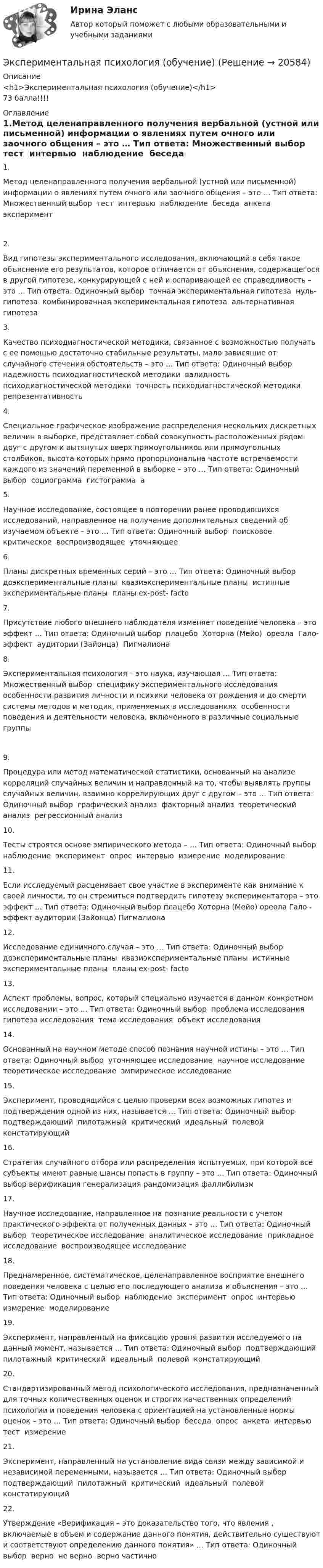      
          Описание
          <h1>Экспериментальная психология (обучение)</h1>73 балла!!!! 
          Оглавление
          1.Метод целенаправленного получения вербальной (устной или письменной) информации о явлениях путем очного или заочного общения – это … Тип ответа: Множественный выбор ￼ тест ￼ интервью ￼ наблюдение ￼ беседа ￼ анкета ￼ эксперимент2.Вид гипотезы экспериментального исследования, включающий в себя такое объяснение его результатов, которое отличается от объяснения, содержащегося в другой гипотезе, конкурирующей с ней и оспаривающей ее справедливость – это … Тип ответа: Одиночный выбор ￼ точная экспериментальная гипотеза ￼ нуль-гипотеза ￼ комбинированная экспериментальная гипотеза ￼ альтернативная гипотеза3.Качество психодиагностической методики, связанное с возможностью получать с ее помощью достаточно стабильные результаты, мало зависящие от случайного стечения обстоятельств – это … Тип ответа: Одиночный выбор ￼ надежность психодиагностической методики ￼ валидность психодиагностической методики ￼ точность психодиагностической методики ￼ репрезентативность4.Специальное графическое изображение распределения нескольких дискретных величин в выборке, представляет собой совокупность расположенных рядом друг с другом и вытянутых вверх прямоугольников или прямоугольных столбиков, высота которых прямо пропорциональна частоте встречаемости каждого из значений переменной в выборке – это … Тип ответа: Одиночный выбор ￼ социограмма ￼ гистограмма ￼ а5.Научное исследование, состоящее в повторении ранее проводившихся исследований, направленное на получение дополнительных сведений об изучаемом объекте – это … Тип ответа: Одиночный выбор ￼ поисковое ￼ критическое ￼ воспроизводящее ￼ уточняющее6.Планы дискретных временных серий – это … Тип ответа: Одиночный выбор ￼ доэкспериментальные планы ￼ квазиэкспериментальные планы ￼ истинные экспериментальные планы ￼ планы ex-post- facto7.Присутствие любого внешнего наблюдателя изменяет поведение человека – это эффект … Тип ответа: Одиночный выбор ￼ плацебо ￼ Хоторна (Мейо) ￼ ореола ￼ Гало- эффект ￼ аудитории (Зайонца) ￼ Пигмалиона8.Экспериментальная психология – это наука, изучающая … Тип ответа: Множественный выбор ￼ специфику экспериментального исследования ￼ особенности развития личности и психики человека от рождения и до смерти ￼ системы методов и методик, применяемых в исследованиях ￼ особенности поведения и деятельности человека, включенного в различные социальные группы9.Процедура или метод математической статистики, основанный на анализе корреляций случайных величин и направленный на то, чтобы выявлять группы случайных величин, взаимно коррелирующих друг с другом – это … Тип ответа: Одиночный выбор ￼ графический анализ ￼ факторный анализ ￼ теоретический анализ ￼ регрессионный анализ10.Тесты строятся основе эмпирического метода – … Тип ответа: Одиночный выбор ￼ наблюдение ￼ эксперимент ￼ опрос ￼ интервью ￼ измерение ￼ моделирование11.Если исследуемый расценивает свое участие в эксперименте как внимание к своей личности, то он стремиться подтвердить гипотезу экспериментатора – это эффект … Тип ответа: Одиночный выбор плацебо Хоторна (Мейо) ореола Гало - эффект аудитории (Зайонца) Пигмалиона12.Исследование единичного случая – это … Тип ответа: Одиночный выбор ￼ доэкспериментальные планы ￼ квазиэкспериментальные планы ￼ истинные экспериментальные планы ￼ планы ex-post- facto13.Аспект проблемы, вопрос, который специально изучается в данном конкретном исследовании – это … Тип ответа: Одиночный выбор ￼ проблема исследования ￼ гипотеза исследования ￼ тема исследования ￼ объект исследования14.Основанный на научном методе способ познания научной истины – это … Тип ответа: Одиночный выбор ￼ уточняющее исследование ￼ научное исследование ￼ теоретическое исследование ￼ эмпирическое исследование15.Эксперимент, проводящийся с целью проверки всех возможных гипотез и подтверждения одной из них, называется … Тип ответа: Одиночный выбор ￼ подтверждающий ￼ пилотажный ￼ критический ￼ идеальный ￼ полевой ￼ констатирующий16.Стратегия случайного отбора или распределения испытуемых, при которой все субъекты имеют равные шансы попасть в группу – это … Тип ответа: Одиночный выбор верификация генерализация рандомизация фаллибилизм17.Научное исследование, направленное на познание реальности с учетом практического эффекта от полученных данных – это … Тип ответа: Одиночный выбор ￼ теоретическое исследование ￼ аналитическое исследование ￼ прикладное исследование ￼ воспроизводящее исследование18.Преднамеренное, систематическое, целенаправленное восприятие внешнего поведения человека с целью его последующего анализа и объяснения – это … Тип ответа: Одиночный выбор ￼ наблюдение ￼ эксперимент ￼ опрос ￼ интервью ￼ измерение ￼ моделирование19.Эксперимент, направленный на фиксацию уровня развития исследуемого на данный момент, называется … Тип ответа: Одиночный выбор ￼ подтверждающий ￼ пилотажный ￼ критический ￼ идеальный ￼ полевой ￼ констатирующий20.Стандартизированный метод психологического исследования, предназначенный для точных количественных оценок и строгих качественных определений психологии и поведения человека с ориентацией на установленные нормы оценок – это … Тип ответа: Одиночный выбор ￼ беседа ￼ опрос ￼ анкета ￼ интервью ￼ тест ￼ измерение21.Эксперимент, направленный на установление вида связи между зависимой и независимой переменными, называется … Тип ответа: Одиночный выбор ￼ подтверждающий ￼ пилотажный ￼ критический ￼ идеальный ￼ полевой ￼ констатирующий22.Утверждение «Верификация – это доказательство того, что явления , включаемые в объем и содержание данного понятия, действительно существуют и соответствуют определению данного понятия» … Тип ответа: Одиночный выбор ￼ верно ￼ не верно ￼ верно частично 
            
            
            💯 Экспериментальная психология (все ответы на тест Синергия / МТИ / МосАП, март 2023)Экспериментальная психология (обучение)💯 Экспериментальная психология (ответы на тест Синергия / МОИ / МТИ / МосАП, октябрь 2023)Экспериментальная психология. Ответы.Тесты. РосдистантЭкспериментальная психология Практическая работа ММУ Экспериментальная психология синергияЭкспериментальная психология Синергия 4 курс 7 семестрЭкран находиться на расстоянии L=40 м от точечного монохроматического источника света (lambda=5*10^(-4) мм). На расстоянии a=20 м от источника света помещен экран с ирисовой диафрагмой. При каком радиусе отверстия диафрагмы центр дифракционного изобрЭкранная культура появилась ...Экскурсионные туры во ФранциюЭкспериментальная психологияЭкспериментальная психологияЭкспериментальная психология / 29 вопросов✅ Экспериментальная психология 29 вопросов СИНЕРГИЯ МТИ 2022