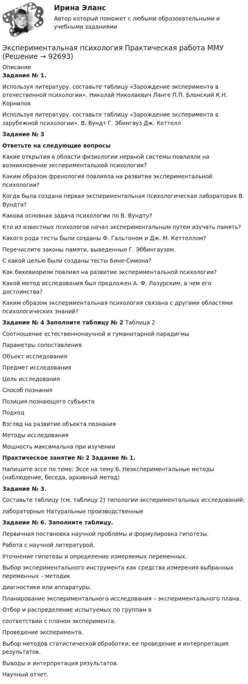     
            Описание
            Задание № 1. Используя литературу, составьте таблицу «Зарождение эксперимента в отечественной психологии».  Николай Николаевич Ланге   П.П. Блонский   К.Н. Корнилов  Используя литературу, составьте таблицу «Зарождение эксперимента в зарубежной психологии».   В. Вундт   Г. Эбингауз   Дж. КеттеллЗадание № 3Ответьте на следующие вопросыКакие открытия в области физиологии нервной системы повлияли на возникновение экспериментальной психологии? Каким образом френология повлияла на развитие экспериментальной психологии?Когда была создана первая экспериментальная психологическая лаборатория В. Вундта?Какова основная задача психологии по В. Вундту?Кто из известных психологов начал экспериментальным путем изучать память? Какого рода тесты были созданы Ф. Гальтоном и Дж. М. Кеттеллом?Перечислите законы памяти, выведенные Г. Эббингаузом.С какой целью были созданы тесты Бине-Симона?Как бихевиоризм повлиял на развитие экспериментальной психологии?Какой метод исследования был предложен А. Ф. Лазурским, в чем его достоинства?Каким образом экспериментальная психология связана с другими областями психологических знаний?Задание № 4 Заполните таблицу № 2  Таблица 2Соотношение естественнонаучной и гуманитарной парадигмы  Параметры сопоставления   Объект исследования   Предмет исследования   Цель исследования   Способ познания   Позиция познающего субъекта   Подход   Взгляд на развитие объекта познания   Методы исследования   Мощность максимальна при изучении Практическое занятие № 2  Задание № 1. Напишите эссе по теме: Эссе на тему 6. Неэкспериментальные методы (наблюдение, беседа, архивный метод) Задание № 3. Составьте таблицу (см. таблицу 2) типологии экспериментальных исследований:  лабораторные    Натуральные производственные Задание № 6. Заполните таблицу.   Первичная постановка научной проблемы и формулировка гипотезы.   Работа с научной литературой.   Уточнение гипотезы и определение измеряемых переменных.   Выбор экспериментального инструмента как средства измерения выбранных переменных – методикдиагностики или аппаратуры.   Планирование экспериментального исследования – экспериментального плана.   Отбор и распределение испытуемых по группам всоответствии с планом эксперимента.   Проведение эксперимента.   Выбор методов статистической обработки, ее проведение и интерпретация результатов.   Выводы и интерпретация результатов.   Научный отчет.   
            
            
            Экспериментальная психология. Ответы.Тесты. РосдистантЭкспериментальная психология Практическая работа ММУ Экспериментальная психология синергияЭкспериментальная психология Синергия 4 курс 7 семестрЭкспериментальная психология Синергия 91 баллЭкспериментальная психология (тест с ответами Синергия/МОИ/МТИ/МосАП)Экспериментальная психология  (тест с ответами Синергия/МОИ/ МТИ /МОСАП).Экспериментальная психологияЭкспериментальная психологияЭкспериментальная психология / 29 вопросов✅ Экспериментальная психология 29 вопросов СИНЕРГИЯ МТИ 2022💯 Экспериментальная психология (все ответы на тест Синергия / МТИ / МосАП, декабрь 2022)💯 Экспериментальная психология (все ответы на тест Синергия / МТИ / МосАП, март 2023)Экспериментальная психология (обучение)