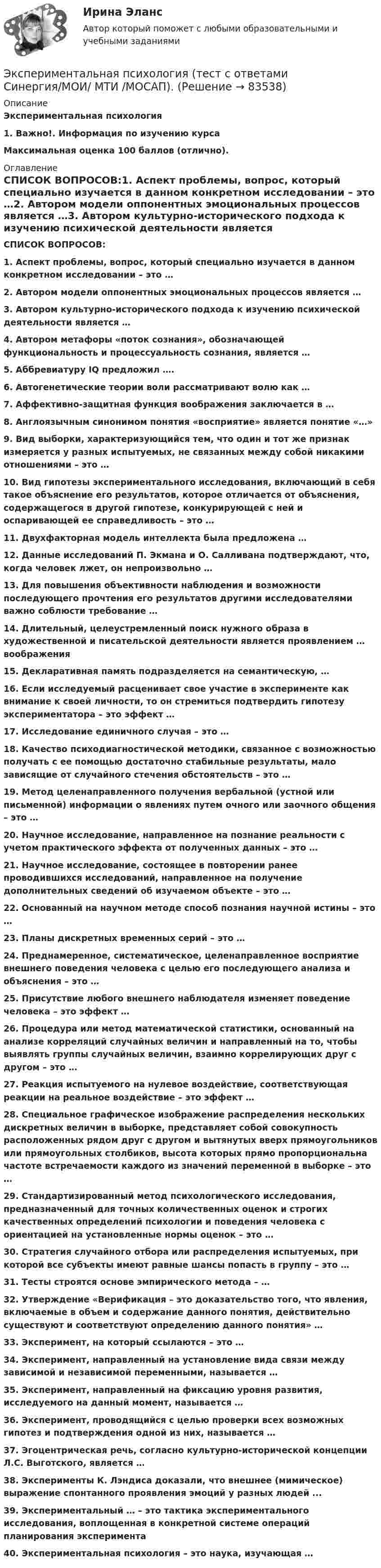      
            Описание
            Экспериментальная психология1.             Важно!. Информация по изучению курса Максимальная оценка 100 баллов (отлично). 
            Оглавление
             СПИСОК ВОПРОСОВ:1.  Аспект проблемы, вопрос, который специально изучается в данном конкретном исследовании – это …2.  Автором модели оппонентных эмоциональных процессов является …3.  Автором культурно-исторического подхода к изучению психической деятельности является …4.  Автором метафоры «поток сознания», обозначающей функциональность и процессуальность сознания, является …5.  Аббревиатуру IQ предложил ….6.  Автогенетические теории воли рассматривают волю как …7.  Аффективно-защитная функция воображения заключается в …8.  Англоязычным синонимом понятия «восприятие» является понятие «…»9.  Вид выборки, характеризующийся тем, что один и тот же признак измеряется у разных испытуемых, не связанных между собой никакими отношениями – это …10.                Вид гипотезы экспериментального исследования, включающий в себя такое объяснение его результатов, которое отличается от объяснения, содержащегося в другой гипотезе, конкурирующей с ней и оспаривающей ее справедливость – это …11.                Двухфакторная модель интеллекта была предложена …12.                Данные исследований П. Экмана и О. Салливана подтверждают, что, когда человек лжет, он непроизвольно …13.                Для повышения объективности наблюдения и возможности последующего прочтения его результатов другими исследователями важно соблюсти требование …14.                Длительный, целеустремленный поиск нужного образа в художественной и писательской деятельности является проявлением … воображения15.                Декларативная память подразделяется на семантическую, …16.                Если исследуемый расценивает свое участие в эксперименте как внимание к своей личности, то он стремиться подтвердить гипотезу экспериментатора – это эффект …17.                Исследование единичного случая – это …18.                Качество психодиагностической методики, связанное с возможностью получать с ее помощью достаточно стабильные результаты, мало зависящие от случайного стечения обстоятельств – это …19.                Метод целенаправленного получения вербальной (устной или письменной) информации о явлениях путем очного или заочного общения – это …20.                Научное исследование, направленное на познание реальности с учетом практического эффекта от полученных данных – это …21.                Научное исследование, состоящее в повторении ранее проводившихся исследований, направленное на получение дополнительных сведений об изучаемом объекте – это …22.                Основанный на научном методе способ познания научной истины – это …23.                Планы дискретных временных серий – это …24.                Преднамеренное, систематическое, целенаправленное восприятие внешнего поведения человека с целью его последующего анализа и объяснения – это …25.                Присутствие любого внешнего наблюдателя изменяет поведение человека – это эффект …26.                Процедура или метод математической статистики, основанный на анализе корреляций случайных величин и направленный на то, чтобы выявлять группы случайных величин, взаимно коррелирующих друг с другом – это …27.                Реакция испытуемого на нулевое воздействие, соответствующая реакции на реальное воздействие – это эффект …28.                Специальное графическое изображение распределения нескольких дискретных величин в выборке, представляет собой совокупность расположенных рядом друг с другом и вытянутых вверх прямоугольников или прямоугольных столбиков, высота которых прямо пропорциональна частоте встречаемости каждого из значений переменной в выборке – это …29.                Стандартизированный метод психологического исследования, предназначенный для точных количественных оценок и строгих качественных определений психологии и поведения человека с ориентацией на установленные нормы оценок – это …30.                Стратегия случайного отбора или распределения испытуемых, при которой все субъекты имеют равные шансы попасть в группу – это …31.                Тесты строятся основе эмпирического метода – …32.                Утверждение «Верификация – это доказательство того, что явления, включаемые в объем и содержание данного понятия, действительно существуют и соответствуют определению данного понятия» …33.                Эксперимент, на который ссылаются – это …34.                Эксперимент, направленный на установление вида связи между зависимой и независимой переменными, называется …35.                Эксперимент, направленный на фиксацию уровня развития, исследуемого на данный момент, называется …36.                Эксперимент, проводящийся с целью проверки всех возможных гипотез и подтверждения одной из них, называется …37.                Эгоцентрическая речь, согласно культурно-исторической концепции Л.С. Выготского, является …38.                Эксперименты К. Лэндиса доказали, что внешнее (мимическое) выражение спонтанного проявления эмоций у разных людей ...39.                Экспериментальный … – это тактика экспериментального исследования, воплощенная в конкретной системе операций планирования эксперимента40.                Экспериментальная психология – это наука, изучающая …  
            
            
            Экспериментальная психология (тест с ответами Синергия/МОИ/МТИ/МосАП)Экспериментальная психология  (тест с ответами Синергия/МОИ/ МТИ /МОСАП).Экспериментальная психология || тесты || ответы || синергияЭкспериментальное изучение эмоциональных состояний человекаЭксперимент состоит в случайном формировании разрядов трёхразрядного двоичного счётчика. Какова вероятность того, что выпадет хотя бы одна единица? Эксперименты Р. Лапьера были направлены на изучение:Экспертиза качества непродовольственных товаров.  Идентификация непродовольственных товаров💯 Экспериментальная психология (все ответы на тест Синергия / МТИ / МосАП, март 2023)Экспериментальная психология (обучение)💯 Экспериментальная психология (ответы на тест Синергия / МОИ / МТИ / МосАП, октябрь 2023)Экспериментальная психология. Ответы.Тесты. РосдистантЭкспериментальная психология Практическая работа ММУ Экспериментальная психология синергияЭкспериментальная психология Синергия 4 курс 7 семестр