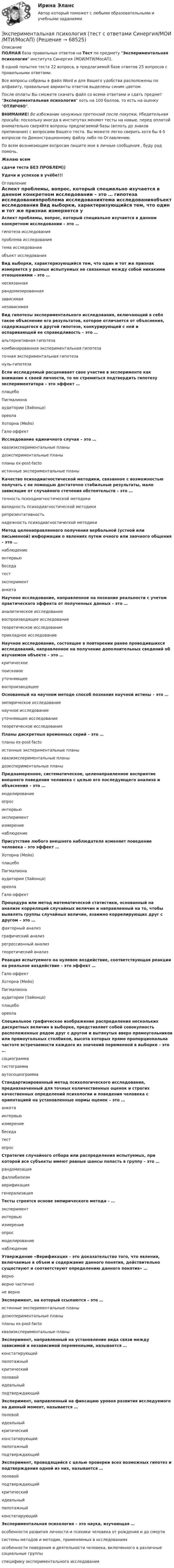     
            Описание
            ПОЛНАЯ база правильных ответов на Тест по предмету Экспериментальная психология института Синергия (МОИ/МТИ/МосАП).В одной попытке теста 22 вопроса, в предлагаемой базе ответов 25 вопросов с правильными ответами.Все вопросы собраны в файл Word и для Вашего удобства расположены по алфавиту, правильные варианты ответов выделены синим цветом.После оплаты Вы сможете скачать файл со всеми ответами и сдать предмет Экспериментальная психология хоть на 100 баллов, то есть на оценку ОТЛИЧНО.ВНИМАНИЕ! Во избежание ненужных претензий после покупки, Убедительная просьба: поскольку иногда в институтах меняют тесты на новые, перед оплатой внимательно сверяйте вопросы предлагаемой базы (вплоть до знаков препинания) с вопросами Вашего теста. Вы можете легко сверить хотя бы 4-5 вопросов по Демонстрационному файлу либо по Оглавлению.По всем возникающим вопросам пишите мне в личные сообщения , буду рад помочь.Желаю всемсдачи теста БЕЗ ПРОБЛЕМ))Удачи и успехов в учёбе!!! 
            Оглавление
             Аспект проблемы, вопрос, который специально изучается в данном конкретном исследовании – это … гипотеза исследованияпроблема исследованиятема исследованияобъект исследования Вид выборки, характеризующийся тем, что один и тот же признак измеряется у разных испытуемых не связанных между собой никакими отношениями – это … несвязаннаярандомизированнаязависимаянезависимая Вид гипотезы экспериментального исследования, включающий в себя такое объяснение его результатов, которое отличается от объяснения, содержащегося в другой гипотезе, конкурирующей с ней и оспаривающей ее справедливость – это … альтернативная гипотезакомбинированная экспериментальная гипотезаточная экспериментальная гипотезануль-гипотеза Если исследуемый расценивает свое участие в эксперименте как внимание к своей личности, то он стремиться подтвердить гипотезу экспериментатора – это эффект … плацебоПигмалионааудитории (Зайонца)ореолаХоторна (Мейо)Гало-эффект Исследование единичного случая – это … квазиэкспериментальные планыдоэкспериментальные планыпланы ex-post-factoистинные экспериментальные планы Качество психодиагностической методики, связанное с возможностью получать с ее помощью достаточно стабильные результаты, мало зависящие от случайного стечения обстоятельств – это … точность психодиагностической методикивалидность психодиагностической методикирепрезентативностьнадежность психодиагностической методики Метод целенаправленного получения вербальной (устной или письменной) информации о явлениях путем очного или заочного общения – это … наблюдениеинтервьюбеседатестэкспериментанкета Научное исследование, направленное на познание реальности с учетом практического эффекта от полученных данных – это … аналитическое исследованиевоспроизводящее исследованиетеоретическое исследованиеприкладное исследование Научное исследование, состоящее в повторении ранее проводившихся исследований, направленное на получение дополнительных сведений об изучаемом объекте – это … критическоепоисковоеуточняющеевоспроизводящее Основанный на научном методе способ познания научной истины – это … эмпирическое исследованиенаучное исследованиеуточняющее исследованиетеоретическое исследование Планы дискретных временных серий – это … планы ex-post-factoистинные экспериментальные планыквазиэкспериментальные планыдоэкспериментальные планы Преднамеренное, систематическое, целенаправленное восприятие внешнего поведения человека с целью его последующего анализа и объяснения – это … моделированиеопросинтервьюэкспериментизмерениенаблюдение Присутствие любого внешнего наблюдателя изменяет поведение человека – это эффект … Хоторна (Мейо)плацебоПигмалионааудитории (Зайонца)ореолаГало-эффект Процедура или метод математической статистики, основанный на анализе корреляций случайных величин и направленный на то, чтобы выявлять группы случайных величин, взаимно коррелирующих друг с другом – это … факторный анализграфический анализрегрессионный анализтеоретический анализ Реакция испытуемого на нулевое воздействие, соответствующая реакции на реальное воздействие – это эффект … Гало-эффектХоторна (Мейо)Пигмалионааудитории (Зайонца)плацебоореола Специальное графическое изображение распределения нескольких дискретных величин в выборке, представляет собой совокупность расположенных рядом друг с другом и вытянутых вверх прямоугольников или прямоугольных столбиков, высота которых прямо пропорциональна частоте встречаемости каждого из значений переменной в выборке – это … социограммагистограммааутосоциограмма Стандартизированный метод психологического исследования, предназначенный для точных количественных оценок и строгих качественных определений психологии и поведения человека с ориентацией на установленные нормы оценок – это … анкетаинтервьюизмерениебеседатестопрос Стратегия случайного отбора или распределения испытуемых, при которой все субъекты имеют равные шансы попасть в группу – это … рандомизацияфаллибилизмверификациягенерализация Тесты строятся основе эмпирического метода – … экспериментинтервьюизмерениеопросмоделированиенаблюдение Утверждение «Верификация – это доказательство того, что явления, включаемые в объем и содержание данного понятия, действительно существуют и соответствуют определению данного понятия» … верноверно частичноне верно Эксперимент, на который ссылаются – это … истинные экспериментальные планыдоэкспериментальные планыпланы ex-post-factoквазиэкспериментальные планы Эксперимент, направленный на установление вида связи между зависимой и независимой переменными, называется … констатирующийпилотажныйкритическийполевойидеальныйподтверждающий Эксперимент, направленный на фиксацию уровня развития исследуемого на данный момент, называется … полевойидеальныйкритическийконстатирующийпилотажныйподтверждающий Эксперимент, проводящийся с целью проверки всех возможных гипотез и подтверждения одной из них, называется … полевойподтверждающийкритическийидеальныйпилотажныйконстатирующий Экспериментальная психология – это наука, изучающая … особенности развития личности и психики человека от рождения и до смертисистемы методов и методик, применяемых в исследованияхособенности поведения и деятельности человека, включенного в различные социальные группыспецифику экспериментального исследования  
            
            
            Экспериментальная психология Синергия 91 баллЭкспериментальная психология (тест с ответами Синергия/МОИ/МТИ/МосАП)Экспериментальная психология  (тест с ответами Синергия/МОИ/ МТИ /МОСАП).Экспериментальная психология || тесты || ответы || синергияЭкспериментальное изучение эмоциональных состояний человекаЭксперимент состоит в случайном формировании разрядов трёхразрядного двоичного счётчика. Какова вероятность того, что выпадет хотя бы одна единица? Эксперименты Р. Лапьера были направлены на изучение:💯 Экспериментальная психология (все ответы на тест Синергия / МТИ / МосАП, декабрь 2022)💯 Экспериментальная психология (все ответы на тест Синергия / МТИ / МосАП, март 2023)Экспериментальная психология (обучение)💯 Экспериментальная психология (ответы на тест Синергия / МОИ / МТИ / МосАП, октябрь 2023)Экспериментальная психология. Ответы.Тесты. РосдистантЭкспериментальная психология Практическая работа ММУ Экспериментальная психология синергия