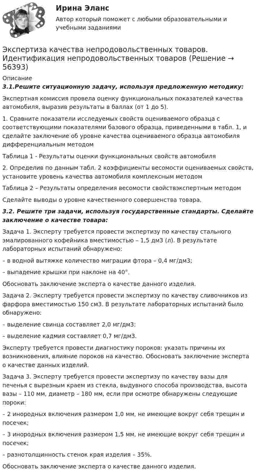      
            Описание
            3.1.Решите ситуационную задачу, используя предложенную методику: 	Экспертная комиссия провела оценку функциональных показателей качества автомобиля, выразив результаты в баллах (от 1 до 5).	1. Сравните показатели исследуемых свойств оцениваемого образца с соответствующими показателями базового образца, приведенными в табл. 1, и сделайте заключение об уровне качества оцениваемого образца автомобиля дифференциальным методом 	Таблица 1 - Результаты оценки функциональных свойств автомобиля	2. Определив по данным табл. 2 коэффициенты весомости оцениваемых свойств, установите уровень качества автомобиля комплексным методом 	Таблица 2 – Результаты определения весомости свойствэкспертным методом	Сделайте выводы о уровне качественного совершенства товара.3.2. Решите три задачи, используя государственные стандарты. Сделайте заключение о качестве товара:	Задача 1. Эксперту требуется провести экспертизу по качеству стального эмалированного кофейника вместимостью – 1,5 дм3 (л). В результате лабораторных испытаний обнаружено: 	– в водной вытяжке количество миграции фтора – 0,4 мг/дм3; 	– выпадение крышки при наклоне на 40°. 	Обосновать заключение эксперта о качестве данного изделия. 	Задача 2. Эксперту требуется провести экспертизу по качеству сливочников из фарфора вместимостью 150 см3. В результате лабораторных испытаний было обнаружено: 	– выделение свинца составляет 2,0 мг/дм3; 	– выделение кадмия составляет 0,7 мг/дм3.	Эксперту требуется провести диагностику пороков: указать причины их возникновения, влияние пороков на качество. Обосновать заключение эксперта о качестве данных изделий. 	Задача 3. Эксперту требуется провести экспертизу по качеству вазы для печенья с вырезным краем из стекла, выдувного способа производства, высота вазы – 110 мм, диаметр – 180 мм, если при осмотре обнаружены следующие пороки: 	– 2 инородных включения размером 1,0 мм, не имеющие вокруг себя трещин и посечек; 	– 3 инородных включения размером 1,5 мм, не имеющие вокруг себя трещин и посечек; 	– разнотолщинность стенок края изделия – 35%.	Обосновать заключение эксперта о качестве данного изделия.    
            
            
            Эксперименты Р. Лапьера были направлены на изучение:Экспертиза качества непродовольственных товаров.  Идентификация непродовольственных товаровЭкспертиза огнестрельного оружия  на тему «Классификация огнестрельного оружия»экспертиза половых преступленийЭКСПЕРТИЗА ПРОЕКТОВ  ВАРИАНТ 2 ТУЛГУЭКСПЕРТИЗА ПРОЕКТОВ РЕШЕНИЕ 4 ЗАДАЧИ ВАРИАНТ 2 ТУЛГУЭкспертиза текстильных изделий на тему  «Современные виды синтетических волокон»Экспериментальная психология синергияЭкспериментальная психология Синергия 4 курс 7 семестрЭкспериментальная психология Синергия 91 баллЭкспериментальная психология (тест с ответами Синергия/МОИ/МТИ/МосАП)Экспериментальная психология  (тест с ответами Синергия/МОИ/ МТИ /МОСАП).Экспериментальная психология || тесты || ответы || синергияЭкспериментальное изучение эмоциональных состояний человека