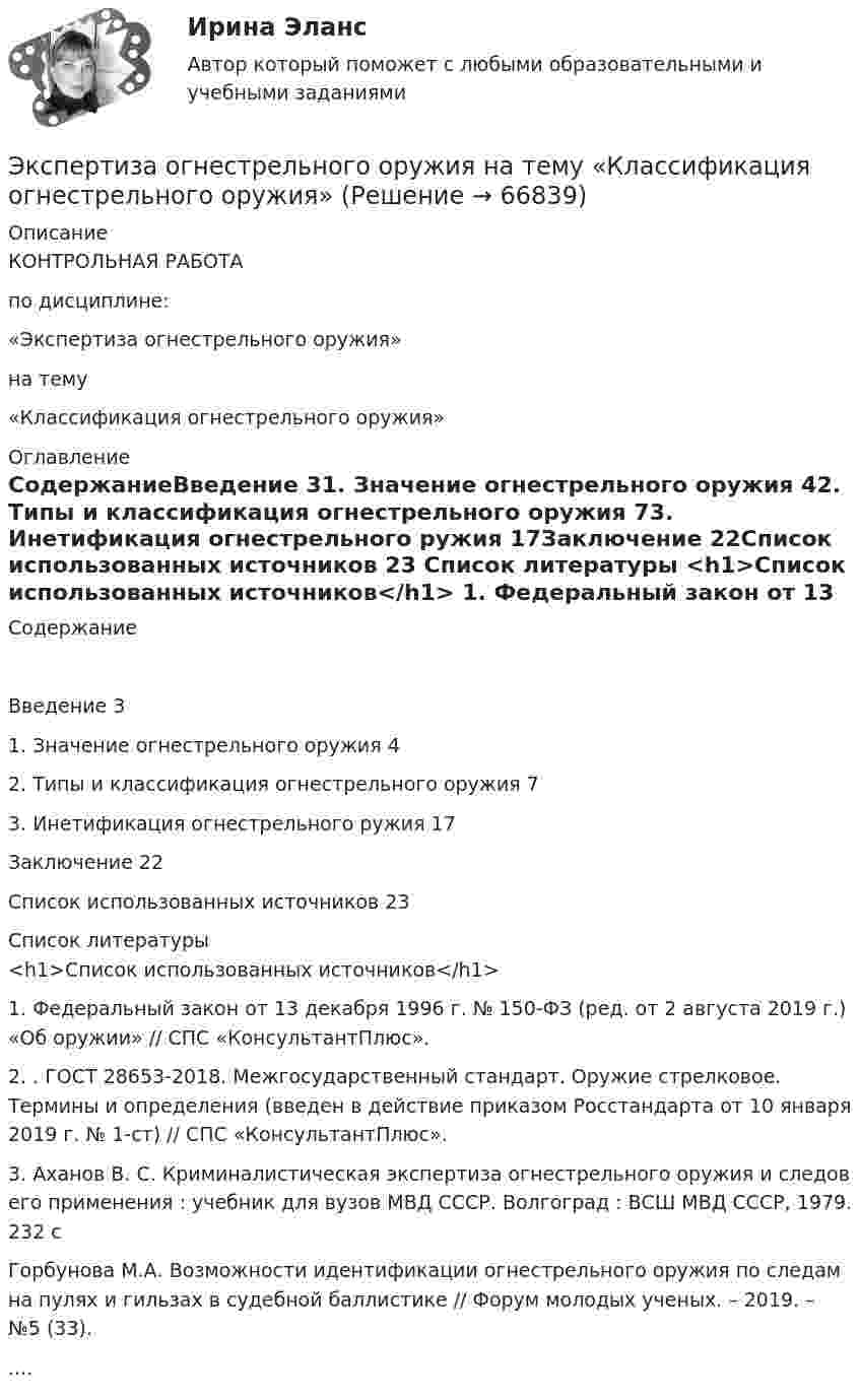      
            Описание
            КОНТРОЛЬНАЯ РАБОТАпо дисциплине:«Экспертиза огнестрельного оружия» на тему«Классификация огнестрельного оружия»  
            Оглавление
            СодержаниеВведение	31.	Значение огнестрельного оружия	42. Типы и классификация огнестрельного оружия	73. Инетификация огнестрельного ружия	17Заключение	22Список использованных источников	23 
            Список литературы
            <h1>Список использованных источников</h1> 1.    Федеральный закон от 13 декабря 1996 г. № 150-ФЗ (ред. от 2 августа 2019 г.) «Об оружии» // СПС «КонсультантПлюс».2.    . ГОСТ 28653-2018. Межгосударственный стандарт. Оружие стрелковое. Термины и определения (введен в действие приказом Росстандарта от 10 января 2019 г. № 1-ст) // СПС «КонсультантПлюс».3.    Аханов В. С. Криминалистическая экспертиза огнестрельного оружия и следов его применения : учебник для вузов МВД СССР. Волгоград : ВСШ МВД СССР, 1979. 232 сГорбунова М.А. Возможности идентификации огнестрельного оружия по следам на пулях и гильзах в судебной баллистике // Форум молодых ученых. – 2019. – №5 (33)..... 
            
            
            Экспертиза качества непродовольственных товаров.  Идентификация непродовольственных товаровЭкспертиза огнестрельного оружия  на тему «Классификация огнестрельного оружия»экспертиза половых преступленийЭКСПЕРТИЗА ПРОЕКТОВ  ВАРИАНТ 2 ТУЛГУЭКСПЕРТИЗА ПРОЕКТОВ РЕШЕНИЕ 4 ЗАДАЧИ ВАРИАНТ 2 ТУЛГУЭкспертиза текстильных изделий на тему  «Современные виды синтетических волокон»Эксперт Минцифры Юлия Никопоренко в видео рассказала о последовательности этапов мониторинга сервисов (услуг) на ЕПГУ. Расположите этапы в правильном порядке. •	Количество заказов услуги на ЕПГУ •	Обратная связь от заявителя •Экспериментальная психология Синергия 4 курс 7 семестрЭкспериментальная психология Синергия 91 баллЭкспериментальная психология (тест с ответами Синергия/МОИ/МТИ/МосАП)Экспериментальная психология  (тест с ответами Синергия/МОИ/ МТИ /МОСАП).Экспериментальная психология || тесты || ответы || синергияЭкспериментальное изучение эмоциональных состояний человекаЭксперимент состоит в случайном формировании разрядов трёхразрядного двоичного счётчика. Какова вероятность того, что выпадет хотя бы одна единица? 