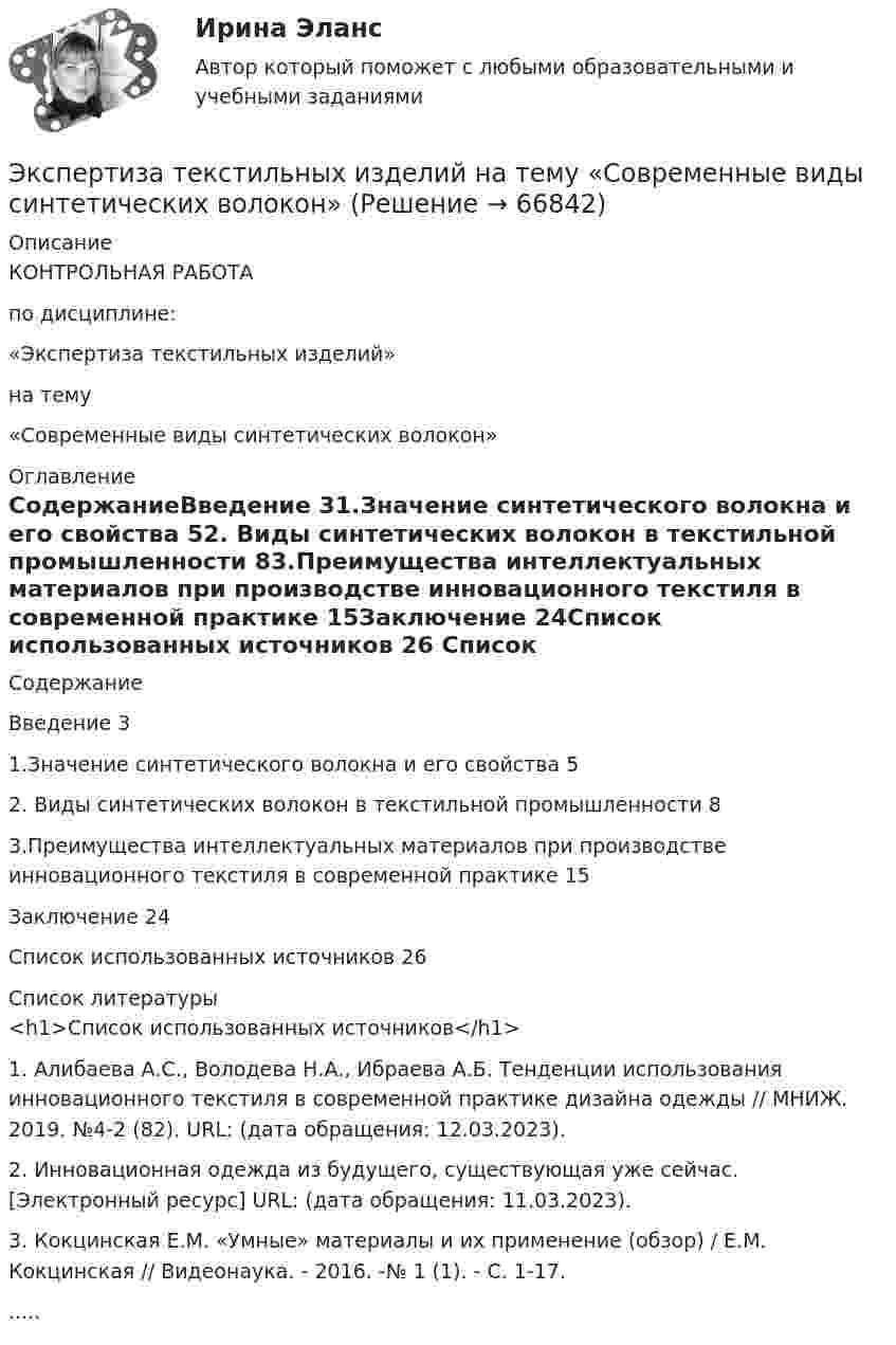      
            Описание
            КОНТРОЛЬНАЯ РАБОТАпо дисциплине:«Экспертиза текстильных изделий» на тему«Современные виды синтетических волокон» 
            Оглавление
            СодержаниеВведение	31.Значение синтетического волокна и его свойства	52. Виды синтетических волокон в текстильной промышленности	83.Преимущества интеллектуальных материалов при производстве инновационного текстиля в современной практике	15Заключение	24Список использованных источников	26 
            Список литературы
            <h1>Список использованных источников</h1> 1.    Алибаева А.С., Володева Н.А., Ибраева А.Б. Тенденции использования инновационного текстиля в современной практике дизайна одежды // МНИЖ. 2019. №4-2 (82). URL:  (дата обращения: 12.03.2023).2.    Инновационная одежда из будущего, существующая уже сейчас. [Электронный ресурс] URL:  (дата обращения: 11.03.2023).3.    Кокцинская Е.М. «Умные» материалы и их применение (обзор) / Е.М. Кокцинская // Видеонаука. - 2016. -№ 1 (1). - С. 1-17...... 
            
            
            ЭКСПЕРТИЗА ПРОЕКТОВ РЕШЕНИЕ 4 ЗАДАЧИ ВАРИАНТ 2 ТУЛГУЭкспертиза текстильных изделий на тему  «Современные виды синтетических волокон»Эксперт Минцифры Юлия Никопоренко в видео рассказала о последовательности этапов мониторинга сервисов (услуг) на ЕПГУ. Расположите этапы в правильном порядке. •	Количество заказов услуги на ЕПГУ •	Обратная связь от заявителя •Экспертная оценка качества гидродинамических моделей. EDUCONЭкспертная оценка продовольственных товаровЭкспертная оценка продовольственных товаров.Экспертная оценка продовольственных товаров. 97 вопросовЭкспериментальная психология || тесты || ответы || синергияЭкспериментальное изучение эмоциональных состояний человекаЭксперимент состоит в случайном формировании разрядов трёхразрядного двоичного счётчика. Какова вероятность того, что выпадет хотя бы одна единица? Эксперименты Р. Лапьера были направлены на изучение:Экспертиза качества непродовольственных товаров.  Идентификация непродовольственных товаровЭкспертиза огнестрельного оружия  на тему «Классификация огнестрельного оружия»экспертиза половых преступлений
