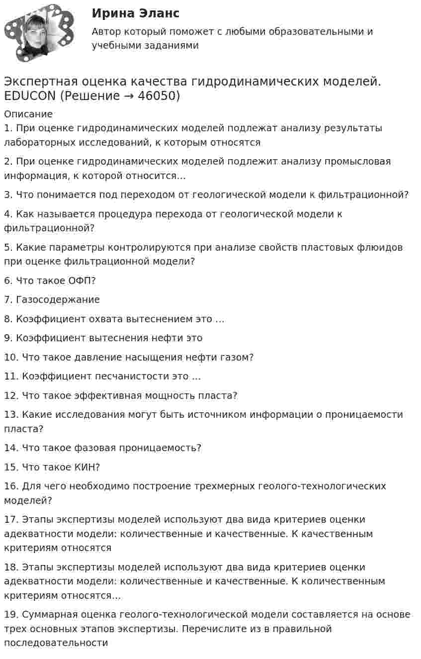     
            Описание
            1.    При оценке гидродинамических моделей подлежат анализу результаты лабораторных исследований, к которым относятся2.    При оценке гидродинамических моделей подлежит анализу промысловая информация, к которой относится…3.    Что понимается под переходом от геологической модели к фильтрационной? 4.    Как называется процедура перехода от геологической модели к фильтрационной? 5.    Какие параметры контролируются при анализе свойств пластовых флюидов при оценке фильтрационной модели? 6.    Что такое ОФП?7.    Газосодержание 8.    Коэффициент охвата вытеснением это …9.    Коэффициент вытеснения нефти это 10. Что такое давление насыщения нефти газом?11. Коэффициент песчанистости это …12. Что такое эффективная мощность пласта?13. Какие исследования могут быть источником информации о проницаемости пласта?14. Что такое фазовая проницаемость? 15. Что такое КИН? 16. Для чего необходимо построение трехмерных геолого-технологических моделей?17. Этапы экспертизы моделей используют два вида критериев оценки адекватности модели: количественные и качественные. К качественным критериям относятся18. Этапы экспертизы моделей используют два вида критериев оценки адекватности модели: количественные и качественные. К количественным критериям относятся…19. Суммарная оценка геолого-технологической модели составляется на основе трех основных этапов экспертизы. Перечислите из в правильной последовательности  
            
            
            Эксперт Минцифры Юлия Никопоренко в видео рассказала о последовательности этапов мониторинга сервисов (услуг) на ЕПГУ. Расположите этапы в правильном порядке. •	Количество заказов услуги на ЕПГУ •	Обратная связь от заявителя •Экспертная оценка качества гидродинамических моделей. EDUCONЭкспертная оценка продовольственных товаровЭкспертная оценка продовольственных товаров.Экспертная оценка продовольственных товаров. 97 вопросовЭкспертная оценка состояния антитеррористической защищенности и безопасности охраняемых войсками национальной гвардии. антитеррористическая защищенность. ТестЭкспертная система по признакам классификации относится к...Эксперимент состоит в случайном формировании разрядов трёхразрядного двоичного счётчика. Какова вероятность того, что выпадет хотя бы одна единица? Эксперименты Р. Лапьера были направлены на изучение:Экспертиза качества непродовольственных товаров.  Идентификация непродовольственных товаровЭкспертиза огнестрельного оружия  на тему «Классификация огнестрельного оружия»экспертиза половых преступленийЭКСПЕРТИЗА ПРОЕКТОВ  ВАРИАНТ 2 ТУЛГУЭКСПЕРТИЗА ПРОЕКТОВ РЕШЕНИЕ 4 ЗАДАЧИ ВАРИАНТ 2 ТУЛГУ