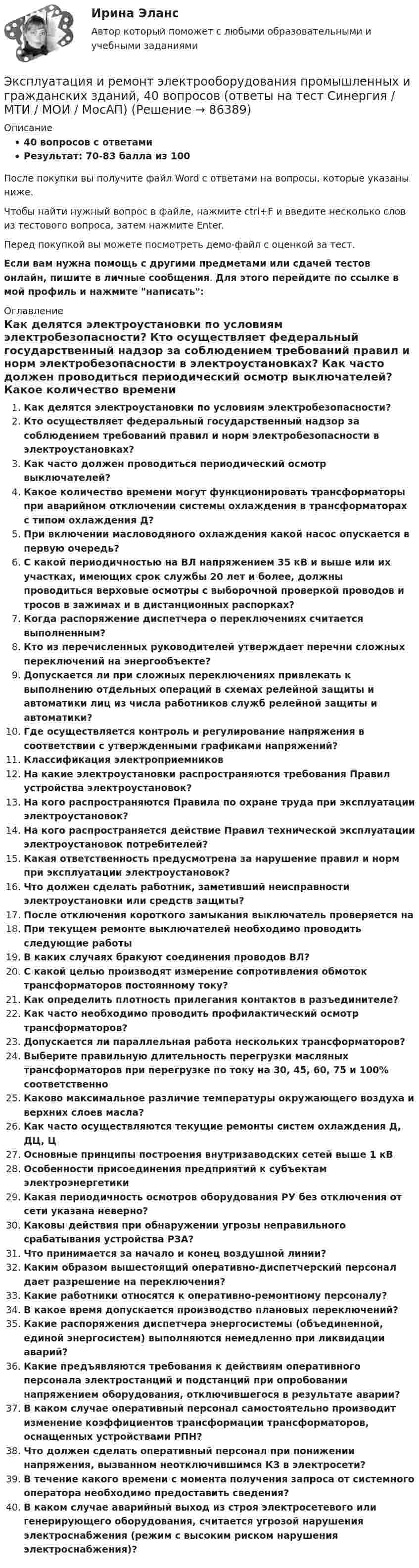     
            Описание
            40 вопросов с ответамиРезультат: 70-83 балла из 100После покупки вы получите файл Word с ответами на вопросы, которые указаны ниже.Чтобы найти нужный вопрос в файле, нажмите ctrl+F и введите несколько слов из тестового вопроса, затем нажмите Enter.Перед покупкой вы можете посмотреть демо-файл с оценкой за тест.Если вам нужна помощь с другими предметами или сдачей тестов онлайн, пишите в личные сообщения. Для этого перейдите по ссылке в мой профиль и нажмите написать:  
            Оглавление
              Как делятся электроустановки по условиям электробезопасности?   Кто осуществляет федеральный государственный надзор за соблюдением требований правил и норм электробезопасности в электроустановках?   Как часто должен проводиться периодический осмотр выключателей?   Какое количество времени могут функционировать трансформаторы при аварийном отключении системы охлаждения в трансформаторах с типом охлаждения Д?   При включении масловодяного охлаждения какой насос опускается в первую очередь?   С какой периодичностью на ВЛ напряжением 35 кВ и выше или их участках, имеющих срок службы 20 лет и более, должны проводиться верховые осмотры с выборочной проверкой проводов и тросов в зажимах и в дистанционных распорках?   Когда распоряжение диспетчера о переключениях считается выполненным?   Кто из перечисленных руководителей утверждает перечни сложных переключений на энергообъекте?   Допускается ли при сложных переключениях привлекать к выполнению отдельных операций в схемах релейной защиты и автоматики лиц из числа работников служб релейной защиты и автоматики?   Где осуществляется контроль и регулирование напряжения в соответствии с утвержденными графиками напряжений?    Классификация электроприемников   На какие электроустановки распространяются требования Правил устройства электроустановок?   На кого распространяются Правила по охране труда при эксплуатации электроустановок?   На кого распространяется действие Правил технической эксплуатации электроустановок потребителей?   Какая ответственность предусмотрена за нарушение правил и норм при эксплуатации электроустановок?   Что должен сделать работник, заметивший неисправности электроустановки или средств защиты?   После отключения короткого замыкания выключатель проверяется на   При текущем ремонте выключателей необходимо проводить следующие работы   В каких случаях бракуют соединения проводов ВЛ?   С какой целью производят измерение сопротивления обмоток трансформаторов постоянному току?   Как определить плотность прилегания контактов в разъединителе?   Как часто необходимо проводить профилактический осмотр трансформаторов?   Допускается ли параллельная работа нескольких трансформаторов?   Выберите правильную длительность перегрузки масляных трансформаторов при перегрузке по току на 30, 45, 60, 75 и 100% соответственно   Каково максимальное различие температуры окружающего воздуха и верхних слоев масла?   Как часто осуществляются текущие ремонты систем охлаждения Д, ДЦ, Ц   Основные принципы построения внутризаводских сетей выше 1 кВ   Особенности присоединения предприятий к субъектам электроэнергетики   Какая периодичность осмотров оборудования РУ без отключения от сети указана неверно?   Каковы действия при обнаружении угрозы неправильного срабатывания устройства РЗА?   Что принимается за начало и конец воздушной линии?   Каким образом вышестоящий оперативно-диспетчерский персонал дает разрешение на переключения?   Какие работники относятся к оперативно-ремонтному персоналу?   В какое время допускается производство плановых переключений?   Какие распоряжения диспетчера энергосистемы (объединенной, единой энергосистем) выполняются немедленно при ликвидации аварий?   Какие предъявляются требования к действиям оперативного персонала электростанций и подстанций при опробовании напряжением оборудования, отключившегося в результате аварии?   В каком случае оперативный персонал самостоятельно производит изменение коэффициентов трансформации трансформаторов, оснащенных устройствами РПН?   Что должен сделать оперативный персонал при понижении напряжения, вызванном неотключившимся КЗ в электросети?   В течение какого времени с момента получения запроса от системного оператора необходимо предоставить сведения?   В каком случае аварийный выход из строя электросетевого или генерирующего оборудования, считается угрозой нарушения электроснабжения (режим с высоким риском нарушения электроснабжения)?    
            
            
            Эксплуатация в осложненных условиях. EDUCONЭксплуатация и ремонт электрооборудования промышленных и гражданских зданий, 40 вопросов (ответы на тест Синергия / МТИ / МОИ / МосАП)Эксплуатация насосных, компрессорных станций, нефтебаз и АЗСЭксплуатация нефтяных и газовых скважинЭксплуатация оборудования нефтепереработкиЭксплуатация систем электроснабженияЭксплуатация систем электроснабженияЭкспертная система по признакам классификации относится к...Экспертная система состоит из …Экспертное заключение на информационный продукт экспертные системы диагностики лейкемииэкспертные системы диагностики лейкемии и сравнить их Выявить достоинства и недостаткиЭксперты ЮНЕСКО считают, что для предотвращения увеличивающегося разрыва между имеющими доступ к знаниям и не имеющими его …Эксперт – это …