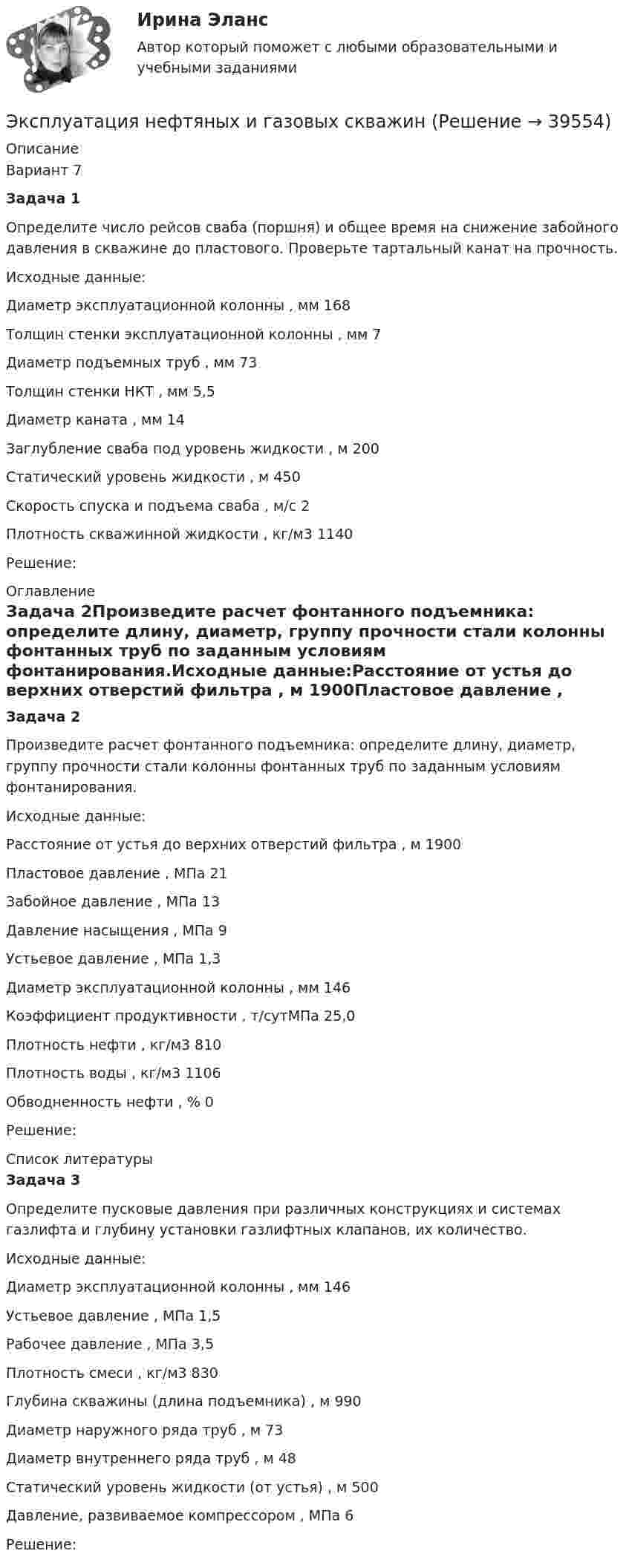      
          Описание
          Вариант 7Задача 1Определите число рейсов сваба (поршня) и общее время на снижение забойного давления в скважине до пластового. Проверьте тартальный канат на прочность.Исходные данные:Диаметр эксплуатационной колонны , мм 168Толщин стенки эксплуатационной колонны , мм 7Диаметр подъемных труб , мм 73Толщин стенки НКТ , мм 5,5Диаметр каната , мм 14Заглубление сваба под уровень жидкости , м 200Статический уровень жидкости , м 450Скорость спуска и подъема сваба , м/с 2Плотность скважинной жидкости , кг/м3 1140Решение: 
          Оглавление
          Задача 2Произведите расчет фонтанного подъемника: определите длину, диаметр, группу прочности стали колонны фонтанных труб по заданным условиям фонтанирования.Исходные данные:Расстояние от устья до верхних отверстий фильтра , м 1900Пластовое давление , МПа 21Забойное давление , МПа 13Давление насыщения , МПа 9Устьевое давление , МПа 1,3Диаметр эксплуатационной колонны , мм 146Коэффициент продуктивности , т/сутМПа 25,0Плотность нефти , кг/м3 810Плотность воды , кг/м3 1106Обводненность нефти , % 0Решение: 
          Список литературы
          Задача 3Определите пусковые давления при различных конструкциях и системах газлифта и глубину установки газлифтных клапанов, их количество.Исходные данные:Диаметр эксплуатационной колонны , мм 146Устьевое давление , МПа 1,5Рабочее давление , МПа 3,5Плотность смеси , кг/м3 830Глубина скважины (длина подъемника) , м 990Диаметр наружного ряда труб , м 73Диаметр внутреннего ряда труб , м 48Статический уровень жидкости (от устья) , м 500Давление, развиваемое компрессором , МПа 6Решение:
            
            
            Эксплуатация насосных, компрессорных станций, нефтебаз и АЗСЭксплуатация нефтяных и газовых скважинЭксплуатация оборудования нефтепереработкиЭксплуатация систем электроснабженияЭксплуатация систем электроснабженияЭксплуатация систем электроснабжения (2).ти (тест с ответами Синергия/МОИ/ МТИ /МОСАП)Эксплуатация транспортно-технических машин и комплексовЭкспертное заключение на информационный продукт экспертные системы диагностики лейкемииэкспертные системы диагностики лейкемии и сравнить их Выявить достоинства и недостаткиЭксперты ЮНЕСКО считают, что для предотвращения увеличивающегося разрыва между имеющими доступ к знаниям и не имеющими его …Эксперт – это …Эксплуатация автомобильных дорог/РОСДОРНИИЭксплуатация в осложненных условиях. EDUCON
