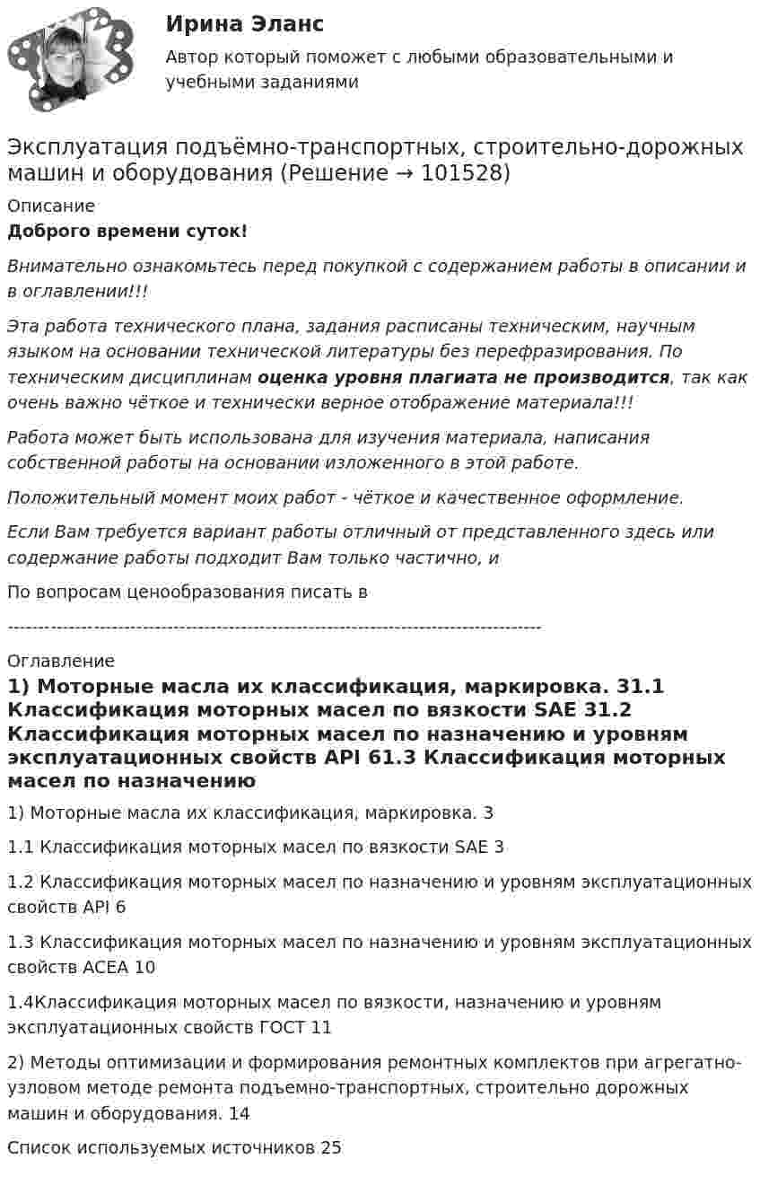       
            Описание
            Доброго времени суток!Внимательно ознакомьтесь перед покупкой с содержанием работы в описании и в оглавлении!!!Эта работа технического плана, задания расписаны техническим, научным языком на основании технической литературы без перефразирования. По техническим дисциплинам оценка уровня плагиата не производится, так как очень важно чёткое и технически верное отображение материала!!!Работа может быть использована для изучения материала, написания собственной работы на основании изложенного в этой работе.Положительный момент моих работ - чёткое и качественное оформление.Если Вам требуется вариант работы отличный от представленного здесь или содержание работы подходит Вам только частично,  и По вопросам ценообразования писать в  --------------------------------------------------------------------------------------- 
            Оглавление
            1) Моторные масла их классификация, маркировка.	31.1 Классификация моторных масел по вязкости SAE	31.2 Классификация моторных масел по назначению и уровням эксплуатационных свойств API	61.3 Классификация моторных масел по назначению и уровням эксплуатационных свойств ACEA	101.4Классификация моторных масел по вязкости, назначению и уровням эксплуатационных свойств ГОСТ	112) Методы оптимизации и формирования ремонтных комплектов при агрегатно-узловом методе ремонта подъемно-транспортных, строительно дорожных машин и оборудования.	14Список используемых источников	25  