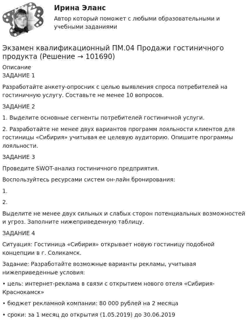       
            Описание
            ЗАДАНИЕ 1Разработайте анкету-опросник с целью выявления спроса потребителей на гостиничную услугу. Составьте не менее 10 вопросов. ЗАДАНИЕ 21.	Выделите основные сегменты потребителей гостиничной услуги.2.	Разработайте не менее двух вариантов программ лояльности клиентов для гостиницы «Сибирия» учитывая ее целевую аудиторию. Опишите программы лояльности.ЗАДАНИЕ 3Проведите SWOT-анализ гостиничного предприятия.Воспользуйтесь ресурсами систем он-лайн бронирования:1.	2.	Выделите не менее двух сильных и слабых сторон потенциальных возможностей и угроз. Заполните нижеприведенную таблицу.ЗАДАНИЕ 4Ситуация: Гостиница «Сибирия» открывает новую гостиницу подобной концепции в г. Соликамск. Задание: Разработайте возможные варианты рекламы, учитывая нижеприведенные условия:•	цель: интернет-реклама в связи с открытием нового отеля «Сибирия-Краснокамск»•	бюджет рекламной компании: 80 000 рублей на 2 месяца•	сроки: за 1 месяц до открытия (1.05.2019) до 30.06.2019   