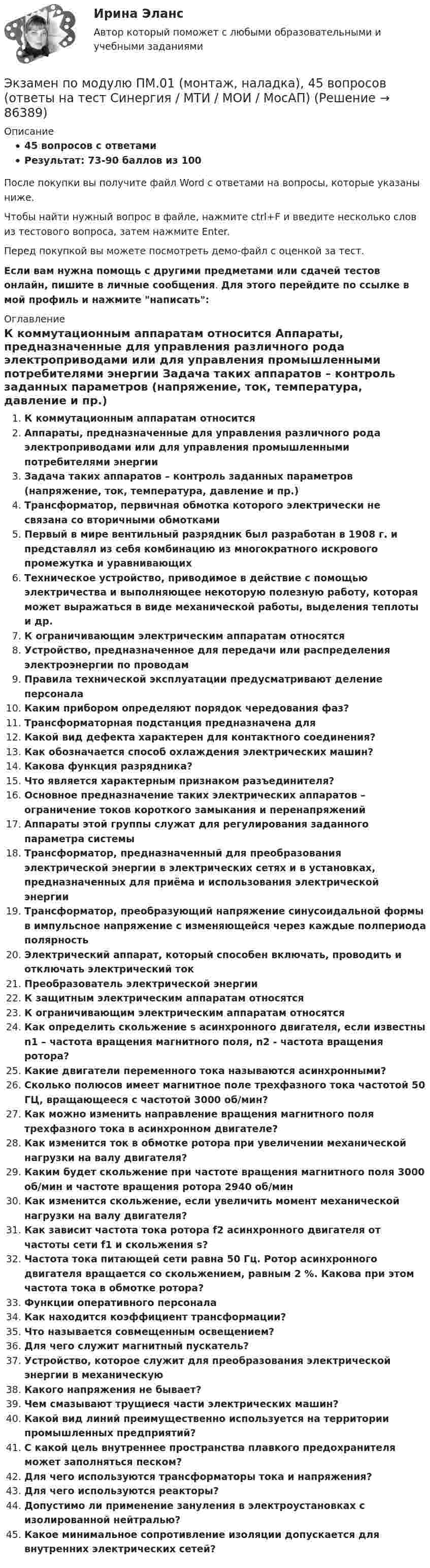     
            Описание
            45 вопросов с ответамиРезультат: 73-90 баллов из 100После покупки вы получите файл Word с ответами на вопросы, которые указаны ниже.Чтобы найти нужный вопрос в файле, нажмите ctrl+F и введите несколько слов из тестового вопроса, затем нажмите Enter.Перед покупкой вы можете посмотреть демо-файл с оценкой за тест.Если вам нужна помощь с другими предметами или сдачей тестов онлайн, пишите в личные сообщения. Для этого перейдите по ссылке в мой профиль и нажмите написать:  
            Оглавление
              К коммутационным аппаратам относится   Аппараты, предназначенные для управления различного рода электроприводами или для управления промышленными потребителями энергии   Задача таких аппаратов – контроль заданных параметров (напряжение, ток, температура, давление и пр.)   Трансформатор, первичная обмотка которого электрически не связана со вторичными обмотками   Первый в мире вентильный разрядник был разработан в 1908 г. и представлял из себя комбинацию из многократного искрового промежутка и уравнивающих   Техническое устройство, приводимое в действие с помощью электричества и выполняющее некоторую полезную работу, которая может выражаться в виде механической работы, выделения теплоты и др.   К ограничивающим электрическим аппаратам относятся   Устройство, предназначенное для передачи или распределения электроэнергии по проводам   Правила технической эксплуатации предусматривают деление персонала   Каким прибором определяют порядок чередования фаз?   Трансформаторная подстанция предназначена для   Какой вид дефекта характерен для контактного соединения?   Как обозначается способ охлаждения электрических машин?   Какова функция разрядника?   Что является характерным признаком разъединителя?    Основное предназначение таких электрических аппаратов – ограничение токов короткого замыкания и перенапряжений   Аппараты этой группы служат для регулирования заданного параметра системы   Трансформатор, предназначенный для преобразования электрической энергии в электрических сетях и в установках, предназначенных для приёма и использования электрической энергии   Трансформатор, преобразующий напряжение синусоидальной формы в импульсное напряжение с изменяющейся через каждые полпериода полярность   Электрический аппарат, который способен включать, проводить и отключать электрический ток   Преобразователь электрической энергии   К защитным электрическим аппаратам относятся   К ограничивающим электрическим аппаратам относятся   Как определить скольжение s асинхронного двигателя, если известны n1 – частота вращения магнитного поля, n2 - частота вращения ротора?   Какие двигатели переменного тока называются асинхронными?   Сколько полюсов имеет магнитное поле трехфазного тока частотой 50 ГЦ, вращающееся с частотой 3000 об/мин?   Как можно изменить направление вращения магнитного поля трехфазного тока в асинхронном двигателе?   Как изменится ток в обмотке ротора при увеличении механической нагрузки на валу двигателя?   Каким будет скольжение при частоте вращения магнитного поля 3000 об/мин и частоте вращения ротора 2940 об/мин   Как изменится скольжение, если увеличить момент механической нагрузки на валу двигателя?   Как зависит частота тока ротора f2 асинхронного двигателя от частоты сети f1 и скольжения s?   Частота тока питающей сети равна 50 Гц. Ротор асинхронного двигателя вращается со скольжением, равным 2 %. Какова при этом частота тока в обмотке ротора?   Функции оперативного персонала   Как находится коэффициент трансформации?   Что называется совмещенным освещением?   Для чего служит магнитный пускатель?   Устройство, которое служит для преобразования электрической энергии в механическую   Какого напряжения не бывает?   Чем смазывают трущиеся части электрических машин?   Какой вид линий преимущественно используется на территории промышленных предприятий?   С какой цель внутреннее пространства плавкого предохранителя может заполняться песком?   Для чего используются трансформаторы тока и напряжения?   Для чего используются реакторы?   Допустимо ли применение зануления в электроустановках с изолированной нейтралью?   Какое минимальное сопротивление изоляции допускается для внутренних электрических сетей?    
            
            
            Экзамен по модулю планирование и организация логистического процесса в организациях различных сфер деятельности.Экзамен по модулю ПМ.01 (монтаж, наладка), 45 вопросов (ответы на тест Синергия / МТИ / МОИ / МосАП)Экзамен по модулю ПМ.01 (Монтаж, наладка и эксплуатация электрооборудования промышленных и гражданских зданий)  (тест с ответами Синергия/МОИ/ МТИ)Экзамен по модулю ПМ.01 МТИ/МОИ (ответы на тест✅97/100 баллов)Экзамен по модулю ПМ.01 «Организация и управление торгово-сбытовой деятельностью» Фэк⭐ Экзамен по модулю ПМ.01 (ответы на тест Синергия / МТИ / МосАП, май 2023)Экзамен по модулю ПМ.01 . Синергия. Ответы на ИТОГОВЫЙ ТЕСТ. На отлично!Экзамен по дисциплине «Лидерство в условиях изменений»Экзамен по микроэкономикеЭкзамен по микроэкономикеЭкзамен по микроэкономикеЭкзамен по микроэкономикеЭкзамен по микроэкономикеЭкзамен по микроэкономике