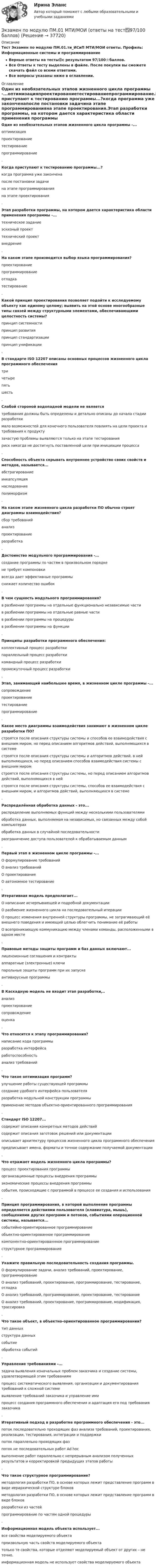     
          Описание
          Тест Экзамен по модулю ПМ.01.ти_ИСиП МТИ/МОИ ответы. Профиль: Информационные системы и программированиеВерные ответы на тесты🟢с результатом 97/100⭐баллов.Все Ответы к тесту выделены в файле. После покупки вы сможете скачать файл со всеми ответами.Все вопросы указаны ниже в оглавлении. 
          Оглавление
          Один из необязательных этапов жизненного цикла программы -...оптимизацияпроектированиетестированиепрограммирование.Когда приступают к тестированию программы...?когда программа уже законченапосле постановки задачина этапе программированияна этапе проектирования.Этап разработки программы, на котором дается характеристика области применения программы -...техническое заданиеэскизный проекттехнический проектвнедрение.На каком этапе производится выбор языка программирования?проектированиепрограммированиеотладкатестирование.Какой принцип проектирования позволяет подойти к исследуемому объекту как единому целому; выявить на этой основе многообразные типы связей между структурными элементами, обеспечивающими целостность системы?принцип системностипринцип развитияпринцип стандартизациипринцип унификации. В стандарте ISO 12207 описаны основных процессов жизненного цикла программного обеспечениятричетырепятьшесть. Слабой стороной водопадной модели не являетсятребования должны быть определены и детально описаны до начала стадии разработкимало возможностей для конечного пользователя повлиять на цели проекта и требования к продуктузачастую проблемы выявляются только на этапе тестированияриск никогда не достигнуть поставленной цели при инициации процесса. Способность объекта скрывать внутреннее устройство своих свойств и методов, называется...абстрагированиеинкапсуляциянаследованиеполиморфизм. На каком этапе жизненного цикла разработки ПО обычно строят диаграммы взаимодействия?сбор требованийанализпроектированиеразработка. Достоинство модульного программирования -...создание программы по частям в произвольном порядкене требует компоновкивсегда дает эффективные программыснижает количество ошибок. В чем сущность модульного программирования?в разбиении программы на отдельные функционально независимые частив разбиении программы на отдельные равные частив разбиении программы на процедурыв разбиении программы на функции. Принципы разработки программного обеспечения:коллективный процесс разработкипараллельный процесс разработкикомандный процесс разработкипромежуточный процесс разработки. Этап, занимающий наибольшее время, в жизненном цикле программы -...сопровождениепроектированиетестированиепрограммирование. Какое место диаграммы взаимодействия занимают в жизненном цикле разработки ПО?строятся после описания структуры системы и способов ее взаимодействия с внешним миром, но перед описанием алгоритмов действий, выполняющихся в системестроятся после описания структуры системы и алгоритмов действий, в ней выполняющихся, но перед описанием способов взаимодействия системы с внешним миромстроятся после описания структуры системы, но перед описанием алгоритмов действий, выполняющихся в нейстроятся после описания структуры системы, способов ее взаимодействия с внешним миром, и алгоритмов действий, выполняющихся в системе. Распределённая обработка данных - это...распределение выполняемых функций между несколькими пользователямиобработка данных, выполняемая на независимых, но связанных между собой компьютерахобработка данных в случайной последовательностиразграничение доступа пользователей к обрабатываемым данным. Первый этап в жизненном цикле программы -...О формулирование требованийО анализ требованийО проектированиеО автономное тестирование. Итеративная модель предполагает...О написание исчерпывающей и подробной документацииО разбиение жизненного цикла на последовательный итерацииО процесс изменения внутренней структуры программы, не затрагивающий её внешнего поведения и имеющий целью облегчить понимание её работыО всепроникающую коммуникацию между членами команды, расположенными в одном месте. Правовые методы защиты программ и баз данных включают...лицензионные соглашения и контрактыаппаратные (электронные) ключипарольные защиты программ при их запускеантивирусные программы. В Каскадную модель не входит этап разработки,..анализпроектированиесопровождениеоценка. Что относится к этапу программирования?написание кода программыразработка интерфейсаработоспособностьанализ требований. Что такое оптимизация программ?улучшение работы существующей программысоздание удобного интерфейса пользователяразработка модульной конструкции программыприменение методов объектно-ориентированного программирования. Стандарт ISO 12207...содержит описания конкретных методов действийсодержит описания заготовок решений или документацииописывает архитектуру процессов жизненного цикла программного обеспеченияпредписывает имена, форматы и точное содержание получаемой документации. Что отражает модель жизненного цикла программы?процесс проектирования программыорганизационные процессы внедрения программыэкономические процессы внедрения программысобытия, происходящие с программой в процессе ее создания и использования. Принцип программирования, в которой выполнение программы определяется действиями пользователя (клавиатура, мышь), сообщениями других программ и потоков, событиями операционной системы, называется...событийно-ориентированное программированиеобъектно-ориентированное программированиекомпонентно-ориентированнное программированиеструктурное программирование. Укажите правильную последовательность создания программы.О формулирование задачи, анализ требований, проектирование, программированиеО анализ требований, проектирование, программирование, тестирование, отладкаО анализ требований, программирование, проектирование, тестированиеО анализ требований, проектирование, программирование, модификация, трассировка. Что такое объект, в объектно-ориентированное программировании?тип данныхструктура данныхсобытиеобработка событий. Управление требованиями -...задача выявления изначальных проблем заказчика и создание системы, удовлетворяющей этим требованиямпроцесс систематического выявления, организации и документирования требований к сложной системевыявление требований заказчика и управление имипроцесс создания программного обеспечения и адаптация его под требования заказчика. Итеративный подход в разработке программного обеспечения - это...поток последовательно проходящих фаз анализа требований, проектирования, реализации, тестирования, интеграции и поддержкипоток параллельно проходящих фазпоток не последовательных работ Ad hocвыполнение работ параллельно с непрерывным анализом полученных результатов и корректировкой предыдущих этапов работы. Что такое структурное программирование?методология разработки ПО, в основе которых лежит представление программ в виде иерархической структуре блоковметодология разработки ПО, в основе которых лежит представление программ в виде блоковразработки из частейпрограммирование по частям одной процедуры. Информационная модель объекта использует...все свойства моделируемого объектапроизвольную часть свойств моделируемого объектатолько те свойства, которые отделяют моделируемый объект от других – не точно.информационная модель не использует свойства моделируемого объекта  
            
            
            Экзамен по модулю ПМ.01 (Монтаж, наладка и эксплуатация электрооборудования промышленных и гражданских зданий)  (тест с ответами Синергия/МОИ/ МТИ)Экзамен по модулю ПМ.01 МТИ/МОИ (ответы на тест✅97/100 баллов)Экзамен по модулю ПМ.01 «Организация и управление торгово-сбытовой деятельностью» Фэк⭐ Экзамен по модулю ПМ.01 (ответы на тест Синергия / МТИ / МосАП, май 2023)Экзамен по модулю ПМ.01 . Синергия. Ответы на ИТОГОВЫЙ ТЕСТ. На отлично!Экзамен по модулю ПМ.01.ти_БД (тест с ответами Синергия/МОИ/ МТИ /МОСАП) 💯 Экзамен по модулю ПМ.01.ти_ИСиП (ответы на тест Синергия / МОИ / МТИ / МосАП, сентябрь 2023)Экзамен по микроэкономикеЭкзамен по микроэкономикеЭкзамен по микроэкономикеЭкзамен по микроэкономикеЭкзамен по микроэкономикеЭкзамен по микроэкономикеЭкзамен по модулю планирование и организация логистического процесса в организациях различных сфер деятельности.