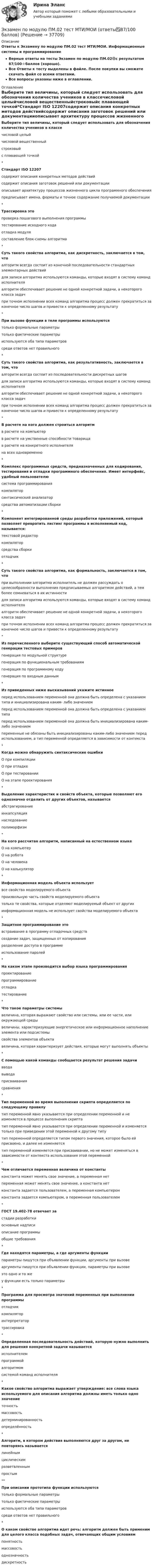     
          Описание
          Ответы к Экзамену по модулю ПМ.02 тест МТИ/МОИ. Информационные системы и программированиеВерные ответы на тесты Экзамен по модулю ПМ.02🟢с результатом 87/100⭐баллов (хорошо).Все Ответы к тесту выделены в файле. После покупки вы сможете скачать файл со всеми ответами.Все вопросы указаны ниже в оглавлении. 
          Оглавление
          Выберите тип величины, который следует использовать для обозначения количества учеников в классечисловой целыйчисловой вещественныйстроковыйс плавающей точкой*Стандарт ISO 12207содержит описания конкретных методов действийсодержит описания заготовок решений или документацииописывает архитектуру процессов жизненного цикла программного обеспеченияпредписывает имена, форматы и точное содержание получаемой документации*Трассировка этопроверка пошагового выполнения программытестирование исходного кодаотладка модулясоставление блок-схемы алгоритма*Суть такого свойства алгоритма, как дискретность, заключается в том, чтоалгоритм всегда состоит из конечной последовательности стандартных элементарных действийдля записи алгоритма используются команды, которые входят в систему команд исполнителяалгоритм обеспечивает решение не одной конкретной задачи, а некоторого класса задачпри точном исполнении всех команд алгоритма процесс должен прекратиться за конечное число шагов и привести к определенному результату*При вызове функции в теле программы используютсятолько формальные параметрытолько фактические параметрыиспользуются оба типа параметровсреди ответов нет правильного*Суть такого свойства алгоритма, как результативность, заключается в том, чтоалгоритм всегда состоит из последовательности дискретных шаговдля записи алгоритма используются команды, которые входят в систему команд исполнителяалгоритм обеспечивает решение не одной конкретной задачи, а некоторого класса задачпри точном исполнении всех команд алгоритма процесс должен прекратиться за конечное число шагов и привести к определенному результату*В расчете на кого должен строиться алгоритмв расчете на компьютерв расчете на умственные способности товарищав расчете на конкретного исполнителяна всех одновременно*Комплекс программных средств, предназначенных для кодирования, тестирования и отладки программного обеспечения. Имеет интерфейс, удобный пользователюсистема программированиякомпиляторсинтаксический анализаторсредства автоматизации сборки*Компонент интегрированной среды разработки приложений, который позволяет превратить листинг программы в исполняемый код, называется:текстовой редакторкомпиляторсредства сборкиотладчик*Суть такого свойства алгоритма, как формальность, заключается в том, чтопри выполнении алгоритма исполнитель не должен рассуждать о целесообразности выполнения предписываемых алгоритмом действий, а тем более сомневаться в их истинностидля записи алгоритма используются команды, которые входят в систему команд исполнителяалгоритм обеспечивает решение не одной конкретной задачи, а некоторого класса задачпри точном исполнении всех команд алгоритма процесс должен прекратиться за конечное число шагов и привести к определенному результату*Из перечисленного выберите существующий способ автоматической генерации тестовых примеровгенерация по модульной структурегенерация по функциональным требованиямгенерация по программному кодугенерация по входным данным*Из приведенных ниже высказываний укажите истинноеперед использованием переменной она должна быть определена с указанием типа и инициализирована каким- либо значениемперед использованием переменной она должна быть определена с указанием типаперед использованием переменной она должна быть инициализирована каким-либо значениемпеременные не обязаны быть инициализированы каким-либо значением перед использованием, а тип переменной определяется в зависимости от контекста*Когда можно обнаружить синтаксические ошибкиО при компиляцииО при отладкеО при тестированииО на этапе проектирования*Выделение характеристик и свойств объекта, которые позволяют его однозначно отделить от других объектов, называетсяабстрагированиеинкапсуляциянаследованиеполиморфизм*На кого рассчитан алгоритм, написанный на естественном языкеО на компьютерО на роботаО на человекаО на калькулятор*Информационная модель объекта используетвсе свойства моделируемого объектапроизвольную часть свойств моделируемого объектатолько те свойства, которые отделяют моделируемый объект от другихинформационная модель не использует свойства моделируемого объекта*Защитное программирование этовстраивание в программу отладочных средствсоздание задач, защищенных от копированияразделение доступа в программеиспользование паролей*На каком этапе производится выбор языка программированияпроектированиепрограммированиеотладкатестирование*Что такое параметры системывеличина, которая выражают свойство или системы, или ее части, или окружающей средывеличины, характеризующие энергетическое или информационное наполнение элемента или подсистемысвойства элементов объектавеличина, которая характеризует действия, которые могут выполнять объекты*C помощью какой команды сообщается результат решения задачивводавыводаприсваиваниясравнения*Тип переменной во время выполнения скрипта определяется по следующему правилутип переменной явно указывается при определении переменной и не изменяется в процессе выполнения скриптатип переменной явно указывается при определении переменной и изменяется только при приведении этой переменной к другому типутип переменной определяется типом первого значения, которое было ей присвоено, и далее не изменяетсятип переменной изменяется при присваивании, но не может изменяться в зависимости от контекста использования этой переменной*Чем отличается переменная величина от константыконстанта может менять свое значение, а переменная нетпеременная может менять свое значение, а константа нетконстанта задается пользователем, а переменная компьютеромконстанта задается компьютером, а переменная пользователем*ГОСТ 19.402-78 отвечает застадии разработкиосновные надписиописание программыобщие требования*Где находятся параметры, а где аргументы функциипараметры пишутся при объявлении функции, аргументы при вызовеаргументы пишутся при объявлении функции, параметры при вызовеэто одно и то жеу функции есть только параметры*Программа для просмотра значений переменных при выполнении программыотладчиккомпиляторинтерпретатортрассировка*Определенная последовательность действий, которую нужно выполнить для решения конкретной задачи называетсяисполнителемпрограммойалгоритмомсистемой команд исполнителя*Какое свойство алгоритма выражает утверждение: все слова языка используемого для описания алгоритма должны иметь только одно значениеточностьмассовостьдетерминированностьопределённость*Алгоритм, в котором действия выполняются друг за другом, не повторяясь называетсялинейнымциклическимразветвленнымпростым**При описании прототипа функции используютсятолько формальные параметрытолько фактические параметрыиспользуются оба типа параметровсреди ответов нет правильного*О каком свойстве алгоритма идет речь: алгоритм должен быть применим для целого класса подобных задач, отвечающих общим условиямпонятностьмассовостьоднозначностьдискретность 
            
            
            Экзамен по модулю ПМ.02. Синергия. На отлично!Экзамен по модулю ПМ.02 тест МТИ/МОИ (ответы✅87/100 баллов)💯 Экзамен по модулю ПМ.02.ти_ИСиП (ответы на тест Синергия / МОИ / МТИ / МосАП, сентябрь 2023)Экзамен по модулю ПМ.02.ти_ИСиП (тест с ответами Синергия/МОИ/ МТИ /МОСАП)💯 Экзамен по модулю ПМ.02.ти_МНЭЭПиГЗ (правильные ответы на тест Синергия / МОИ / МТИ / МосАП, август 2023)💯 Экзамен по модулю ПМ.02.ти_СиЭЗиС (ответы на тест Синергия / МОИ / МТИ / МосАП, сентябрь 2023)Экзамен по модулю ПМ.02.ти_ЭиБУ(о), 41 вопрос (ответы на тест Синергия / МТИ / МОИ / МосАП)💯 Экзамен по модулю ПМ.01.ти_ЭиБУ (ответы на тест Синергия / МОИ / МТИ / МосАП, октябрь 2023)⭐ Экзамен по модулю ПМ.01.ти_ЭиБУ (ответы на тест Синергия / МТИ / МосАП, июнь 2022)💯 Экзамен по модулю ПМ.01.ти_ЭиБУ (ответы на тест Синергия / МТИ / МосАП, октябрь 2022)💯 Экзамен по модулю ПМ.01.ти_ЭиБУ (ответы на тест Синергия / МТИ / МосАП, октябрь 2022)💯 Экзамен по модулю ПМ.01.ти_ЭиБУ (правильные ответы на тест Синергия / МОИ / МТИ / МосАП)Экзамен по модулю ПМ.01.ти_ЭиБУ. Синергия. ✅ Ответы на ИТОГОВЫЙ ТЕСТ. На отлично!Экзамен по модулю ПМ.01.ти_ЭиБУ тест МОИ/МТИ (все ответы ✅87/100 баллов)