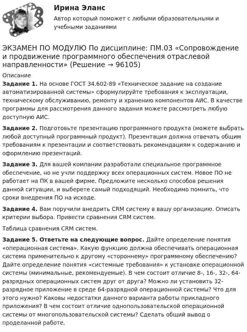     
            Описание
             Задание 1. На основе ГОСТ 34.602-89 «Техническое задание на создание автоматизированной системы» сформулируйте требования к эксплуатации, техническому обслуживанию, ремонту и хранению компонентов АИС. В качестве программы для рассмотрения данного задания можете рассмотреть любую доступную АИС.  Задание 2. Подготовьте презентацию программного продукта (можете выбрать любой доступный программный продукт). Презентация должна отвечать общим требованиям к презентации и соответствовать рекомендациям к содержанию и оформлению презентаций. Задание 3. Для вашей компании разработали специальное программное обеспечение, но не учли поддержку всех операционных систем. Новое ПО не работает на ПК в вашей фирме. Предложите несколько способов решения данной ситуации, и выберете самый подходящий. Необходимо помнить, что сроки внедрения ПО на исходе.  Задание 4. Вам поручили внедрить CRM систему в вашу организацию. Описать критерии выбора. Привести сравнения CRM систем. Таблица сравнения CRM систем. Задание 5. Ответьте на следующие вопрос. Дайте определение понятия «операционная система». Какую функцию должна обеспечивать операционная система применительно к другому «стороннему» программному обеспечению? Дайте определение понятия «системные требования» к установке операционной системы (минимальные, рекомендуемые). В чем состоит отличие 8-, 16-, 32-, 64-разрядных операционных систем друг от друга? Можно ли установить 32-разрядное приложение в среде 64-разрядной операционной системы? Что для этого нужно? Каковы недостатки данного варианта работы прикладного приложения? В чем состоит отличие однопользовательской операционной системы от многопользовательской системы? Сделать общий вывод о проделанной работе.    
            
            
            💯 Экзамен по модулю ПМ.05.ти_ЭиБУ(о) (ответы на тест Синергия / МТИ / МосАП, февраль 2023)ЭКЗАМЕН ПО МОДУЛЮ    По дисциплине:	ПМ.03 «Сопровождение и продвижение программного обеспечения отраслевой направленности»💯 Экзамен по модулю.ти_БД (ответы на тест Синергия / МОИ / МТИ / МосАП, сентябрь 2023)💯 Экзамен по модулю.ти_БД (правильные ответы на тест Синергия / МОИ / МТИ / МосАП)💯 Экзамен по модулю.ти_БД [Экзамен по модулю ПМ.01] (ответы на тест Синергия / МОИ / МТИ / МосАП, сентябрь 2023)Экзамен ПО ПРОФЕССИОНАЛЬНОМУ МОДУЛЮ: ПМ. 01 «Обеспечение реализации прав граждан в сфере пенсионного обеспечения и социальной защиты» ФЭК.РФЭкзамен Стратегический менеджмент MBA💯 Экзамен по модулю ПМ.03.ти_ЭиБУ(о) (ответы на тест Синергия / МТИ / МосАП, февраль 2023)💯 Экзамен по модулю ПМ.03.ти_ЭиБУ(о) (правильные ответы на тест Синергия / МОИ / МТИ / МосАП, август 2023)ЭКЗАМЕН ПО МОДУЛЮ  ПМ.04 Оценка эффективности работы логистических систем и контроль логистических операций_2Экзамен по модулю ПМ.04.ти_ИСиП (тест с ответами Синергия/МОИ/ МТИ /МОСАП)💯 Экзамен по модулю ПМ.04.ти_МНЭЭПиГЗ (правильные ответы на тест Синергия / МОИ / МТИ / МосАП, август 2023)💯 Экзамен по модулю ПМ.04.ти_СиЭЗиС (ответы на тест Синергия / МОИ / МТИ / МосАП, январь 2024)💯 Экзамен по модулю ПМ.04.ти_ЭиБУ(о) (ответы на тест Синергия / МТИ / МосАП, февраль 2023)